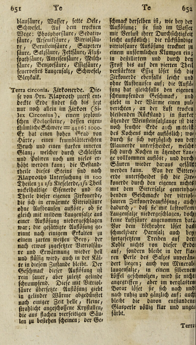 blaufaure/ SBadetr Wt £>c\ti <Sd)n)cfd. '21uf t)cm troc!ncn 5Bege: ^^oj^p^ovfaurc/ faure/ 5ii‘feniffaurc / 2^itrlolfau# re f ^ernircinfaure / @alpctm auvc, ^atjfaiirc/ Jeftfaure/;^lu§^ patbfrture^ 5(mejfenfdure/ durc/ ^cnjocfdure/ (gjliafdure/ ■eucrtjerie^ ^augcnfali/ @d)n)cfel/ iSlepfalf* ‘Terra circonia. 3^rFöner^e♦ ©te^ fe m\ l>rn. Klapcot^j jiicrfl enU becFte ^vDe findet (icl) jcjt nur noa^ allein im (Si- lex Circonius), einem jCi^lont« fc^en (Jöflqcileine/ beffen eigene tr)nmlid)e^.cl)nH’re = 4416:1000. W einen f)obcn ^rab mx einen fnimblatfericbten fbruci) unb einen fiarfen inneren ©lansz melcber burd) 0d)leifen nnb 0oliren nud) um Dielet er# bubt irerben fann; bie Q3e)lanb# tbeile biefc^ @fein^ (inb nad) BUprotpö Unferfud)ung in 100 31 i/2^!efelerbe/i/2‘Xbdl tiicfelbaltige (gifenerbe unb 68 ^b^de bkfer eigenen Sirfonerbe/ Die l'icb in ermannte ^itriolfdure ©bnr '2(ufbraufen aufld^t/ ob fie gleich mit milbem ^augenjalje au^ tiner 5(uflofung niebergejcblagcn loar; bie gefdttigte 5(ufio|ung ge# rinnt nach einigem ^rfalten 511 einem jarteu meinen '^reo/ ber nach etmaei jugefel^ter ^itriolfdu# re unb iJrmdrmung mieber bdl imb flufllg mirb/ and) in ber Stab tc in biefem Snjlanbe bleibt, ©er ©efebmaeb biefer 5(ufl6fung i|l rein fauer/ aber julel^t gelinbe f^rumpfenb. ©iefe mit 3)itnol# fdure überfe^te Oluflofiing jgiebt in gelinber 2Barme abgebunflet nach einiger Seit belle, flerne/ ftrablid)t angefeboffene ^rpflalleu/ Die auo flad)en merfeitigen @au# len 4tt belieben febeinen; Der 0e^ fcbmacF Derfelben iüf mie bep bet 2lu|!ofung; fie finb im ?lßaffet mit ^jerluft ihrer ©urcb)Td)tigfeit leicht auflocilid); bie rdif(idnbige oitriolfaure 2(uff6fung troefnet jn 1 einem unförmlichen klumpen ein^ in befiiüirtem unb burd) Den | gro(i bi^ auf Den vierten Sheil! perlidrften (JiJig lofet ilch bie Sirfonerbe ebenfalls leicht unbl ohne Slufbraufen auf; bie 3lup6#i fung hat gleichfaüo Den eigenen fchrumpfenben 0efd)maif/ unb| giebt in ber SOBdrme einen pul# perichten / an ber £uft trodPen bleibenben Sfvilcfjianb ; in (iarfer * dl^enber SQBeinfieinfaljlauge iji bie' nod) feuchte (^rbe au^ mittcl(i: be^ ^ochen^ nicht aupo^lidh; n>o#* Durch |te fich oorpiglich Pon bete 5llaunerbe unterfcheibef/ melchci (ich burch Wochen in d^enber £au#' ge poüfommen aufloet / unb Durch i (5duren mieber Darauf gefalltl merben Faun. ??on ber ®itter#* erbe unterfcheibet (ich bie 3m» Fonerbe burch ben eigenen nichts? mit Dem ^ittcrfalie gemeinha#» benben 0efchmacFe ber Pitriol#« fauren Sn’FonerbeaujiofHng/ au^) baburch / ba§ fie’mit luftpolfeim £augenfalje^ niebergefchlagen, Doch? Feme 2uftfdure angenommen hatl 33or bem £othrohre Idfet Mi f^melibare *C>arnfali auch k’p? fortgefe(|tem treiben auf berr ^ohle uid)t^ ron biefer ^rbee auf/ fonbern bleibt in ber Fla#J! reu 'perle be^ @al;eg unperduf bert liegen; auch Pon ^?meral#i laugenfalje/ xn einem filbernenn £ojfel gefchmoljen/ mirb (le nicht! angegrijfen / aber im Pergla^ten^ 33orap lofet fid) nach unb nad) ruhig unb gdnjlid) auf; auch: bleibt bie baoon entjtanbeiu ©la^perle pollig flar unb unge<. färbt. Terri