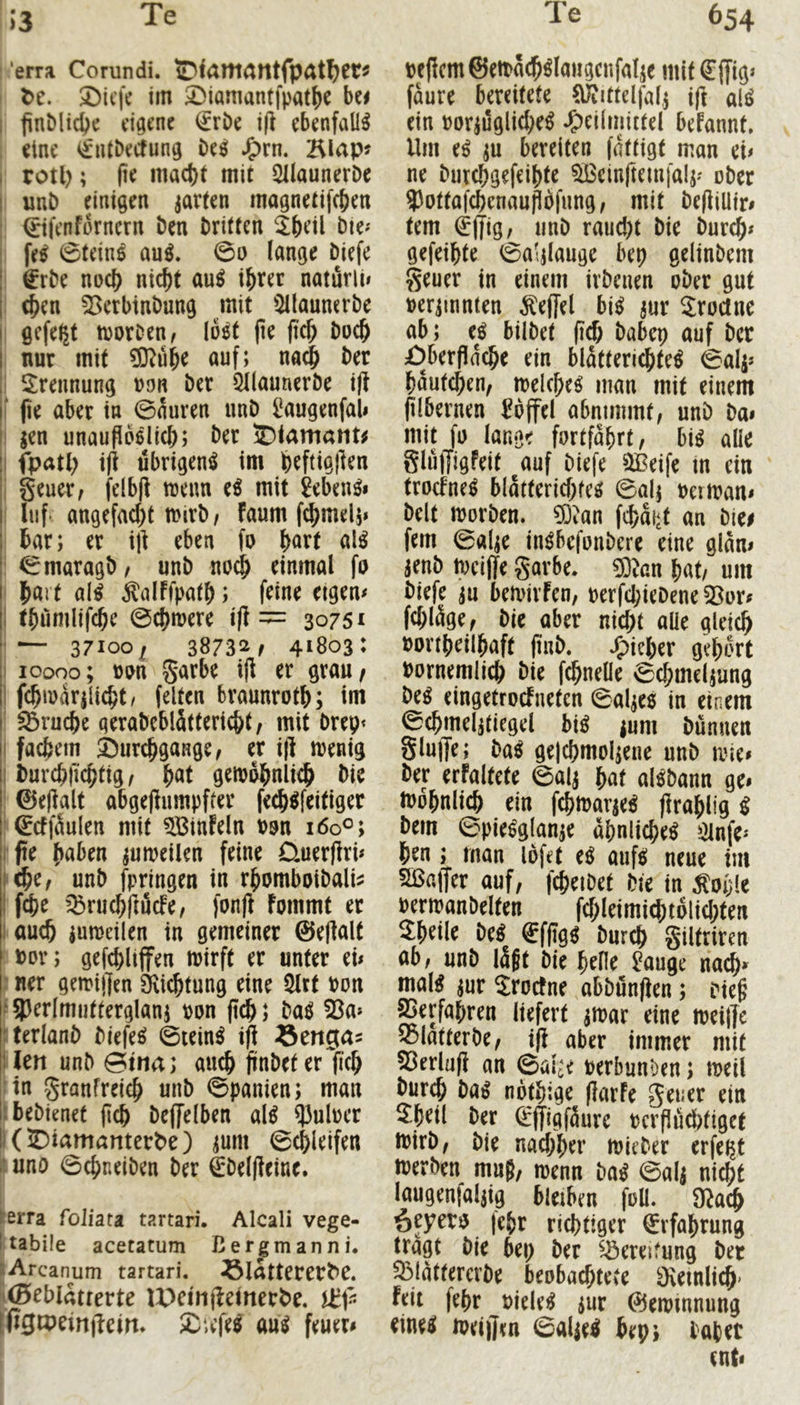 13 'erra Corundi. iDtÄWtatttfpÄHjet« De. SMcfe im 3^iamantipat()e bc^ i finMicbe eigene €rDe i|i ebenfalls eine <^iUDecfung be^ J^rn. 2^lap? I rotl); (ie macht mit QUaunerDe I unb einigen jarten magnetifchen ' (^tfenfornern ben britten ^beil bie^ : fe^ 0teinl au^. 0o lange biefe 1 €rbe noch nicht au^ ihrer naturli< [ (hrn ^erbtnbung mit 5llaunerbe I gefegt toorDen, Io5t pe pch hoch I nur mit ?0^ühe auf; na^ ber 5:rennung oon ber Qllauncrbe i|t pe aber in 0auren unb i^augenfal» t jen unauPoelich; ber 5)<amatit^ I fpath übrigen^ im hrftigpen I §euer, felbp wenn e^ mit 2eben^» i liif- angefacht Wirb/ faum fchmel;» bar; er ip eben fo h^rt al^ ^maragb/ unb no^ einmal fo hart al^ ^alffpath; frine eigen# I thumlifche 0chwere ip =:= 30751 '— 37100^ 3873!^/ 41803: I 10000; »on garbe ip er grau/ I fchwarpicht/ feiten braunroth; im Bruche gerabeblättericht/ mit brep* I fächern Surchgange/ er ip wenig I burchfichtig / h<Jt gewöhnlich bie 0epalt abgepumpffer fech^feitiger ‘^cffäulen mit ?[Binfeln oon i6o°; rpe h«ben zuweilen feine üuerpri# Khe/ unb fpringen in rhomboibali^ I fche ’^ruchpuefe/ fonp fommt er I auch iuweilen in gemeiner 0ePalt bov; gefchltffen wirft er unter ei# : ner gewipen 3\ichtung eine 5lrt bon f93erlmuttergian5 bon pch; Mi 53a» fterlanb biefeö ©tein^ ip Sengas ilen unb 0itiia; auch pnbeter pch :in granfreich unb ©panien; man ibebienet pch beffelben al^ P3ulber KS)iamanterDe) ^um ©chleifen i’. unö ©epneiben ber €'beipeine. ierra foliata tartari. Alcali vege- I tabile acetatum ßergmanni. lArcanum tartari. ^IrttteretDC. ((Beblätterte IPeinpeinerDe. [Pgipeinpeirt. £iefe^ au^ feuer# »etlcmSeitäc^^laiigcnfalje mit €(Tig> faure bereitete ClÄittelfafj ip ali> ein bor^ugiiehe^ .Heilmittel befannt. Um ei ;u bereiten fattigt man ei# ne burchgefeihte 5ßcinpem|al;» ober ?)ottafchenaupofung/ mit bepiütr# tem (£pig, unb raud)t bie bur^# gefeihte ©a'pauge bep gelinbem geuer in einem irbenen ober gut beriinnten ^effel bi^ jur Sroclne ab; e^ bilbet pch babep auf ber £)berpache ein blatterichte^ ©alj» hautchen, welche^ man mit einem plbernen Toffel abnimmt, unb ba# mit fo lange fortfahrt, hü alle glülJigfeit auf biefe 5Beife m ein troefne^ blatterichfee» ©al; berwan# beit worben. £0?an fchai‘t an biei fern ©al;e in^befonbere eine glan# jenb weipe gavbe. 03Jan hat, um biefe iu bewivFen, berfd;iebene 53or# fchläge, bie aber nicht alle gleich bonheilhaft pub. .^irhrr gehört bornemlich bie fchnelle ©chmeljung bei eingetrocFneten ©al;e6 in einem iSchmeljtiegel bii jum bunuen glupe; bai ge|chmol;ene unb wie# ber erfaltete ©alj hat alöbann ge# tbbhnlich ein fchwarje^ prahlig ^ bem ©piesglanje ähnliche^ ?2lnfe» hrn; man lofet e^ aufe; neue im SBaffer auf, fcheibet bie in ^oijle berwanbelten fchleimi^tolichten ^hrilr bei €fpg^ burch giltriren ab, unb lägt bie hrHe ^auge nadh# mal^ jur Sroetne abbönpen; biep ^erfahren liefert jwar eine weipe 55latterbe, ip aber immer mit ^erlüp an ©al^e berbunöen; weil burch ba^ nbthige ParFe gener ein 5:hetl ber ^pigfäure bcrpüd)tiget wirb, bie nachher wieber erfei^t werben muß, wenn bai ©alj nicht laugenfaljig bleiben foü. Ü^ach öryero (ehr richtiger Erfahrung tragt bie bep ber ^^ereifung ber ^lattercrbe beobachtete ÜKetnlich' Feit fehr oiele^ iur 0ewmnung eine^ weipen ©alie^ bep; lohet ent#