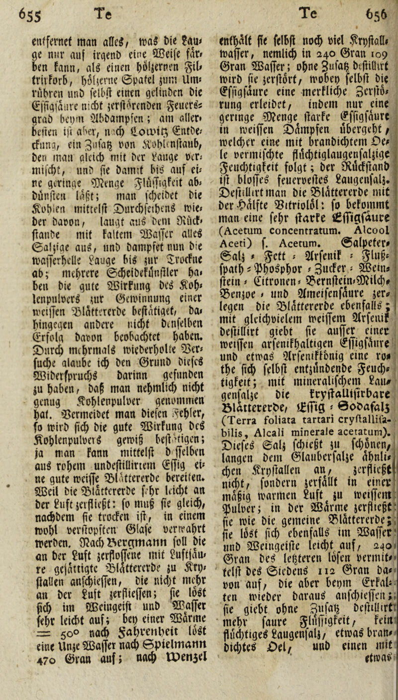entfernet man alle^/ ma^ t>ie ?au< Qe nnv auf iraenD eine ?(Beife far» ben fann, alö einen b^^^rnen gib trivForb, bob^rne 0patel jum Um« rühren unö felbft einen adinben Die ^fftairtiire nicht KrflnrcnDen generös arab bepni iJIbbampfcn; am aller» beiten ifi aber/ n i(b ilotiuQ €ntbe« efuna/ ein ivobienftaub/ Den man aieicb mit Der r^au^e Per.* nüfebt/ unD fie Damit bis^ auf cu ne gcrincte ^^D^en^e -glüiT^Feit ab» Dünften la§t; man fcbeiDet Die Nubien mittelfl S^urcbfeibcn^ mie« Der DapOH/ lauv]t au^ Dem 9vücF» ftauDe mit Faltern ‘2Ba]Jcr alle^ 0alftae awi, iinD Dampfet nun Die maiJerbdle ^auge bi^ ?ur ^rucFue ab; mehrere ©cßeiDeFunfiler btt» ben Die qute ^irfung Dc^ Äob* lenpulperö uir 0eminuung einer meilJen ^lattererDe beflatiad/ Da» bingeaen anDere nicht Dtnfelben ^rfola Daron beobad)fet bttben. SDureb mcbrmal^ mieDerboUe ^er» fu^e alaube icb Den 0ruuD Diefc^ 5ßiDerfprucbö Darinn gefunDen ju haben / Da§ man nebmlicb nicht genug 5toblrnpulPer geiumimen bat. »Bermeiöet man Diefen gebier/ (o trirD pcb Die gute ^irFung De^ Äoblenpulner^ gen>i§ bejl^tigcn; ja man Fann mitteljl D ffelben au^ robem unDeftiüiriem i£(fig ei« ne gute mciffe ^lattererDe bereiten* 5Beil Die ^lattererDe febr leicht an Der ^iift jevfließt: fo miig (ie gleich/ nachDem (ie troefen ijl, in einem mobl Perilopftcn 0lafe nerirahrt trerDen. 9f?acb Bergmann foü Die an Der ^uft jerfloffene mit 2uftiau» re gefattigte QMattererD? ju ^rp« flauen anf^ieffen/ Die nid)t mehr an Der 8uft jerPieffen; pe lo^t fidh im öBeingeifl unD SBaflet febr leicht auf; bep einer SBarme r= 500 nach S<^f)t:enl)eit lo^t eine Unje SBaffet nach ©pielmatin 470 0van auf; nach tPensel enthalt (te felbfl noch ^rpflaü» maffer, nemli^ in 1240 0ran 109 0ran iSBaffer; ohne Snlap DefiiÜirt mirD fie jerflort/ mobep felbfl Die ^ffigfdure eine merFli^e Serflo« rung erleiDct/ tnDem nur eine geringe ^enge flarfe efffigfdure in roeiflen dampfen ubergebt/ welcher eine mit branDichtem Dcf ^ le pcrmifchte flucbtiglaugenfalflge 1 geud)tigfeit folgt; Der SlucFflanD j ifl bloffe^ feuernefle^ 2augeufalä* j ©efnüirtman Die 35ldttererDe mit Der*S>dlfte ®itriolol: fo beFommt man eine febr flarfe ißfiigfaure ! (Acetum concentratum. Atcool Aceti) f. Acetum. @alpeter» ^ @alj * gett » QtrfeniF « glu§« fpatb - ^bu^pbor f 3«cfer« ^ein? flein» 0troncn» S?ernflein»5J)?ilch# 33en,joe » unD 5Imeifenfdure jer^ legen Die ^(dttercrDe ebenfalls; mit gldcbPielem meiffem iUrfeiiif ' Defliüirt giebt pe auffer einer meiffeu arfeniFhaltigen (fffigfiluve' unD ctmi QlrfeniFFbnig eine ro^ tbe pch felbfl entjunDenDe geuch^ tigfeit; mit mineralifchem genfalje Die fryflaUiflrbare ölattererbe/ i^fTig «Bobafals (Terra foliata tartari cryftalliia- bilis, Alcali minerale aceratum). Diefe^ 0ali febiept 5U febonen, : langen Dem 0lauberfalje dbnli^l eben ^rpflaüen an, jerflieptl nicht/ foiiDern jevfdllt in einer! mdpig tvavmen 2uft ju meiffemt ^ulpcr; in Der 2Bdrme serfliepC^ fie tpie Die gemeine Q^lattercrDe;; jte loö!t [ich ebenfalls im SCBaffer' unD 2Beingeiflc leid)t auf/ 0van De^ lef^teren lofen rermit^» tdfl De^ 0ieDenc5 112 0ran Da#» pon auf/ Die aber bepm (JrFab- ten tPteDer Darauf anfebiefleh;; fie giebt ohne Sufatj Defliüirtt ‘ mehr faure glnlTigFeit/ Feim flud)tige^ £augenfalj / etma^ bvan# ^ Dichtet £)el/ «nb einen mit ettpact