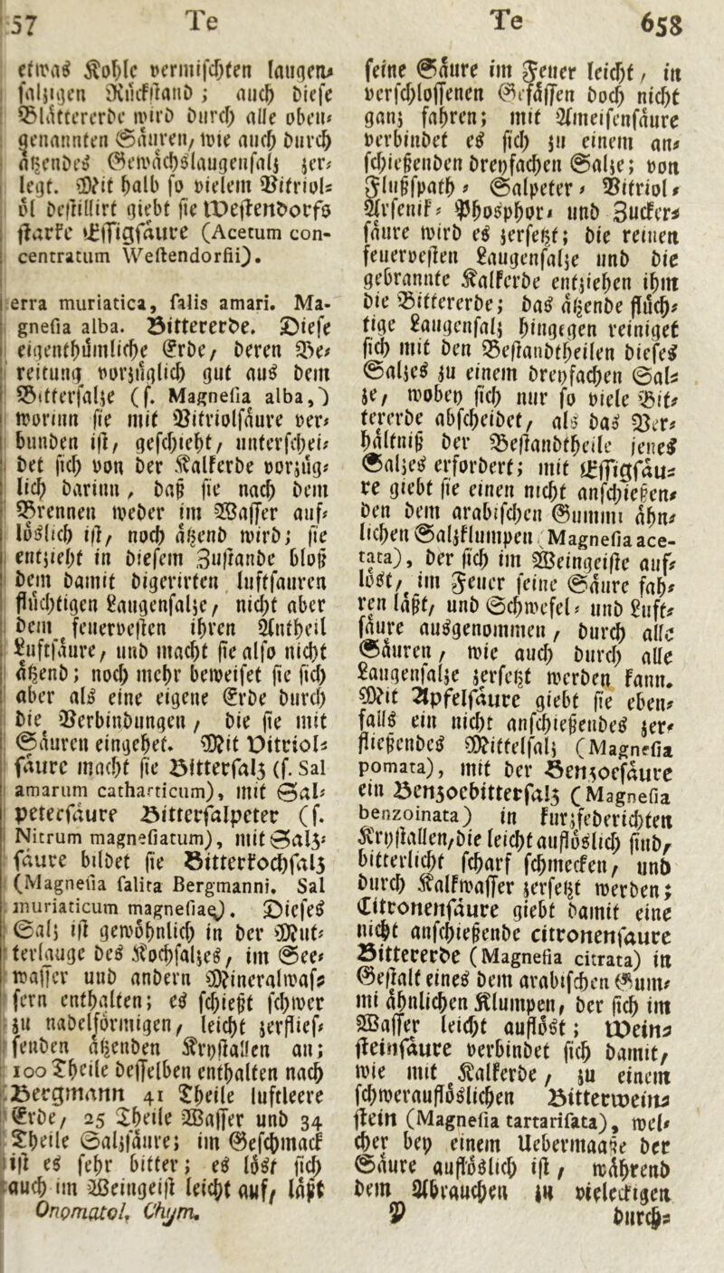 (Uva^ Äol^lc Dcrmifi^ten (aiKjcru 1 faljiijcn iKiiifflatiD ; mic& bicfc : Q5l^t^crcr^c ivivD Durcf) alle oben« : genannten @aureii/ tüie micfi ^urclb = ot>cni)t’^ 0t‘H'ad)6laugenfalj jer# I leijt. Wht halb fo »idem 3?itriuU pI Dcftillirt tVeftent>ovf$ I f^arfc vElTi^frtUtre (Acemm con- i centratiim WeftendorfiQ. I I erra muriatica, falis amari, Ma- gnefia alba. Öitterert>e» öiefe I dcientbi5n]Uc^e (JrDo Deren I reitumi t^urji1(|lic& 9ut nu^ Dem ' SÖitferjalje (f. Magnefia albaO I irormn |te niK ')?itviolfauve rer# buuDen i(l, gefd)iebt/ nnterfebei# I Det jtc^ ron Der .^alferDe rorjug# lic^ Darinu, Da§ fie nac^ Dem ■ ^rennen iveDer im 3Ba|Jer auf# lüj^licb i|], npc() a^enD mirD; fie I entjiebt in Diefem 3n|JnnDe blp|l I Dem Damit Digerirten luftfaurcn fl«d;figen l^augenfalje/ nic^t aber I Dcm^^ feiierrellcn ibven ^ntbeil ^uftfaure, unD mac^t (lealfo ni<^t I a^enD; noef) mc!)r beireifet (le fic() ' aber al^ eine eigene €rDe Durcl) Die^ ’BerbinDungen / Die (le mit : @duren eingebet* ®it Ditcioli i faurc macht fie 5ittecral5 (f. Sai I amanim catharticiim), mit Sal# I peteefdure Bitterfalpetec (f. 1 Nitrum magnefiarum), mit0al5* : fdure bilDet (le öitterfochfal5 I (Magneua falita ßergmanni. Sal ; inuriaticum magnefia^. Öiefe^ j 0a(j ifl gemobnlicf) in Der ^D?nt# teriauge De^ ^ocbfalK^/ im See# ^iraffcr unD anDern ®ineraln?af? fern enthalten; e^ fchieht fchirer rill naDelformigen/ leicht jerflief# ffeuDen d^enDen ^ftaüen an; t: ioo?hdle Deffelben enthalten nach j'Bergmann 41 Jheile luftleere i'l^rDe/ 25 Jheile 2Ba(Ter unD 34 !'5:heile Saljfdure; im ©efehmaef ü|l fehr bitter; e^ lo^t fid) ►auch im ilBeingeij] leicht auf/ Idjt ! Onp/n(Uo/f Ch^rru feine Saure im Jener leicht, in rerfchloffenen (^i'fdfiFen Doch nicht gan; fahren; mit Qfmeifcnfdure rerbinDet e^ fiel) jii einem an^ fcl)ie§enDen Drerfachen Salje; roti Jlugfpath # Salpeter # Vitriol f Srfenif# ?Jho5phPri unD 3uc!er^ faure irirD e^ jerfet^t; Die reinen feueroeflen 2augenfal;e unD Die gebrannte ÄalFerDe enfjiehen ihm Die ^33ittererDe; Da^ dl^nDe (liich^ tige Saugenfalj hingegen reiniget fich mit Den ^eflaiiDtheilen Diefe^ SalK^ einem Dreofaihen ©al^ je, mobeo (ich nur fo riele \5it^ ten’rDe abfcheiDet, cil^ Da^ ^er# haltnif' Der ^eflauDtheilc jene^ Salje^ erforDert; mit l^ffigfdu^ re giebt fie einen nicht anfd)ie§en# Den Dm arabifchen 0ummi dhn^ liehen Saliflumpen / Magnefia ace- tata), Der w im ajcingeille «iifr lofiit/ im Jener feine Saure fah^ ren unö ec^rotfel < unb giiff« murc au^genDinmni, bur^ alle ©äiiren, tric aud) biird) alle Saiigenlalje jcrfcrat merben fonii. p?it 2lpfelföurc gicbf jie eben» fall« ein iiicbt anfd)iefieiibe^ jer« (lieRcnbcil OÄittelfali (Magnfli* pomata), mit ber Semocfaui-c ein ÖCHsoebittetfalj (Magnefia benzoinata) in fiirjfeberid)tctt Äri)|}allen,bif leid)£aufln8lid) (iiib, bittcvlidx febarf fcbmccfeii, unb biivd) Äalfmaffer serfeijt werben; ditconetifäure giebt bamif eine Hiebt anf(bie§enbe citroncnfaurc Sitteceebe (Magnefia citrata) ilt @e(ialt eine^ bem arabifien («luim mi abnlicben Sglumpeiif bet jtcb iitt SSBaffer leid;t an(l6^t; U?eiHa jbeinfäure »cvbinbet fieb bamit, wie mit Salfcrbc/ ju einem fcbwevnuflMlicbcn ötttervueitu fleilt (Magnefia tartarifata), we(« (&er bep einem Uebeemaa^e bec ©ante anflöälte^ i|l/ w^btenb bem 3(6ra«(be» in »ielecrigeii 9 biir^:»