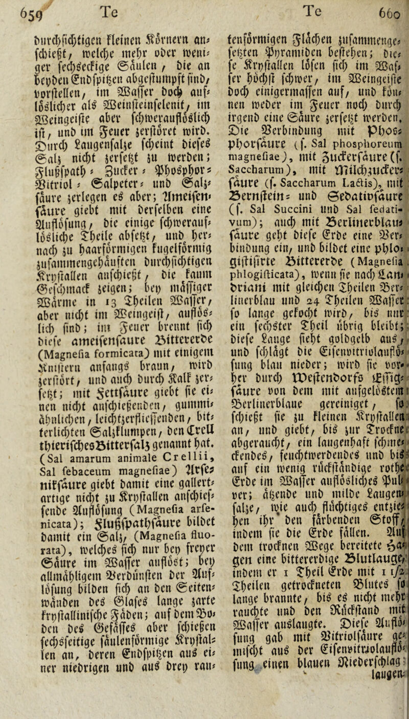 ^ut(I)ft(f;t^öeu fleincu ^fivnem an^ fd)ic§t/ mclc^c mef;r oDcr iDeui^ ger fecl)^ecFige @aulcn , Me an bcpDeii (?nDfpi^;en abgc|lumpft fiuD/ Porftellen/ tm 2ö3a|Jer auf^ l6^li(l)er aU 50ßein)leinfelcnit/ im ^eingeifie abev fd)mevauflo6lic& ifi, unb im geuer jeviluvct tuirb. S>urcl) ^augenfalje fd)eint Mcfe^ 0a(j nicht sevfeßt ju tpcrben; giu^fpath^ Sncfer^ ^ho^phov? Vitriol # Salpeter# unb @alj# fauve ^erlegen aber; ‘Hmeifeti» füllte giebt mit berfelbcn eine / bie einige fd)merauf^ lösliche theile abfe^/ unb her^ nach jn hnarformigen Fugelformig jufammengchauften biivchfichtigen 5ln;riaüen anfchieijt, bie Faum ^efd)macF seigen; bep maffifJ^t: Marine in 13 5^heilcn ^ßaffe// aber nicht im SlBeingeij]/ auflo^^ lieh finb; im geuev brennt fich biefe mtieifenfaurc IMttcvcr^e (Magnefia formicata) mit einigem itnuuTii anfaiigj^ braun/ n)irb jerfiort/ unb auch burch MF jer^ fei>t; mit Settfaure giebt fie ei# neu nicht anfchiejjenbcu/ gummi# ähnlichen / leichtjerpielJenben/ bit# terlichfen (gaUflumpen/ bcnCrclI tl)tenfche9öitterfal5 genannt hat. (Sal amarum animale Crellii, Sal febaceum magnefiae) 2lrfe? tliFfaure giebt bamit eine gallert# artige nid)t ju ^rpflallen anfehief# fenbe Slilflofung (Magnefia arfe- nicata); Slußfpathfaure bilbet bamit ein @alj/ (Magnefia fluo- rata), tvelche^ fich nur bep freper @äure im >ffiaffer auflost; bep allmähligem ^erbünflen ber 3Fuf# lofung bilben fid) an ben Seiten# mänben beS 0lafeS lange jarte ftpriallinifchegaben; auf bem^o# ben beS 0efaffeS aber fd)iegen fed;Sfeitige faulenformige itrpflal? len an, beren ^nbfpiljen auS ei# nev niebrigen unb auS brep rau# fenformigen gischen jufammenge# feilten ^]5pramiben beffehen; bie# fe ^rpftallen lofen fid; im 2ßaf# fer hW;j] fd;ttjer/ im 2Beingeifte hoch einigermaffen auf/ unb Fon# neu meber im geuer nod) burch irgenb eine @aure ^erfept tverben, Die ^erbinbung mit Pboßü phorfnure (f. Sal phosphoreum magnefiae mit SUiSerfäiire (f. Saccharum), mit niilch.rucFei’i faure (f. Sacchamm La6Us), mit Semflettti unb öebatiDfaurc (f. Sal Succini Unb Sal fedati- vum); auch mit Öeclinerblau^ faure geht biefe ^rbe eine ^^er# binbung ein/ unb bilbet eine pplo# ^ gijlifirte öitterert^e (Magnefia. phiogifticata), toeim fie nach Hem# • ^riani mit gleid;eii ^heilen ^:öer# linerblau unb 24 'J'heden ^ffiaffec fo lange gefocht mirb/ bis nur. ein fechSter ^heil übrig bleibt; biefe 2auge fleht golbgelb aaS^/ unb fchlagt bie ^ifenoitriolanflo# fung blau nieber; toirb fie oor^- her burd) VX>e|lertborfö faure non bem mit aufgelöstem i 5berlinerblaue gereiniget / fo. fehlest fie SU Fleinen ^trpflallena an/ unb giebt/ bis sur ^rocFnec abgeraud;t/ ein (augenhaft fchme# ^ cFenbeS/ feuchtmerbenbeS unb Mi auf ein menig rucFjlanbige rother ijrbe im SBalJer aufl6siid)eS ^3ul4* rer; aijenbe unb milbe £augenM falje/ wie auch fluchtiges entsie^j hen ihr’ ben farbenben ©toff^j inbem fie bie ^rbe fällen. 2luf bem trocFnen SBege bereitete §a#) gen eine bittererbige Blutlauge/’ inbem er i ?heil i^rbe mit i ifi- ^Xheilen getvocFneten ^luteS fo lange brannte/ biS eS nicht mehr rauchte unb ben O^ilcFflanb mit SBaffer auSlmigte. Diefe 2(uflo< fung gab mit 3?itriolfäure gf imfd;t aus ber (Jifen»itr4olauflo^ fung einen blauen 0{ieberfchiag; laugeiv