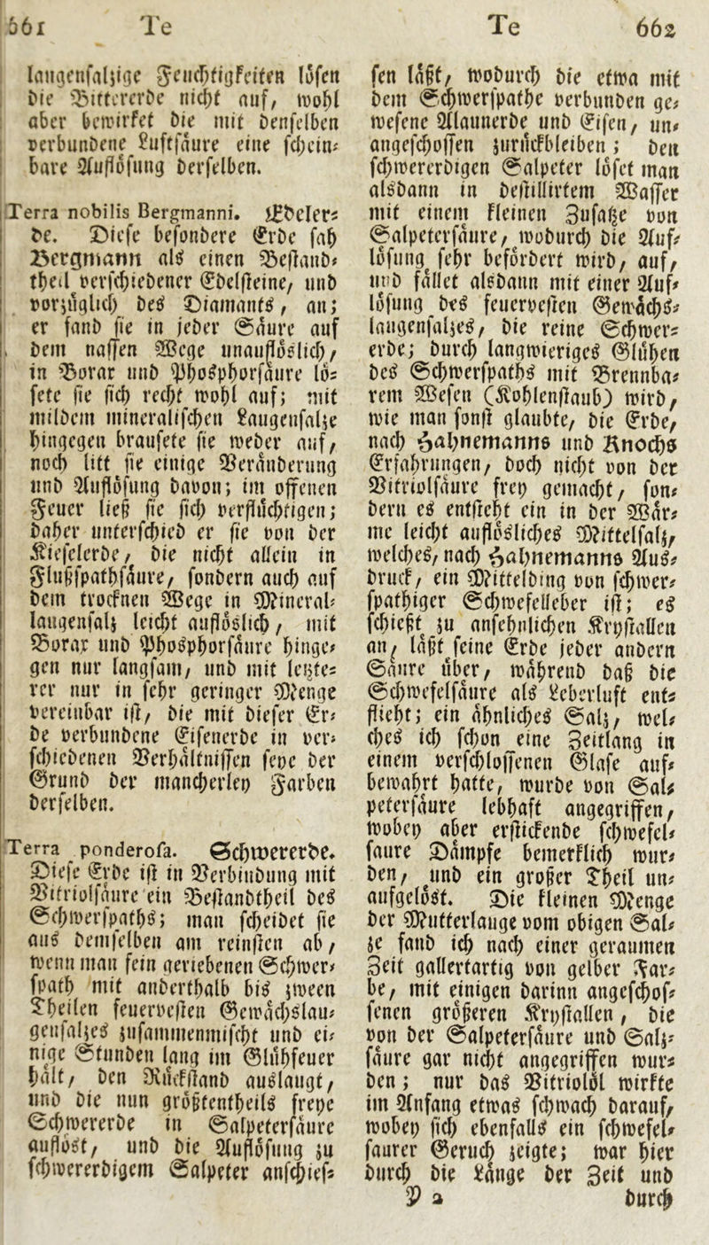 lam^cnfaljiijc gni(f;fli]fdtrR iSfcit Me ^^SiftcrcrDc auf, tDuM aber bemirfet Die mit Denfclbeu I pevbunDene ^uftfaure eine fd;eim j bare SfuPpfung berfelben. iPTerra nobilis Bergmanni. Jfbeler^ I ^e. XMcfc befonbere <^rDe fab ; Bergmann al^^ einen ^eflanb# tbed revfebiebener ^bc((]eine/ mit) ; roruiglid) be^i t)iamant^, an; ! er fanb fie in jeöer 0dure auf bem naffen 5öBcge iinauflodicb/ in ^^orar mib ^ibo^pboefaure los fete jie fiel) recht n>o()l auf; mit milbem mineralifeben £augenfalje hingegen braufete fie meber auf/ noch litt fie einige 2^erdnberung «nb 5fuflöfung baoon; im offenen geuer lie§ fte fid; oer|iud;figen; babd’ nnterfebieb er fie bon ber ^iefelerbe/ bie nicht allein in glut’fpatbfdure/ fonbern auch auf bem troefnen ^ege in C0?incrab laugenfaU jeid;t auflodicb / mit S5orar unb ^bo^pborfdure hinge# gen nur langfaiU/ unb mit lentes rer nur in febr geringer ®enge vereinbar i|]/ bie mit biefer (?r# be oerbiinbene ^ifenerbe in oer# febiebenen 2?erbdltniffen feoc ber ©runb ber mancherlei) ^'^arben berfelben. iTerra ponderofa. ^cf)lt)erer^e♦ 2Me|e i^rbc ifl in 2?erbinbung mit ^itriolfnnre'ein ^:Be|]anbtbcil M 0chn)er)patb{^; man fd)eibet fie mi^ bemjelbeu am reinficn ab/ trenn man fein geriebenen @chtt)er# fpatb mit anberthalb bi^ jtreen ; 5*heilen feueroeflen @eirdd;^lau# I genfal^e^ jnfammenmifcht unb cu ni^gc @tunben lang im ©lubfeuer halt/ ben ^vikfflanb au^laugt/ iinb bie nun gro§tentbeil^ frepe echmererbe in ©afpeterldurc auflb^t/ unb bie 5fuflofuiig ju fcbivererbigem Salpeter anf^iefs fen (a§t/ tooburd; bie ctm mit bem S4i^f^lPathe oerbunben ge^ mefenc ^flaunerbe unb 0feu/ un# angef(f)offen jurdcFbleiben; beii fd;mererbigen Salpeter loj^et man al^bann in beftillirtem 2Baffer mit einem fleinen 3afal^e Pon Salpeterfdure/ mobureb bie 2(ufs lofung^ febr befdrbert irirb/ auf/ nnb fdllet al6bann mit einer 2fuf# lofuiig be^ feuerpeften ©emdcbiJ^ laiigenialje^/ bie reine S^toers erbe; burch langwierige^ ©Idb^n M Schtperfpatb^ mit i^rennbas rem ^efen C^oblenfiaub) wirb, tpie man fonf] glaubte/ bie ?rbe/ nad) unb Kno^9 (Erfahrungen/ boeb nicht Pon ber «ßitriolfdure frep gemacht/ fon# beru ee? entfteht ein in ber 33?drs me leicht aufIo^lid;e^ ö)?itte(fal;/ welche^/ nach f>al)nemanttö 2fu^s briuf / ein ä)?itfelbing Pon fchtvers fpathiger Sd^wefelleber iil; eß febie^t m anfehnlichen Ärpfiaaen an^ laßt feine ^rbe jeber anbern Saure über/ wdhrenb baß bie Sd)wefelfdure al^ ^eberluft ent^ flieht; ein dbnlid;e^ Sal^/ mU cbe^ ich fd)on eine Seitlang in einem Perfd)lo|Tcnen ©lafe auf# bewahrt batte, würbe Pon SaU peteridure lebhaft angegriffen/ tpobcp aber erfliefenbe febwefeU fmire ©dmpfe bemetflicb wur# beu/ ^iinb ein großer ?beil un# aufgelöst, ©ie fleinen Stenge ber Wutterlauge Pom obigen Sal# je fanb ich nach einer geraumen Seit gallertartig pou gelber i?ar# be/ mit einigen barinn angef^of# fenen größeren .^'rpflallen, bie ppn ber Salpeterfdure unb Salj# fdure gar nicht angegriffen wur^ ben; nur ba^ 2?itriolil wirfte im 5(nfang etwa^ fd)wacb barmif/ wobei; ficb ebenfallc? ein fcbioefeU faurer ©erueb jeigf^» ft)ar hier burch bie ^dnge ber Srit unb 3? a burch