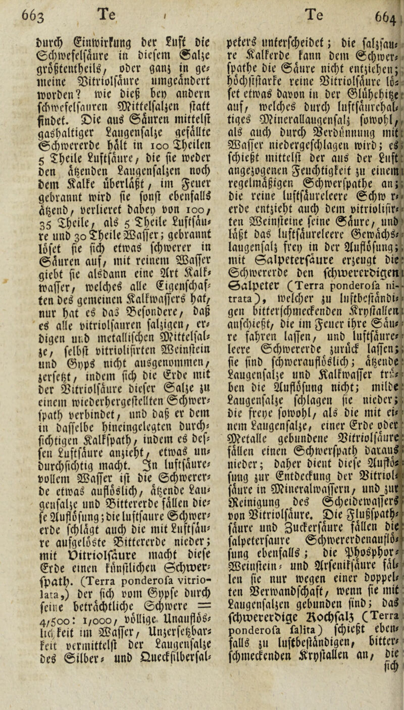 t)ur(^ ®inft)irfiing ber £uft Die ©(I)tvefelfmire in Diefem @alje övoftcnt^eil^/ oDcr Gans in ge? meine ^itviolfanve umoeanbert movben? wie bief ben anbern fcbn^cfelfmiren ?j)?itfelfalsen |]aft finbef. 5)ie au^ (Säuren mitteljl ga^alfiger ^migenfalse gefällte ^ebn^ererbe hält in 100 if)(^Uen 5 ^b^ile £nftfäuve/ bie jie treber Den ä^enben 2augenfalsen m\) Dem :^alfe überlast/ im geuer gebrannt mirb jie fonfl ebenfalls äßenb/ verlieret babep bon 100/ 35 V)ciUf al^ 5 5:bei(e £uftfäu^ re unb 30 tbeile2Ba(|er; gebrannt lofet fie ficb ttwa^ febmerer in (gäuren auf/ mit reinem ^Baffer giebt fie alöbann eine 5(rt italf# traffer/ melcbe^ alle ^igenfebaf^ ten be^ gemeinen ^alfmaffer^ Wr nur bat e^ ba^ 55efonbere/ bag eeJ alle bitriolfauren fähigen/ er# bigen uub metallifcbcn ?Oi'ittelfa^ je/ felbjl bitriolifirten 2ßein|lein iinb @i)p^ nicht anögenommen/ jerfebt/ inbem (leb bie €rbe mit ber ^itriolfäure biefer @alje ju einem njieberbergeflellten ©ebtuer^ fpatb berbinbet/ unb ba(j er bem in baffelbe bineingelegten bureb« (iebtigen ^alFfpatb/ inbem e^ bef? feil £uftfäure anjiebf/ ettba^ un? burcbficbtig macht. 3n luftfäure^ büllem SlBaffer ift bie^ ©ebtrerer? be etiba^ aufioölicb/ äl^enbe £au< geufalse unb 35ittererbe fällen bie? fe ^tuPofung; bie luftfaure ©ebtber? erbe feblägt auch bie mit £uftfäu? re aufgelüöte S3ittererbe nieber; mit Pitnolfaure macht biefe ^rbe einen funftlicben Sebroer? fpatb» (Terra ponderofa vitrio- lata,) ber fid) bom (^i)pfe bureb feine beträchtliche ©cbivere = 4/5oo: 1/000/ bbllige Unauflo^? iKifeif im ^Baffer/ Unjerfebbar^ Feit bermittelp ber £augenialse be^ ©Über? unb QuecFfilberfal? 664, pefer^^ unterfebeibet; bie faljfau« re ^'alFerbe Fann bem ©ebtrer# fpatbe bie ©äure nicht entsieben; bücbftparFe reine ®itriolfäure los fet etiba^ babon in ber ©lubebi^e!’ auf/ melcbe^ bureb luftfäuvebab tige^ ^^^inerallaiigenfalj fotbobl/. ali^ aud) burd; 3jerbi!nnung miti 2ßaf|er niebergefcblagen ibirb; e^5 fd;ie^t mitteirt ber au^ ber £uft: angesogenen geud)tigFeit su einemi regelmäßigen ©cbmerfpatbe an;; bie reine luftfäureleere ©d)tb x** erbe entsiebt auch bem oitriolifir* = ten SOßeinpeine feine ©äure/ unb' läßt ba^ luftfäureleere ©eroäd;^?- laugenfals frei) in ber 5fuPüfung;, mit ©alpeterfäurc erseugt bie: ©d)mererbe ben fcbvüercrpigetti ©alpeter (Terra ponderofa ni-- trata), tvelcber SU luftbcftänbi? = gen bitter(cbmecFenben .^rpfialleiu anfd)ießt/ bie im geuer ihre ©äu? ^ re fahren laffm/ unb^Uiftfäure?^ leere ©cbmererbe^ suvucF laffen;; fie finb fcbtoerauPo^licb; äl^enbr kugenfalse unb ^CalFmaffer tn:?; ben bie ^upofung nicht; milbe* £augenfalse fd;lagen fie nieber;. bie frepe fotoobl/ al^ bie mit ei?; nein £augenfalse/ einer (Jrbe ober ^betalle gebunbene S^itriolfäure; fällen einen ©cbmerfpatb batau^* nieber; baber bient biefe 5luf!o^^ fmig sur (^ntbecFung ber 58itnol? « fäure in ?D?ineralivaf(ern/ unb sur: a^einigung be^ (Sd)eiben}a]|erf• pon Qßitriolfäure. Öie glußfpatb?' fäure unb SucFerfäure fällen bie: falpeterfaure ©cbtr^ererbenaufio?' fung ebenfalls ; bie $boß>bop ‘^einfiein? unb 5(rfeniFfäure fäl? len fie nur toegen einer boppel? ‘ ten $8ern)anbfcbaft/ trenn fie mit: £augenfalsen gebunben finb; ba^ fchwererMge Bochfal5 (Terra ponderofa falita) fcbteßt eben? fall^ SU luftbepänbigen/ bitter? fcbmecFenben S'rppallen an/ bie