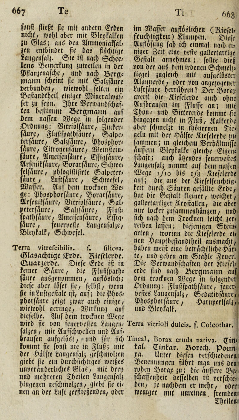 66g fonf! flic§f |te mit anbent Arbeit nid)(/ iDol^t aber mit 35lcpfalfcn SU @la^; rnu? ben SCmmoniaffal# Sen entbinbet fie ba^ fluchtige Jaugenfalj. @ie i(l nac^ lene ^öemerFung jutreilcii in ber 9JfJansenafcbe / unb na^ mann fcbeint lüe mit @al^f5iire »erbunben, n)iemobl feiten ein 55ef]anbtf)ei( einiger 5D?incraltt)af# fer SU fei)iu 3bre Q^erivanbfcbaf-' ten bellimmt Sergmarm auf i)em nalTen 3Bege in folgenber iDrbnung: 9!Jitriolfaure/ 3mfer# fdure/ 3lu§fpatbfdure/ <Salpe# terfdure/ @alsfdure/ fdure/ (iitronenfdiire/ ®eim]ein# fdure/ 5(iueifcnfdure/ ^ffiafdure/ 5(rfeniffdure/ 55orarfdure/ ©cpire# fejldure, pMogiftifirte 0alpetcr# fdure / ^uftfdure , 0cl)irefel/ SBnjTer. 3(iif bem trocFnen ge: ^]3bo^pborfdure/ ^erarfdure, 5(rfeniFfdure/ 5?itriü(fdure/ 0al# peterfdure, 0aIifdure/ 3^u§# fpatbfdure/ 5(meifenfdure/ C^iJig# fdure/ feuerrefle ^augenfalje/ 5Blei;FalF/ 0cj)mefe(. Terra vitrefcibilis. f, filicea, (BIaeacF>tige 2l^e^eIer^e* 0Luar3erb>e. ^lefe ifrbe ift in feiner @dure / bie glu§fpatb^ fdure ausgenommen/ anfibslid); biefe aber Idfet fie/ felbj]/ trenn jie in2uftgefmlt i(l/ auf; bie;|'boS# pborfdure jeigt jtrar auch einige/ irietiiobl geringe/ 233irFung auf biefelbe. 2(uf bem trocFnen 2ß?ege trirb (ie ron feuerncficn langen# faljen / mit ^(uffcbmellen unb 5(uf# traufen aufgelöst/ unb für fiel; fommt (ie fon|i nie in gluß; mit ber «Odlfte Smigenfal; gefcbmolteu giebt fie ein burebfiebtige^ treißeS «nneranberlicbeS 0laS / mit brep tinb mebreren Sbeilen £augenfals hingegen gefcbmolseu/ giebt fie ei# «en an ber ^uft seifieScuben/ ober im 555affer auffdslicbett (Htefel» feuebtigfett) Slumpen. Diefe Sfufidfung fab icb einmal nach ei^ niger 3rit eine neHe gallertartige @e(lalt annebmen; foüte bie§ non ber auS bem irbenen @^mels5 tiegel sugleicb mit aufgelöster 5(launerbe / ober non angejogener £nftfdure brmibren? Der 55orap greift bie Äiefelerbe aueb obne 5(ufbraufen im giuffe an; mit 2^bon# unb 53iftererbe Fommt fie hingegen nicht in 3lu§/ falferbe aber fcbmeljt in tbdnernen tw gellt mit ber 'J>dlfte ^iefelerbe ju# (ammen; in gleichem 9?erbdltnnTe aulTern 33lei)FalFe gleiche (Jigen^ febaft; auch dijenbeS feuerne(leS ^augenfal; nimmt auf bem naffen SöBege i/io bis ifs ^'iefderbe auf; bie aiiS ber i^iefelfeucbtig# Feit bureb 0duren gefällte ^rbe / bat bie ©eftalt Fleincr/ meicber/ gallertartiger rpftalleu; bie aber nur locFer lufammenbdngen/ unb ficb nach bem JrocFnen leicht ser# reiben laffen; biejenigen 0teim arten / njorinn bie ^iefelerbe ch nen ^>auptbef]anbtbeil auSmaebt/ haben meifi eine betrdcbtlicbeJ£>dr# Uf unb geben am @table 5^uer. Die '^ermanbfebaften ber 5l'icfel# erbe finb nach iöergmatin auf bem trocFnen SÖegc ln folgenber Drbnung: 5tu§fpatbfdure/ feuer# nefleS ^augenfalj/ ©ebatinfdurc/ ^JboSpborfdure / ^Parnperlfals / unb ^^leoFalF. Terra vitrioli dulcis, f. Colcothar, Tincal, Borax cruda nativa» (litt# faL CTinfar. öorecF). Pourt« pa. Unter biefen nevfebiebenem 33enenmingen fdbvt man unS bem rohen ^:5orar ;u; bie duffere ^e# febaffenbeit beffelben ift nerfebie# bru/ je naebbem er mehr/ ober tneniger mit unreinen, frembem Sbdleni