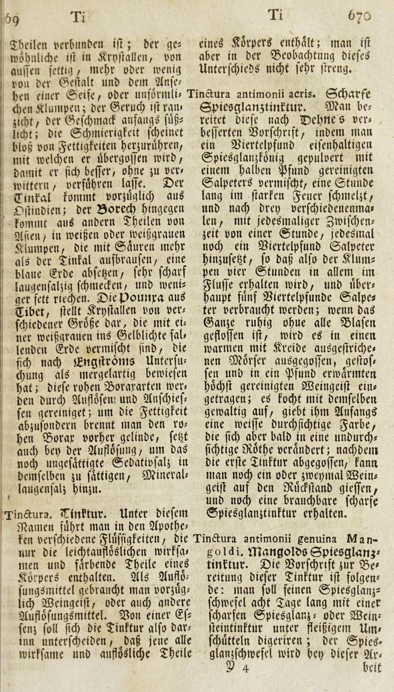 ^9 JJicilcn i'crbiinDcn ; bcr cincß Sovpcri^ eufl^alf; man j|l irobnlicbc ifl in ^trpfiallcn, Don aber in Der ®eoba(btnng Diefe^ miijen Unterfcf;ieD^ m$t fef)r frreng* rou Dev ^eilalt unD Dem ;2(nfe# Den einer (Seife f ober unformli# Tindura antimonii acris. Scharfe d)en ^tliimpen; Der @erud; i)] ram ©pieeglaTistinftur. ?0?an be^ ji(I)t/ Der©ef(bmacf anfana») liebt; Die (gcbmierigfeit febeinet Ho§ Don Settigfeiten brynrnbren/ mit tDelcben er dbergoffen mivD/ Damit er ficb beffer, ohne ju oev^ U'ittevn / oerfubven lajTe. ©er (TiHfeil fommt Doriuglicb an^ £)|]inDien; Der öorect) hingegen Fommt au^ anbern ^heilen oon Qtfien / in meinen ober meifgrauen 5llumpen, Die mit (Spuren mehr al^ Der ^infal aufbraufen, eine blaue (£vDe abfeijen/ febr fd)arf laugenfa^ig fcbmecfeit/ iinb meni^ ger fett neeben. ©iePoinipa anß tlibet, flellt Ärpjlaüen Don Peiv febiebener @v6§e Dar, Die mit ei; ner mei^grauen in^ ^elblid)te fal# ienbeu ^rbe oermifebt finb/ Die fid) nad) j^iigdromo; Untevfu; d;ung al^ mergelavtig bemiefen bat; biefe robenJSorapavten mev; Den Duvd) ^(uflofem unb ^nfebief« fen geveiniget; um Die gettigfeit abjufonbern brennt man Den vo; ben Sorap Dorber gelinbe; feijt micb bet) Der Qtuflofung/ um baß nod) ungefattigte @ebatiofaU in Demfelben ju fattigen/ ^inevaU laugenfalj binju. reitet Diefe nach IDebne ö ocr« belferten ^iorfcbrift/ inbem man ein ^giertelpfunb eifenbaltigen ©pie^glaujFonig gepuloert mit einem halben ^J3funD gereinigten (Salpeter^ rermifebt/ eine ©tunbe lang im ftarFen Jener fcbmel^t/ unb nad; Drei; Perfebi^Denenma^ len/ mit jebe^maliger 3n)ifd;en? jeit pon einer ©tunbe/ jebe^mal noch ein Siertelpfunb ©alpeter binsufeljt/ fo baß alfo Der^lum^ pen Pier ©tunben in allein im gluffe erhalten ipirb/ unb über« baupt fünf 23iertelpfunbe ©alpe^ fer perbrauebt iperben; tpenn Da^ @anje ruhig obue alle Olafen geflolTen ijl/ mirb e^ in einen mannen^ mit treibe aut^geftricbe^ nen ^Dörfer am^gegoljen, geHof^ fen unb in ein ^^unb eriparmten bod;fl gereinigten ^eingeifl eiiu getragen; tß Focht mit Demfelben gemaltig auf/ giebt ihm 5(nfang^ eine meiffe Durebfiebtige Jarbe/ Die fid) aber halb in eine unburib# fkbtige 0v6tbe peranbert; nadjbem Die er|le S^inftur abgegoffen/ fann man noch ein ober jmepmal 3ßein# geifl auf ben SfiilcFilanb gieffen, unb noch eine brauchbare febarfe ©pie^glanjtinFtur erhalten. Tindura. TTlnftur. Unter biefem Hainen führt man in ben 5(potbe; Fen Perfebiebene JluffigFeiten/ Die Tindura antimonii genuina Man- mir Die leicbtautlo^licben mirffa# goidi. tTUnöolDeöpieeglan^ men unb farbenbe ^bcil^ ^ine^^ .^orprr^ enthalten. 511^ 5lull6; fungsmittel gebraucht man porjüg; lieb 2Beingei|l/ ober aud; anbere Slupofung^mittel. ^on einer ^f? fenj foll fid) Die ?inftur alfo bar# inn unterfebeiben / ba§ jene alle ipirFfame unb aujloölicbe Sbeile tinttur. Die 58orfcbrift jur ^e^ reitung biefer SinFtur i(F folgen^ De: man foll feinen ©pie^glanj- fd)tpefel acht Sage lang mit einer f^arfen ©pie^glans; ober 2©cin- IleintinFtur unter fleißigem Um» fd)utteln bigeriren; Der ©pie^- glan;fcbtpefel wirb bet) biefer Olr*