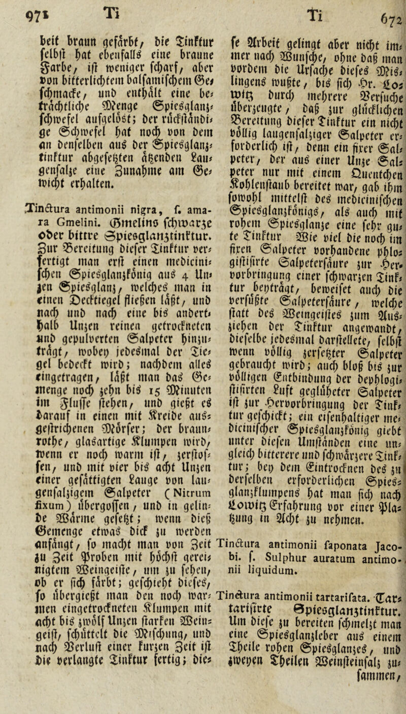 67a beit braun acfarbf/ bie Stnffur felb|l ebcnfaU^ eine braune garbe/ trcmoer fcbarf/ aber »on bitterlicbtem balfamifcbem @ei fcbmacfe/ unb entbult eine be^ tracbtlicbe ^O^enge ©pie^glanj^ fcbmefel aufgdoet; ber ruifjlanbi^ ge @cl;mefel f)(it noch ron bem im benfelben au^ ber ©pie^glaiij# tinftur abgefeijfen a^enbeii £au# genfalje eine 3unaf)me am @e^ ibicpt erbalten. .Tindura antimonü nigra, f. ama- ra Gmelini. 0meltno fd)lt)ar5C ober bittre 0pie6glan5tinrtur» Sur Bereitung biefer ^inffur rer^ fertigt man erll einen mebicini? feben ©pie^glanjfonig au^ 4 Un» |en ®pie^glani/ tuelcbe^ man in einen ÖecFtiegel fließen laßt/ unb uacb unb nach eine bis? anberb Ißalb Unjen reinen gctrocFneteu unb gepulverten ®alpeter b^OjU# tr^gt/ mobei) jebe^mal ber 'lie^ öel bebecFt mirb; naebbem allein eingetragen/ läßt man ba^ menge noeb jebn bis? 15 ®iiuiteu im gliilJe peben/ unb gießt e^ barauf in einen mit 5?reibe au^« öeflricbenen ^^orfer; ber braun# totbe/ glasartige .^lumpen tvirb/ trenn er noch U)arm ifl/ jerRrf# feu/ unb mit vier bis acht Unjeu einer gefattigten £auge von lau# öenfaljigem Salpeter (Nicmm fixum) ubergoffen / unb in gelin# be Spanne gefelgt; trenn bieß ©emenge etmaS bicF 511 trerben itnfangt/ fo maebt man von Seit ^u 3rit groben mit bu^bl^ aerci^ «igtem 5©eingei(lc/ um ju febeu/ rb er ßcb färbt; gefebiebt biefeS/ fo ubergießt man ben nocl) trar# men eingetrocFneten .^lumpen mit <t(bf bis prolf Unjen flarFcu SGBeins gei(F/ fcbuttclt bie ?0?tfcbung/ unb nach i^erluH einer Furjen Seit i|l bie verlangte 2inftur fertig; bie^ fe Arbeit gelingt aber niebt im# mer nach 2ßunfcbe/ ohne baß man vorbem bie Urfacbe biefeS ?0?iS# liugenS trußte / biS fiel; ‘Or. iloj U)iQ bureb mehrere 2?erfucbe ubeiieugte/ baß jur gltlcFlicben S3ereitung biefer tinftur ein nicht Völlig laugenfalpger Salpeter er# forberlicb ifl/ beim ein ßm* @al# petei’/ ber auS einer Unje @aU peter nur mit einem Quentchen ^oblenflaub bereitet trar/ gab ihm fotrobl mitteld beS mebieinifcben SpieSglanjFonigS/ als auch mit rohem SpieSglauK eine febr gu# te ^inftur ^te viel bie noch im ßren Salpeter vorbanbene pblo^ gißifivfe Salpeterfäure jur ^&er- vorbringung einer fcbirar;en JinF# tur bepträgt/ beireifet mich bie verfußte Salpeterfäiire / irelcbe Ifatt beS jScingeijieS jiim ^uS# iieben ber ^ihftur angetranbt/ biefelbe jebeSmal barjlellete/ felb|l trenn völlig jerfe^ter Salpeter gebraucht mirb; auch bloß btS jur rolligen (gntbinbung ber bepblogi# flilirten 2uft geglubeter Salpeter iß jur .?>ervorbringung ber 5'inF# tur gefcbicFt; ein eifenbaltiger me# bicinifeber SpieSglanjfouig giebt unter biefen Ümßänben eine un# gleich bitterere unb febträriere SinF# tur; bep bem ^introcFncn beS ;ui berfelben erforberlicben SpieS^ glaniflumpenS bat man fiel) nach Hoit)ii3 Erfahrung vor einer ^3tas l^ung in 5fcbt ju nehmen. Tindiira antimonü faponata Jaco- bi. f. Sulphur auratum antimo- nii liquidum. Tindiura antimonü tartarifata. (Tar^ tarifirte 0pieöglart5tirtftur. Um bie|c ju bereiten fcbmeljt matt eine SpieSglanjleber auS einem ^bdle rohen SpieSglanjeS/ unb itrepen Sbdlen >Öeinßeinfal; ju# fammeu/