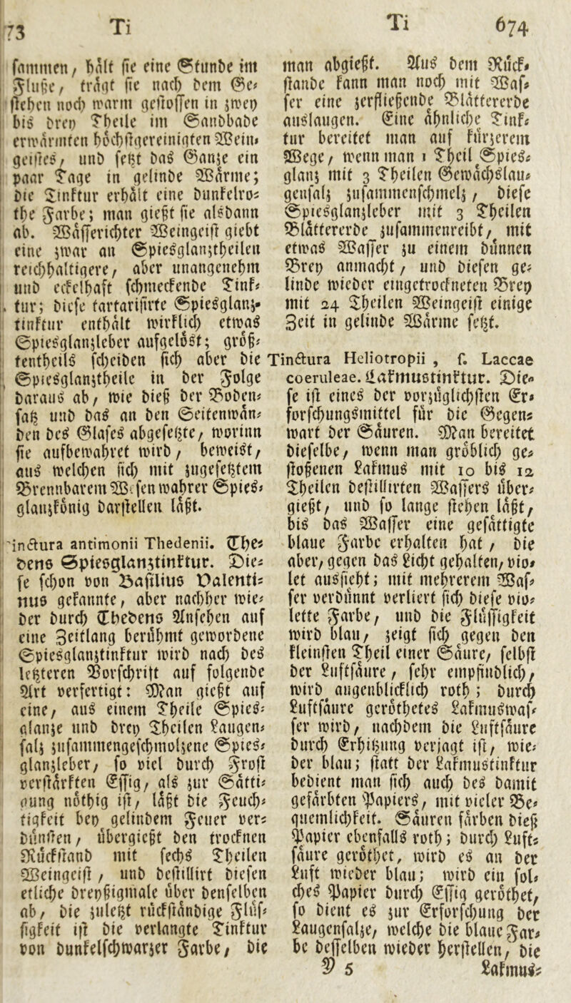73 fmitmcn / ftnlt fie eine ©funbe im 5lujic/ tvn‘U fit’ nacl) bem (leben nod) nnirm gcftoflen in jmeo biß brep Tbeile im @anbbabe envnnnfcn bccbflqereiniiiten SBeim gciftcß/ unb feßt ba^ ©nnse ein paar Jaqe in (jelinbe 3Barme; bie Sinftur erhält eine bunfclro^ tbe gavbe; man ßie^t fie alßbann ab. 2Baf(evicbter ^Beingcifi qUbt eine ]mx an ©pieijglanjtbeilen reicbbaltiaere, aber iinangcnebm iinb ecfclbaft (cbmeefenbe ^inf# tur; biefe fartarijlrfe 0pie^glanj» tinftnr enfbalt mirFlid) nmi man abcjteff. 2(u^ bem (lanbe fann man noch mit ^:iBaf# fer eine jerfliepenbe 53lattererbe an^laugen. ^ine abnlicbe ^inf« tur bereitet man auf Furicrem SSege/ tvennman i ?bcil^@pie^tf glanj mit 3 ©emacb^lau^ geufalj jufammenfcbmel^ / biefe ©pie^glanjleber mit 3 ?bcüen 53lattererbe ^ufammenreibt/ mit etwa^ 23?a(Jer ju einem bilnnen 53rep anmaebt / uiib biefen ge? linbe micber eingctrocfneten 55reo mit 24 Jbeilen 5®eingei)l einige Seit in gelinbe Sßarme fel^t. 0pie^glan5leber aufgelöst; gro§? tentbcili^ fd)ciben (icb aber bie Tinftura Heliotropii , f. Laccae ©pH’^glanjtbeilc in ber coeruleae. liabmusttnftur. Sie« barauß ab/ mie bieß ber 53obem fa^ unb ba^ an ben ©eitenman# ben be^ 0lafe^ abgefeimte/ morinn fie aufbeivabret wirb/ bemeij^t/ au^ melcben fid) mit jugefeimtem brennbarem ^ifenmabrer @pie^? glaiufonig bar)lellen laft. 'in6tura antimonii Thedenii. {n)Cf ^ene Spieoglan.^tinftur. ©ie^ fe fd)on ron Öafiliue Palenti? nuö geFannte, aber naebber mie? ber bureb (Tbebenö 5(nfeben auf eine 3^ü(<Jng berühmt geworbene 0pießglanjtinftur irirb nad) be^ leimteren 55orfd)ritt auf folgenbe ^rt verfertigt: ^?an gic§t auf eine/ au^ einem Tbeile @pie^j gfanje unb brep 2bcdcn laugen# falj jnfammengefcbmoljene @pie^? glanjleber/ fo viel burd) 5ro(l rerflarften ^ffig/ al^ jur @atti? oung nofbig ift/ laft bie 5^ticb^ tigfeit beo^ gelinbem geuer rer? bünilen / übergic^f ben trocFncn .^ücFiranb mit feeb^ ^bt’den 5öeingeifl / unb bcüiüirt biefen etliche brep§igmale über benfelben ab/ bie pileßt rücfftünbige (igfeit ifl bie verlangte ^inftur von bunfelfcbtvarjer Jarbe/ bie fe i(l eine^ ber vorjugltcbflen ^r« forfcbungj^mittel für bie (^egen? ivart ber @auren. ?[)?an bereitet biefelbe/ ivenn man groblid) ge> jlofenen £afmu^ mit 10 bi^ 12 Sbt’ilen beflillirten ^af|er<^ über? gie^t/ unb fo lange (leben lagt, bi^ ba^ 2Ba(fer eine gefattigte blaue S‘^vbe erbalten t)at / bie aber/ gegen bat^ 2icbt gebalten/ vio# let au^fiebt; mit mebrerem 3Baf? fer verbnnnt verliert ficb biefe vio? lette S^'vbe/ unb bie 5lü(Tigreif tvirb blau/ seigt (id; gegen ben fleinflen Tbeil einer ©aure/ felbfl ber 2uftfaure / febr empjinblid;/ ivirb^ augenblicHtcb rotb ; burch £uftfaure gcrotbete^ £aFimii>tvaP fer tvirb/ nad)bem bie ihiftfaure bureb i^rbilmung verjagt ift/ tvie? ber blau; (latt ber l^aFmußtinftur bebient man ficb aud; M bamit gefärbten ^:)5apier^/ mit vieler ®e? guemlid)Feit. ©auren färben biej^ Rapier ebenfalls rotb; burd; hift« faure gerotbet, tvirb e^ an ber Suft tvieber blau; tvirb ein fol? cbetj Rapier burd; (^jjig gerotbet/ fo bient e^ jur €rforfcbung ber £augenfalje/ tvelcbe bie blaucgar? bc beffelben tvieber berilelleu/ bie