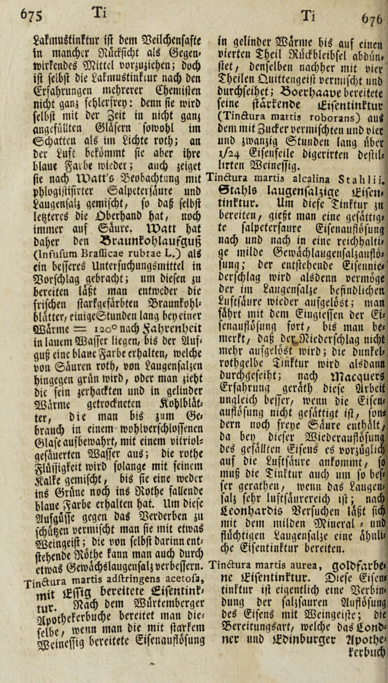 676 Sa!mu^tinFtur i(l bem «öeilc^enfafte tu gelinbcr mxrnc m auf einen in mancher ^vucfjicbt al^ ©egen» »ier(cn SbeÜ Svmfbleibfel abbüm wirFenbe^ ?D^tf(el noriujiebcn; buc& (let, benfelben nachher mit uier iji felbjl bie ^afmu^tiufiur nach Den Tl)cikn Üuiftengei|] uermifcht unb Erfahrungen mehrerer Eheniijlen burchfeihet; »oethaaue bereitete nicht gani fehlerfrep: benn fte mirb feine flarfetibe i^ifentinrtur felb)] mit ber 3rit in nicht ganj (Tinaura mattis roborans) aui angefülUen 0l^fern fomohl im bem mit SucFeruermifchten unb riet echatten al^ tm dichte rath; an unb jmanjig ©tunben lang über ber ^uft beKmmt fie aber ihre Eifenfeile bigerirten beflil«' blaue gaibe iinebet; auch jeiget lirtcn ^Beinejfig. ^ pe nach tOatt’o ^Beobachtung mit Tindura martis alcalina StaliliiV phlogillijiiner ©alpeterjaure unb 0tahle laugerifal^icte l'augenfali gemilcht, fo baHelbp tinftur. Um biefe1?inFfur ju le^tere^ bie £)berhanb hnt, noch bereiten/ gieft man eine gcfgttrg^i immer auf ©aurc. tX)att hut k falpeterfaure Eifenaupofungj baher ben ^raunbohlaufgug unch unb nach in eine reichhalti#) (Infufum Brafiicae rubrae L.) al^ 9^ milbe ©emachlaugeilfalsaupon ein belferet Unterfuchung^mtttel in fung; ber entflchenbe Eifeunie#! ^orfchlag gebracl;t; um biefen m berfchlag luirb al^benn uermoge bereiten Iaht man entmeber bie ber im £augenfalje bcfinblichen frifchen parFgefarbten ^raunFohb |uftfaure luieber aufgeloet; man blatter, einigc0tunben lang bepeiner mhrt mit bem Eingieffen ber Eb QBarme = i2oOnachS<rhrcnl)cit fenaupu|iing fort, bi^ man be# in lauem 9Ba|Tcr liegen, biö ber 5luf* »^rrft, bap betO^iebcrfchlag nicl)t-| guh eine blaneS^rbe erhalten, melche aufgelöst mirb; bie biinFebi m\ 0aurcn roth, uon ^Mugenfaljen rothgclbe JIinFtur mirb al^bann nrnn mirb. ober man iiebt burchgejeiht; nach I17acauec6: Tinaura martis adftringens acetofa, ne mtieillinnut. ^ie|e C^ijeni mit lEiTig bereitete €ifentinb^ tinFtnr ip eigentlich eine Serbin«! tut* SRach bem SBurtemberger bung ber faljfauren 2lup6fungi ?)f»otheFerbuche bereitet man bie# M Eifen^ mit SÖBeingeipe; bie ^ibe trenn man bie mit parFem S5eveitung^arf/ melche ba^ Eonb« ^eiurffig bereitete Eifenauflofung ner unb i£bmhut0er 2lpothe»