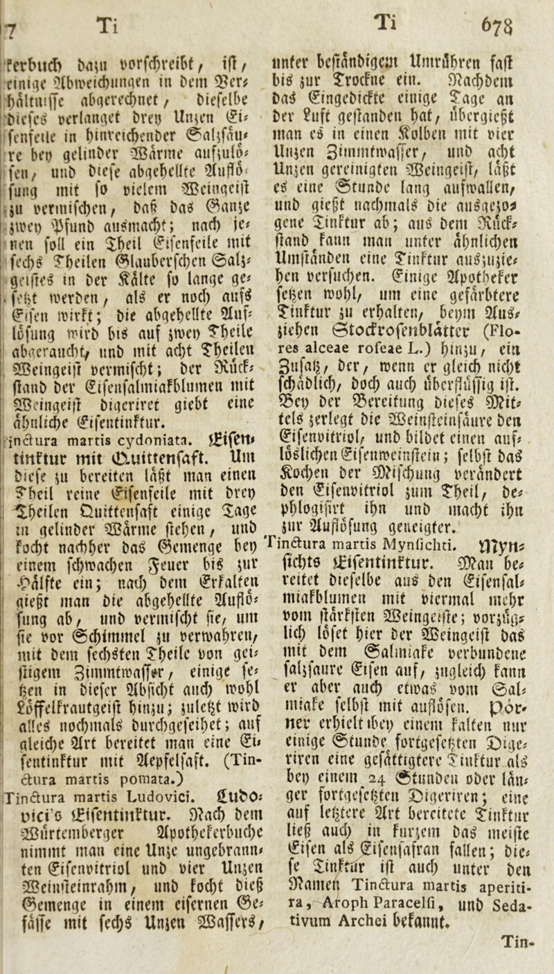 17 :ferbu(b bn\i\ i>orfcfirel6f / i(]/ cinu]c '?(bivcid)iinaen in bcm I bnltuijTc abncvccbnet, Mefclbe Krlmnict breij linken : fcnft’ilc in binvcicbcnber 0a(^faiu rc bco gelinber Marine aiif^ulo# ifcii/ unb bicfe nb(?ebdbe i fung mit fo »iclcm ^üBcinqcill '.ju i?crmif(l)cn/ ba§ bas! ®an$c I jtrct) ''13funb mif^mac^t; narf) je# ! nen fod ein Sbeil (^ifcnfeile mit 1 fed)^ ?beilen <^lanbevfd)en 0a(j# ; ötMfre^ in ber Saite fu lanqe ge# |. febt merbcn, aU er nod) auf^ 1 (F'fen irivft; bie abgebeüte 5Iuf# lüfnng mivb btJ! auf jmei) i abaeraucbt/ tmb mit ad)t Tbedeu i, ^^eingeift rermifcbt; ber 9vücF# I (lanb bev ^ifenfalmiafblnmen mit I ^dngeid bigcriret giebt eine I al)w\i^c (fifentinftur* j inciura martis cydoniata. jEifCtI# ! tittFtur mit 0iutttenfaft. Um i biefe Ul bereiten la§t man einen ' ?bcil reine ijifenfeile mit bvep ji Sbcilen Üuittenfaft einige ^agc I ;u gelinber tarnte fteben / unb ^ fod)t nad)ber bai> ©emenge bep einem fcbmad)cn bi^ \nx : ^'alffe ein; nad) bem iJrfalten ' gie^t man bie abgebellte iUuPo# fung ab^ unb uermifebt fic/ um ' (te ror @cbtmmel ui rermabreii/ mit bem feeb^ten i:beile uon gei# lligem Stnimtmajjer, einige fe# ^en in biefer 5U>fid)t and) it»obl 1 ^üffelfrautgeift bin;u> jul<^^t mivb I ade^ nod)inal^ burebgefeibet; auf i gleid)e 5Irt bereitet man eine @i# fentinftur mit Qtepfelfaft. (Tin- cUira martis pomata.) rin6tura martis Ludovici. ^U^O# Dici’o l^tfentinFtur. D^acb bem ^ u r tc m b er g er 2t p 0 tb e f er bn d) e nimmt man eine Unje ungebrann# ten (Jifenritriol unb rier Unjen 2öeimleinrabm/ unb foebt bie§ ©emenge in einem eifernen @e# falte mit feeb^ Unjen ©affev^/ unter beftanbigem UmriSbren fall bi^ jur ?ro(Fne ein. fJlacbbcui ba^ (Jingebiefte einige ^'age an ber 2uft geflanben b^t, ubcrgic^t man ed in einen Solben mit rier llnjen Sinmitmajler/ unb acht Unjen gereinigten 2Beingei|l/ la§t e^ eine @tunbe lang auftvaden^ unb gießt nad)mal^ bie mi^geio^ gelte ^inftur ab; axiß bem 5Äiuf? (lanbjann man unter abnlid)en Umfianben eine ^iiiFtur mu^uiue# ben rerfud)en. Einige 2lpotheFer felgen mobl/ um eine gefärbtere ?“iuftur ;u erhalten/ bepm jieben Stocfrofenblattcr (Flo- res alceae rofeae L.) bmiu / ein Sufal^/ ber/ trenn er gleich nid)t fcbablicb/ boeb auch iibcrflujyig ijl. 25et) ber ®ereitung biefe^ telc^ jerlegt bie Sßeinfieinfaurc ben ©ifenDitriol/ unb bilbet einen auf# löblichen (?ifenmem(lein; felbjl ba^ Söd)en ber Ü)?ifcbung reranbert ben '^ifenritriol jum tbeil/ be# pblogijlrt ibn unb maebt ib« juv 2lufii)fung geneigter.' rindiira martis MynOchti. XViytX^ ftcbtö Urifentinltur. CÜ?au be^ reitet biefelbe au^ ben ^ifenfal# miaFblumen mit riermal mebr rom darf den SBeingeide; rorjug^ lief) Ipfet bier ber SQSeingeid ba^ mit bem @almiafe rerbunbene faljfaure (^ifen auf, jngleid) fann er aber ancb etira^ rom 0al^ miafe felbjl mit audofeu. por^ neu erbieltibei) einem falten nur einige 0tunbe fortgefebten Dige^ riren eine gefattigtere Tiuftur al^ bei) einem 24 0tuubeu ober lan# ger fortgefebten SDigeriren; eine auf letztere 2(rt bereitete ^inftnr ließ aud) in Fur;em Daß meide i^ifen aH gifentafran faden; bie# fe Jinftiir id aud) unter ben SlameU Tinftura martis aperiti- ra, A^ph Paracelfi, unb Seda- tivum Archei befannt* Tin-