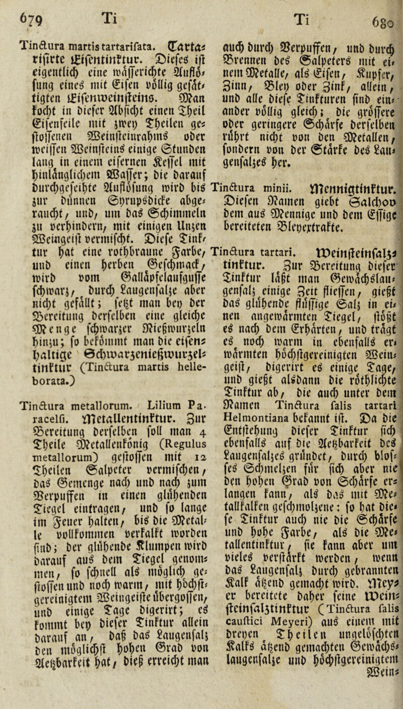 Tindura martis tartarifata. rt(irtc ififentinftur. ©lefefi! i(i eigentlich eine mafTerichfe fung eine^ mit €ifen wollig gefat^ figten ififeniDeiiijfemo. ^an focht in i)icfcr 5Ibficht einen ©fenfeile mit jtvei) ^ht’ilen ge^ fiolT^nen ^einjleinrahm^ ober meiden 5Q3einfreins( einige ©tiinben langen einem eifernen ^edt^l mit hinlänglichem SÖßader; Die Darauf Durchgefeihte 5(nfiofung toirD bic^ hwv Dünnen 0t;rup^Dic!e abge^ rau^t / iinD/ um Da^ ©chimmeln li\ oerhinDern/ mit einigen llnjen ^eiugeifi oermifcht. ©iefe Jinfr tnr h^l rothbraune garbe/ uuD einen h^vben ©efchmacf/ mirD wom 0allapfelanfgude fchmarj/ Durch 2augenjalje aber nicht gefallt; feljt man bei) Der S3ereitiing Derfelbeu eine gleiche S3}?enge fchroarjer 9?ie§nnirjel« hin^u; fo befommt man Die eifenj; haltige 0d)it>ar5eniedwui*5el^ tirtftur (Tindura martis helle- borataO Durch 2?erpuffeu / unD Durch ^Brennen De^ Salpeter^ mit ei» nein befalle/ aB^ifen^ Tupfer/ Sinn/ 0lei> oDer Sinf/ nüein/ unD alle Diefe tinftiiren (inD ein» anDer wollig gleich; Die grodere oDer geringere 0charfc Derfelben rilhrt nicht won Den ?0?etallen/ fonDern won Der @tarfe De^ 2au» genfalje^ hrr. Tindura minii. tncttnigtitlftur. Siefen Dramen giebt 0alct)oo Dem au^ ?0?ennige unD Dem ^Ijigc bereiteten ^lepertrafte. Tindura metallorum. Lilium Pa- Tindura tartari. tDeittdeittfalS^ tinftur. Sur Bereitung Diefer Sinftur Iaht man ^eiwach^lau» genfalj^einige Seit diedeii/ gieht Dai^ glnhenDe findige 0alj in ei» nen angeiwarmten Siegel/ doht nach Dem Erhärten / unD tragt e^^ noch iwarm in ebenfalls er» twarmten hwchdgereinigten 2ßein» geid/ Digerirt e^ einige taacf unD gie§t aUDann Die rothlichte ^inFtur ab/ Die auch unter Dem 9?amen Tindura falis tartari raceifi. tnctallerttinftur. Sur 55ereitung Derfelben foll man 4 ^hrile ^etalleuFonig (Regulus metallorum) gedoden mit 12 ^heilen Salpeter wermifchen / Da^ 0emcnge nach unD nach jum 9[^erpuden in einen gluhenDen l^iegel eintragen/ unD fo lange im geuer hnlteu/ M Die 3[>?etal» le wollFommen werFalft tworDen fiuD; Der glnhenDe Sflumpen twirD Darauf au^ Dem 5:iegel genoim meu/ fo fchnell al^ möglich ge» dodrnunD noch twariU/ mit hbehd^ gereinigtem Seingeide ubergodriv unD einige tage Digerirt; eö Fommt bei) Diefer tinFtur allein Darauf an/ Dah Da^ 2augenfal5 Den moglichd l^^hen 0raD won aielibarFeit Wt Helmontiana bcFailut id. Sa Die . ^ntdehung Diefer tinftur fich ebenfalls auf Die 2(el^barFeit Dc^ £aiigenfaliei> gruiiDet/ Durch blof»j fe^ 0cl)iuelien für fich über nie! Den hohen ^raD won 0charfe erk- langen Fann/ al^ Da^ mit ^e» tallFalFen gefchmoliene: fo hat Die» fe tinFtur auch nie Die 0chärf^ unD hohe garbe/ al^ Die ?D?e» ^ tallentinFtur» (te Fann aber um wiele^ werdarFt iwerDen / twenn Da^ £augenfal5 Durch gebrannten ÄalF a^enD gemacht twirD. er bereitete Daher feine IDcim ffeinfalStinFtur (Tindura falis cauftici Meyeri) au^ einem mit Drepen^ theilen ungel6fd)tcn :KalF^ d^enD gemachten ©emach^^ laugenfalje unD hochd^eveinigteiu gBein^