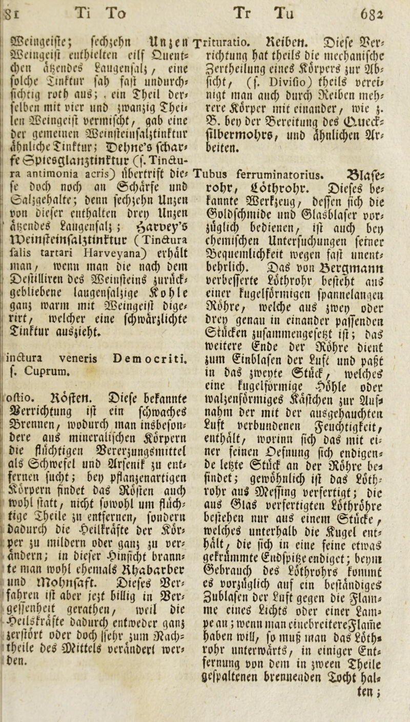 Ti To Tr Tu 682 ;Si I SBciiu^eijlc; ffc6;c6n Unjeu i t’iitl;idtcii cilf Quents I d)cn / eine I fold)c ;iinftur fal) fa|i unDnrdfif I jutrii] rotb au^; , ein l?()dl i)er# fclbcn mit incr iint) jmanji^ ^^d# ' Ich ?JBcin^cift t)crmifcf)t / gab dne ber (jememen 39Bcin|]cinfal,5finftuv ; ^l^nl{d)c^inffur; ©el;ne’6 fcl>ar> fc0pic6gian5tinüur (f.Tindu- I ra antimonia acris) libcrtrift bic^ ! fe boef) noef; mi @d;arfc unb ; 0al3iK^nltc; beim fec^icf)n Unje» I roll biefer enthalten brci; linken ^ HHcnbe^ 2aiigcnfalj; öaruey’ö ; U>ein|?ctnfal5tinl:tur (Tinäura 1 falls tartari Harveyana) ev^olt i man/ trenn man bie nad) bem i 5^cfnlliven bc^ SßBdiifldn^ sunicf# ( öcbiiebene laugcufalpge Ä'oHc j ganj irarm mit aBdngdf] bige# i rirt/ trdc^er eine fd;tt)ai’iUd;te I Sinftur aujjjiel^^ I I Ünctura veneris Democriti, I f. Cuprum, loftio. Hojlen. ©iefe befannfe I !8erricbtimg i(I ein fd;ma(bei^ ! §5rennen/ iroburd) man inebefoiu bere oii^ mincralifeben Körpern bie fliid;tigen S^erenungt^mittet al^ 0(btrefd unb 2(rfcnif ju ent# fernen fnd)t; bei) pflanjenartigen : i^orpevn jinbcf ba^ SCofien auef) irobl fiatt/ nicht fuirohl um fluch^ i tige Z\)cik jn entfernen/ fonbern baburch bie -tteiifrafte ber Sor? ; per ju milbern ober ganj ^u reri^ ■ anbern; in biefer -Ctinficht brann? ! te man irof)l ehemals Äbabarber 1! unb mobnfafr £)iefe^ 3?cr^ 'fahren i(l aber jejt billig in ^er# i gdJenheit geratheii/ treil bie • •Peil5fraffe baburch enfiocber gani . ierllort ober hoch Ifehv jum iRad;= theile be^ CDdtteU oeranbed wer? : ben. Tritiiratio. Keibctt. ©iefe 2?er? richtung h^t theil^ b]e mcchanifcbc Berthdlung cinc^ ^orper^ jur fid)t/ (f. Divifio) tht^il^ rerd? nigt man and; burd) Dieibcn mcl)f rereÄ'orpcr mit dnanber/ trie j. 55. bei) ber Q3creitung M fiIbemtol)r6/ unb ähnlichen 2(r^ beiten. Tubus ferruminatorius. SlCtfCi tol)Vf il6throl)r. ©iefe^ be^ fannte ^ßerPjeug/ bcjjcn fkh bic ^olbfchmibe unb ©la^blafer por# jtjglid) bebieneii/ ik auch bei) chemifchen Unterfud)ungen ferner ^eguemlichFeit tregen fafi uneut^ behrlich. ron Bergmann rerbefferfe £othrohr befieht mii> einer Fugdformigen fpannelangcn 9i6hre/ loelche mi^ jtrci) ober brep genau in dnanber paffenben 0hicFen ^ufainmengefcljC ifi; ba^ treitere ^nbe ber Oiohre bient iiim 0nblafen ber £uft unb pa§t in ba^ jmepte @tucF/ trelche^ eine Fugeiförmige ^?öhle ober malienformige^ Äa|Id)en m Sliif^ nahm ber mit ber mi^gehauchfeii 2uft^ oerbunbenen gend)tigFeit/ enthalt/ irorinn fid) ba^ mit cU ner feinen Ctefiuing fich enbigen^ be leiste ©tiuf an ber JÄöhre be^ finbet; gewöhnlich i)I ba^ 2öth' rohr aH C9?etTing perfertigt; bic nu^ ©la^ perfertigten Söthröhre beilehen nur au^ einem ©tiicFc/ welche^ unterhalb bie Äugel enk halt^ bie (ich in eine feine etwa^ geFrummfe (fiibfpiheenbiget; bepiit ©ebrauch be^ ^öthrohrö fommt ei^ porjuglich auf ein beflanbigc^ Sublafen ber 2uft gegen bie glam^ me eiiie^ £ichtö ober einer Sain^ pe an; tpcnn man duebreiterejlamc haben will/ fo muh man ba^ 2öfh* rohr nnterwarti^/ in einiger dnk fernung pon bem in jween Sht^d^ fiefpaltenen brenuenben Sucht haU ten;