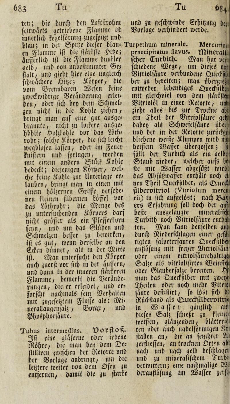fett; tie burc^ beit unb gefd)trtnbe ^rl^i^ung bej i fcitmnrt^ ßcfricbcue giammc i|i 3Jovlage »cr^inberf tverbe» tttttcvlicb fegelformig jugcfpil^t unb blau; in bev @pil^ biefer blau? Turpethum minerale. Merciirius i en 5lammc i|l bie fmvFjk auffcrlicb i|l bie glamme biiuFlcr (jclb/ unb »Ott unbeftimmter (lalt/ unb (jicbt bicr eine ungleich fcbtuacbere /pi^c; i^urpev/ bie vom i5rennbaren^ 20efen feine jan’cfmibrige 2?evanbening eiiei? bcu/ ober fiel) bep bem 0cbmel? jen ni(l)t in bie ^oble sieben/ bringt man auf eine gut au^ge? brannte/ nid;t ju locFerc mi^ge? bbblte ‘t^o4fol)le vur bas 2btb? robr; folcbe f orper/ bie fiel; leicbt ivegblafen laffen/ ober im jeuer Fnirtern unb fpringeu/^ tvaben mit einem anbern (Stuef ^oI;le bebeeft; biejenigen Äorper/ mel? cbe feine ^ol;le jur Unterlage er? iauben/ bringt man in einen mit einem bSliernen 0riffe^ verfebe? neu flcinen filbernen 2ü|fel Por ba^ 2btbrobr; bie J9?enge M ju unterfnebenben 5\orperS barf nid}t grblTcr ale^ ein ^]3fefferForn fepu/ unb um ba^ ©Inben unb 0(bmclien beffer ju bemirfeu/ tjt es gut/ trenn berfelbe an ben ^efen biinner / als! tn ber iD?itte tfi. 0Xan unterfuebt ben ^torper aueb sueril oor fiel; in ber anjlern/ iinb bann in ber inneren ftarferen glammc/ bemerft bie 5>eraube? ningeu/ bie er erleibet/ unb er^ forfebt nacbmal^ fein 2^erbaltcn mit jugefeljtem JliiiJe al^: 5ö?i? nerallaiigcnjali / ^orap / unb Tubus intermedius, “Dotfloß. eine glaferne ober irbene fXobre/ bie man bei; bem Dc^ (lilliren ^rmfeben ber ävetorte unb i)cr 2?orlage anbringt/ um bie leßtere treiter oon bem £)fcn ju entfernen/ bamit bie ju llarfe praedpitatus flavus. tTTincrali: | fd;ec (Eurbitb. 0D?an bnt Per« |(I;icbene 3öege/ um biefes mi| 3^itriolfaure oerbunbene ÜuecFfür ber 511 bereiten; man iibergiejM enttoeber Icbenbige^ öuccffübei.l mit gleid;piel von bem flarffler $8itriolol in einer Ö^etorte/ unf jiebt alle^ bi^ |ur iTroefne ak ein 3:beil ber 5?itriolfiure ge^i' babep aU 0cbioefelfaure über unb ber in ber Otetorte suriicfi]e bliebene mei§e Älurnpen irirb mii: beiffem 3Ba]Jer übergoffen; fi* fallt ber Turbitf) aU ein gelbe 0taub nieber/ loelcber auf^ k fte mit 2Ba)Ter abgefilft tpirb: ba^ QtbfupirajTer entbalf noef) ei nen Tl;eil Ouecffilber/ aU 0,ueit filbetüttdol (Vitriolum mercu rii) in fi(b aufgelöst; nac!) eco Erfahrung foll boeft ber auf befte ausgelaugte mineralifd);; S:urbitb noci; Q^itriolfaiire entbai* ten. ?Dian fann benfelben am biird) 9Rieberfd;lagen einer gefm figten falpeterfauren üuecFfilbe) aufiüfung mit freper ^itriolfdin ober einem Pitriolfdurebaltigci @al;e ali^ pitrioUfirteu ^Beinfid ober ©lanberfalje bereifen. man ba^ Oueeffilber mit ;tpei;n ^heilen ober nod; mebr Q^itrioä fdure befulürt/ fo lost fid; b( öiiicfllanb als vD^uedfilberpitrit in Sßaffer gduilicb an| biefeij @al;^ febiefet 511 fleinei tpeiffeu/ gldnjenbeii/ bldfteric ten ober aud) nabelfdrmigen ^r fiallen an/ bie an feuchter 2ii jerfiiejTen/ an troefnen Orten ab nad; unb nach gelb befd)lagei unb SU inineralifd;em ^urbi permitternj eine nachmalige beraufiofung im SßalTer serfe