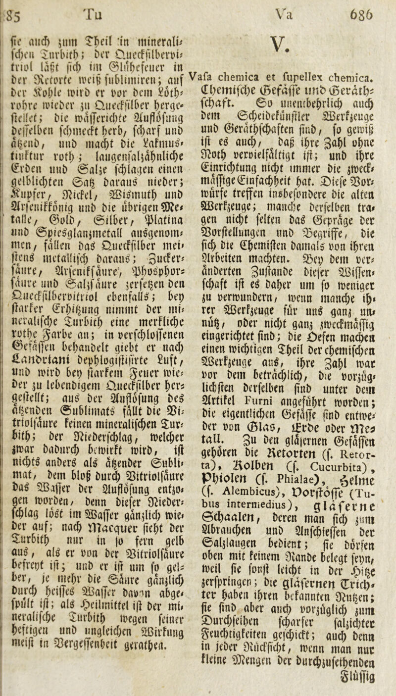 I fic and) 5um Tbn'l :i'n mineralu fd)oii ^uvbitb; bcr 0.uccF|llbevt)i? fmd liK’t lief) im ^lubcfeiiev in I bn* SvetDrte UH’i§ fnblimiren; auf I bn' ivoblt’ tDiri) cv bor bem I vabvc ivicbcv ju üuaffilbtT I fidU’t; bic tt)i1|ja’icl)te ^'uflofuug I bcjTdbcn fcbmccFt b^’b/ febarf uiib I alj<:nb, unb ma(^t bie VaFmutj» , tniFfur Vüfl) ,* lauöcnfaljabnlicbe ! ^vben mib ©alje fcblaijcn einen gelblicbten 0a^ baraii^ nieber; .^npicr/^ D^icFel/ ^^öiijmutb unb : SFrfeniFfonig unb bie übrigen 5J?e< r talle/ @ulb/ Silber / ^latina I unb @|)ie^glan5mctall mi^genom# I men/ fallen bas^ DuecFftlber mei> flcn^ metallifcb barane; gucFer? ' faure/ ^rfcniffaureV ^}3boöPbür5 faure unb Salifaure Ki’feijen ben 0uecFfilbcrüiiriol ebenfalls; bep ; flarfcr (febil^ung nimmt ber mi^ neralifcbe ^urbitb eine merfliebe : t^ptbe garbe an; in »erfcblojTenen i 0efa|yen bebanbelt giebt er nach i llart^ciani bepplogiflifirte £uft/ I unb mirb bep ftarfem geucr n?ie? 1 i)er ju lebenbigem üuecFjllber ber^ I ^ejlellt; anß ber ÖFuflofung beß I (il^enbcn Sublimat!? fallt bie $8i^ trioljaure Feinen mineralif^en : bifb; ber Ddeberfcfelag, ttjekbec I injar babureb bctnirFt tpirb, tfi I nichts anber^ al^ aßenber Subli» mat/ bem blog buri^ ^itriolfaure ba^ Gaffer ber Slufiofung entjo< , aen morben/ benn biefer Ü^ieber« I fcblag lo^t im SBaflter gan;licb tt)ie» ‘ ber auf; nach macquer (lebt ber ^urbitb nur in jo fern gelb 1 au^, al0 er ron ber ^^itriolfaure befrept ift; unb er ift um fo gek I ber, je iiiebr bie Saure gan;lid) II bureb beiffe^ 5Ba|Jcr ba))^n abge< I fpult 1(1; al8i /peilmittel iji ber mii I neralifcbe ^urbitb iregen feiner ^ befrigen unb imgleicben Sßirfung nieifi in a^ergeffenbeit geratbea. V. Vafa chemica et fupellex chemica. (ri)emifcl)e (ßefaffe imbSerdtl)^ feib^^ft- uneiubebrlicb auch bern ©cbeibefunfiler .aBerfjeuge unb ©eratbfebaften flnb/ fo geivib t(l e^ aueb/ bag ihre S^bl ubne £Rotb rerDielf^ltigt ift; unb ibte ^inri^tung nicl;t immer bie ^ecF# muffigeQ:infacbbeif bat. ^iefeföor« murfe treffen in^befmbere bie alten aßerF;euge;^ maadje berfelben tra# gen nicht feiten ba^ 0epr^e ber a^orjleüungcn unb a^egriffe, bie ficb bie €bemi|len bamalei ron ihren 3lv6eiten machten. a>cp bem anberten 3u|lanbe biefer aßilfen» febaft ift eß baber um fo trenigec Permunbern, menn manche ib» rer aßerF^euge für un^ ganj um nü^, ober nicht ganj UPecFmaffig eingerichtet (inb; bie öefen machen einen miebtigen ^bdl Der cbemifd;en aßerf^euge au^, ihre 3«bl u>ac por bem befracblicb, bie Por^üg» licl)(len berfelben (inb unter bem airtifel Fiirni angeführt tporben; bie eigentlichen 0efaffe finb entme-' ber Pon (Blao, i^r^e ober me^ tall, 3u ben glü|ernen ©efajfen geboren bie Hetorten (f. Retor- ta), l^olhcrt Cf» Cucurbita), Phiolm Cf» Phialae), i^elme (f. Alembicus), Portiofle (Tu- bus intermedius), gldfemc 0c^)a(jleH, bm« man ftc^ j«m 81()tau(f;eB uni) 21nf(6ie(ten bec ©aljlaiigcti kbknt; (?e bovfen oben mit feinem «Kanbe belegt feyn, loeil (ie fon)i (ticfit in ber jTpi^e jerfpringen; bie gläfernett (Trieb« Icr bi'beit ihren befannten 9iuhen; jie jinb aber oiid) »orjügli^ jiim ©urchfeiben feharfet foljidjtec geuchtigfeiten ge|c[;icft; auch benti in jeber Oiiicfficht, menn man nur fleine Mengen bet burchjnfeihenben Slüffig