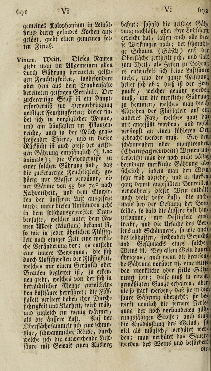 6gi öemetne^ Solop'^ontum tn flvni§ t)ur^ gelinbc^ ^o(f)en auf^ gelobt, gicbt einen gemeinen fet^ ten girnifv Vinum. tPeirt. ©iefen £R(imcn giebf man im 51llgemeinen allen x)urcl) ©a^vung bereiteten geijli# gen genc^tigfeiten/ inöbefonbere aber bem mi^ bem ^ranbenfafte bereiteten geijligen ©etranfe. 5^er iucFerartige @toff ifl ein >^aupt^ erforbernif jur ^>erborbringnng geifligerJeucbtigFeiten; biefer fin« bet (id) in t>orjuglid)er ^Ö?enge/ «nb am bnuftgllen im ^flanjen^ rci(f)C/ and) in ber Ö)?ild) gra^# freffenber i^b^ere/ nnb in biefer CKmfficbt i|l and) bkje ber geifn^ gen ©abrung empfanglicb (f. Lac animale); bie (^rforberniffe ju einer folcben ©abrnng finb/ ba^ bie jueferartige geiKbtigfeit, ge» brrig mit SlBaffer rerbünnt/ ei» ner ^Bdrine ton 55 bi^ 70° nad) isabrenbeit, unb bem €inmir» Fen ber anderen 2nft au^gefel^t mirb; unter biefen Uinftanben gebt tn bem frifd)an^gepre§ten 2:rau» benfaftc/ melcber unter bem 9Ra» men IHojl (Muftum) befannt iß/ fo tt)ie in jeber abnlid)en feit nach einiger Seit eine merfli» (be 35erdnberung Por; e^ entfiebt eine innere Bewegung / bieJicb bureb ^uffdbtrellen ber gluffigfcit/ melcbc^ mit einem ©erdufcb ober Traufen begleitet i|i/ ju erfen» neu giebt/ n)eld)e^ Pon ber jicb in betracbtlicber ^enge enttpicfeln^ ben l^uftfdure berrübret; bie glüf» (tgfeit Perliert babep ihre 5)urm# fid)tigfeit unb Klarheit/ mirb trüb, unb iugleicb ein menig tparmer, ali^ bie dujTere £uft. 5fuf ber £^berflacbefammelt ficb eine fd)mu» fcbioammicbte SKinbe^ bnreb tpclcbe ficb bie enttpeid)enbe 2np fdure mit ©etvalt einen am^iveg babut; fobalb bie geiftiae @db» rimg mubldpt/ ober tbve (£nbfd)aft erreicht i)at/ (affen auch aüe bie« fe SBirfungeu nach; ber febmur^i» ge 0cbaum ((Bdfd)) auf ber £>berf!dcbc jevtbetlt ficb/ unb puFt jum ‘Xbeil/ nl6 »^efen ju 55oben; esj entmicFelt jicb Feine £nft|anrc mehr / unb bie gan^e ^^i|d)m^ i bellet fid) ab ; bie§ ifi ber Seit» punft / ipeld)er gemip^t u)erben 1 mu§/ um bie merFlid)e ©dbrungi ju bemmeu/ tpelclK^ mau bureb i QFbpeben ber gluffigFeit auf eiui aubere^ 5af, meld)e^ ganj ba*- mit angcfiillt tporbeu/ unb ipobl» Per|]ppft an einen fiibleren Dxti gebracht tperben mup. ^ep bem fd)dumenben ober mpufftrenbeui ((Il^anipagncnpein) ÖBeinen^uu» > terbrid)t man bie noch nid;t Polligi beenbigte merFlicbe ©dbning abi; fid)tlid) / inbem man ben 5ßeim febr früh abffebt / unb in ffarfen i ganj bamit angefullten ^outeilleit i pertpabret; biefer 5©ein enthalt: noch Piele pefte 2uft; bie nach» ' mall? bep ber Oefnung ber jbon» teilte / fo halb bie anffere £uft biu» < juFommf, mit ^>eftigfeit nii^» treibt / unb bie Urfadie be^ ? len^unb @d)aiimen^/ fo ine aueftr be^ lebhaften / fied)enben ©eru(b^> unb ©efebmadP^ eine^ fold)eii|i 2ßein^ ijl» ^ep allem ?lBein baurt? übrigen^, and) trenn bie braufeml^ be ©dbrung poruber ifi/ eine t>er mernict)e ober ffiUe tung fort; biefe mup in eineim gemäßigten ©ange erhalten/ aber: nie fo ffarf tperben/ baß jie in biei faure ©dbrung libergebt; fte be^ tpirft nemlicb bie fernere 3eW|f gung ber noch porbanbenen gab» rung^fdbigen @toffe; aiicb mii^ß bie 5(u^bunffung be^ 2Bein^/ fOJ piel al^ möglich/ Perbutet tper» ben; man perbutet bai? @auer^