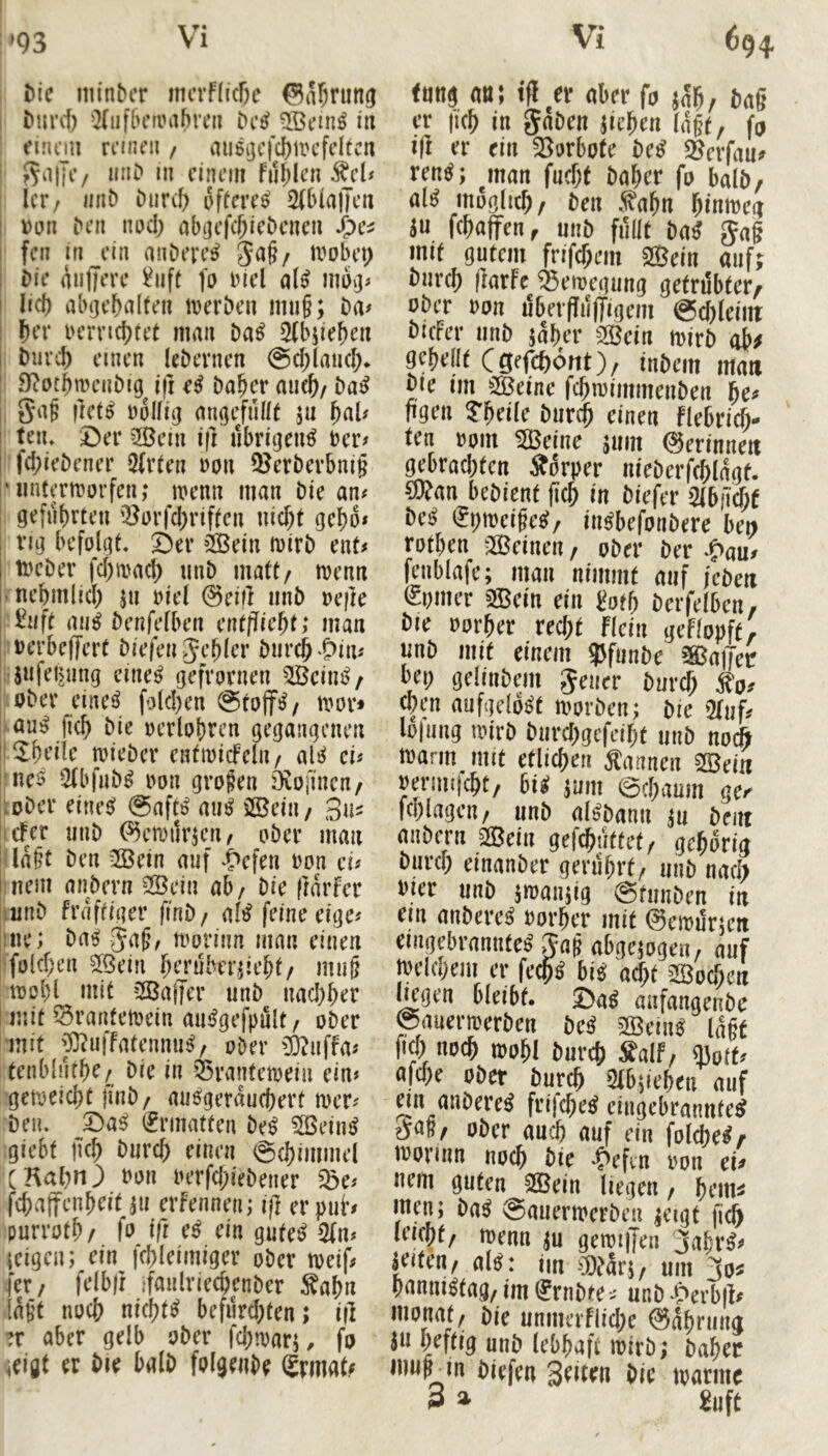 »93 hic iiiinbcr imTflicße ®af)ning Q(iif[H’ambren 3ßcm^ in einem rnnni / au6ijcfd)n?cfdtcn miD in einem fiif;len ^eU Icr/ iiiib btircf) öftere^ 2(bia)Ten i)on ben nod) abijefc^iebenen jj)e^ feil in ein atiDere^ 5a§/ umbep i)ie mijjere ^iift fo inel c^U I lid) abgebalten iveröen imi§; Da# Ibt’r iH’rrid)tet man Da^ 3(bjieben Diivcb einen leDevnen @d/laii(^* D^otbnumDig ifi e^ Da^er auc^/ Da^ 5af |]et^ völlig angefüift ju ^aU ! tnu ©er 2ßein ift übrigen^ ter# I fd;ieDener 2(v(en ron 5JerDerbni§ ‘iiutermorfen; numn man Die an# geführten '^orfd)riften nicht geho# vig befolgt, ©er ’2Bein mirD ent# i meDer fd)a>ad) iinD matt/ mm i nehmlich jn riel @ei|l unD refte i^nft au^ Denfelben entflieht; man nerbeffert Diefen jehler Durch^Oin# jnfetjung cine^ gefrornen ^Beim?/ oDer eine^ folchen @tojfs^/ umr* au^ fich Die oerlohrcn gegangenen ! ^heiie mieDer entinicFeln/ aU cu ! nes 2(bfnD^ non großen öiüfincn/ .oDcr eines? @aft!^ au^ £©eiii/ Sn^ cFer unD ^emiirjeii/ oDer man Iaht Den 2Öein auf ^C^efen ron ei# I nein nnDern 2Bein ab/ Die (larfer imD fraftiger finD/ af^ feine eige# ne; Da^ nmrinn man einen folchen 5ßein hrrübniieht/ muh loohl mit üBaffer unD nad)her mit ^rantetoein ainJgefpuIt/ oDer mit JOiiiffatennu^/ ober cfcnffa# tenblürhe/ Die in Ö5ranteioein ein# getoeid;t finD/ aubgerauchert mer# Den. X)aß (Ermatten De^ ^eim? giebt geh Durch einen 6(himmel CKahn) von iHtfd;ieDener ^e# fchajfenheit ^u erfennen; if} er puh purroth/ fo iß ein gute^ 5fn# leigen; ein fchleimiger ober toeif# [er/ felbft ifaulriechenDer ^ahn lüht noch nichts befürd)ten > if] ?r aber gelb ober fchtoarj, fa leigt er Die balD folgeuDe Srmah f»ti9 «B! td er flkrfa er |k^ in gnöcn jic^cn (ng(, fo i|i er ein 33orbote beS Sßerfnu» ren^; jnan fncf)t baber fp bnlb, mofllicb/ ben .^abn binircii ju febttffen, mib füllt bn^ Jag mit gntem frifebem 2Bein auf; bnreb llarfe ^Seroegung gcfrdbter/ ober »pn dbeifpffigcm @cbleiitt bicfer nnb jaber aöein roirb ob# gebellt Csefeböttt)/ inbein inati bie im ®eine fcbiriiiimenben be« fjgen ?beile bnrdb einen flebticb« ten »pin SBeinc jnm ©erinnert gebraebten Sbrper nicberfeblägt. 9)fan bebient fitb in biefer >3ib|7cbf be« €!)TOeige^/ in^befnnberc be» rptben jJBeinen, pber ber -Pau> fcnblafe; man nimmt auf febeii cpmer 2Bein ein botf) berfelben, bie pprber recht ficin gefippft, jjnb mit einem 95funbe ®a|Jec bep gelinbem Jener bureb «p» eben aufgelöst roprben; bie Qiuf/ Iplnng roirb bnrebgefeibt nnb npcft tBarm_ mit etlichen Äannen Sffieiii pernutebt/ bii jum 0cbaum gei Icblagen/ nnb al^bann ju bent anbern Sßeiii gefchnffet, gebprig bnreb einanber gerührt, nnb nach Pier nnb jroanjig @tnnben in ein anbereü Pnrber mit ©eroursctt eingebrannte« Jag abgejpgen, auf jpeicbem er fecb« bi« acht üBpcbett liegen bleibt. J)a« aiifangenbc ©anerroerben be« ffiein« lügt fio) npcb ippbl bnreb Salf, mpft« afebe Pber bnreb 2lbiieben auf ein anbere« fri|ebe« eingebrannte« Jag, ober auch auf ein fniebe«/ ippnnn npcb bie -fiefen ppn ei» Bern guten 2Bein liegen, beniä men; ba« ©anerroerben jeigt fi^ leiebf, rcenn ju geroi||en 3abr«» ä^eiten, al«: im ®ars, um 3ps b(inni«tag, im frnbte» unb -gierbd» mpnat, bie unmerfliebe ©abriing Jii heftig nnb (ebbafi roirb; babec mug_in biefen Setten bie roarme 3 » 2uft