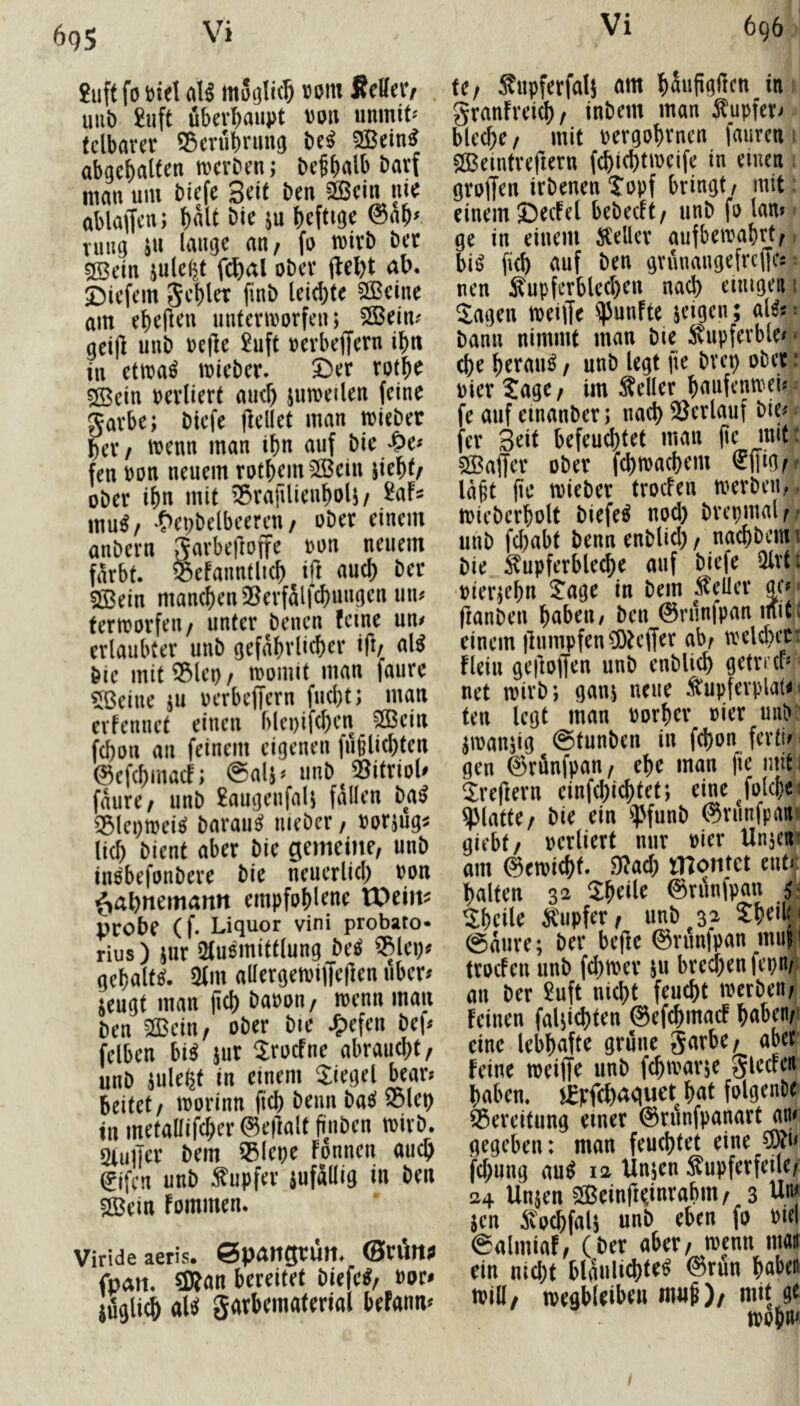 Vi 695 2uft fo mel aU motjlic^ vom Retteiv uub £uft übevl)aupt von unmit^ tclkrer Serubtuug Ui SBein^ abgebalten tvcrbni; be^bal^ man um biefe Seit ben ^ein ni^ ablaffcn; baU bie ju heftige 0ap^ vung ju lauge an, fo mirb bet sffidn jule^t fi^al ober (lel)t ab. 5:)iefem Jcblet finb leichte SlBeiue am ehefleu uutenvorfen; $S3eim get|l unb veile 2uft vevbeffern ihn in ettva^ mieber. X)er rothe ?ffiein verliert auch jinveilen feine garbe; bicfe jlellet man mieber her/ menn man ihn auf bie -^e^ fen von neuem rothemSßein jieht/ ober ihn mit ’^rafilieuholi/ Uh mu^/ *C>et;belbcercu/ ober einem anbern garbeftoffe von neuem färbt, ^efanntlich ift auch ber SBein manchen 25erfälfchungen mu termorfeu/ unter bencn feine um erlaubter unb gefährlicher i|l/ al^ bie mit ^lep / ivomit man faure ^ßeiue ju verbeffern fucht; man evfennet einen blepifchen _ ^ein fchon an feinem eigenen fülilichtcn ©efehmaef; @alj« unb^^gitrioU faure/ unb £augenfali fallen Ui ^BlepmeicJ barau^ nieber, vorjug^ lieh bient aber bie gemeine, unb inobefonbere bie neuerlich von ^ahnemann empfohlene IPeim probe (f. Liquor vini probato* rius) iur 2(u8mittlung M qehaltc^. 2lm aUergetviffefien uber^ jeugt man jich bavon, mennman ben 5CBein, ober bie .^efen bep felben bii jur ^roefne abraucht, unb julegt in einem Riegel bear? beitet, tvorinn fich beim bae! 23lep in metaüifcher 0e|lalt fiinben tvirb. Siujjer bem SBlepe fonnen auch ^ifen unb Tupfer anfällig in ben $[Bein fommen. Virideaeris. Spangtun. fpan. 5Kan bereitet biefe^, vor* luglich (Ai garbematerial befanm fe, Supferfalj am haufigilcn in granfretch, inbem man Äupfer> bleche, mit vergohmen faureti SCBeintrefiern fchifhtmeife in einen groffen irbenentopf bringt, mit einem ©ecfel bebeeft, unb fo lam ge in einem Ä'ellcr aufbemahrt, bi^ fich <mf ben grünaugefrcjfcs nen Kupferblechen nach einigen t Sagen tveiffe fünfte jeigen; alii bann nimmt man bie Kupferble# - che herauf, unb legt fie bvep ober: vier Sage, im Keller himfemvei« fe auf einanber; nach SSerlauf bie# fer Seit befeuchtet man (tc mitt Gaffer ober fchtvachem luftig,.• la§t (ie tvieber troefen tverbeiL- tvieberholt biefe^ nod) brepmal,.* unb fchabt benn enblicl), nachbenu bie Kupferbleche auf biefe QIrtt vierzehn Sage in bem Keller gc# • jlanben haben, ben 0runfpan mit; einem )lumpfen^!OHlTrr ab, U'elchcrr fleiu geftoffen unb enblich getrap net tvirb; gan,; neue Kupferpla«' teu legt man vorher vier uub atvaujig ©tunben in fchon ferti# gen ©rfinfpan, ehe man )ie mit: Srefiern einfchichtet; einejolcbe« glatte, bie ein ipfunb ©runfpam giebt, verliert nur vier Unjenr am 0etvicht. Sffach montet ent# halten 32 Sheile 0rilnfpan Sheile Kupfer, unb 32 5:heili< ©aure; ber be(!e @run|pan miifl troefen unb fchtver au brechen fepn,: an ber 2uft nicht feucht tverben, feinen fal;ichten ©efchmac! haben,< eine lebhafte grüne garbe, aber feine tveiffe unb fchtvarae glccfen haben, i^pfchaquet hat folgenDc S3ereitung einer ©runfpanart an/ gegeben: man feuchtet eine fchung au^ 12 Unjen Kupferfeile, 24 Unjen Sfßeinftdnrahm, 3 Unj jen Kochfala unb eben fo viel ©almiaf, (ber aber, tvenn maii ein nicht blauUchte^ @run habe« tvia, tvegbleibeu m«S), mit gt