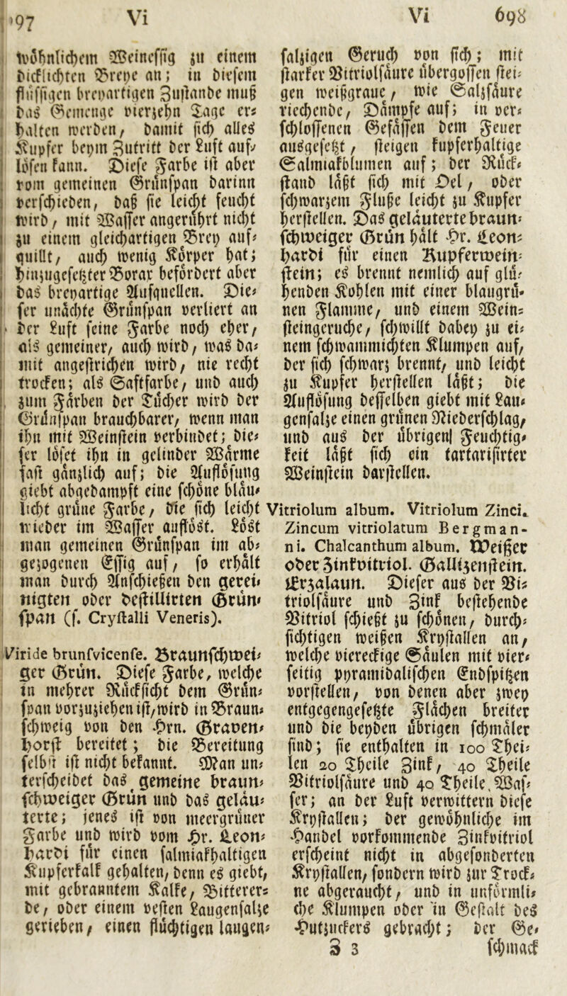 97 1i>8!)nlid)cm ^Bcincffig jii einem M(Flici)tcn ^^rci)c an; in Mefem f lifflacn brcpavtinen 3«l^nnbe mu§ ^cinnujc nierie^n Za(\c exi halten nnnben/ bainit fic^ aüe^ SupfiT bepin Butritt ber £uft auf^ lofen fann. I)iefe garbe ilt aber roin gemeinen ^rnnfpan barinn terfebieben, ba§ jie leiebt feud)t ivirb / mit ^Baffer angerubrt nicht §u einem gleichartigen Q5rei; auf# quillt/ auch menig Körper hnt; Ijiuiugefeliter^Dra): beforbert aber t>ai brepartige 5(ufgucllen. ®ie# fer unachte ©runfpan »erliert an tex £uft feine S^rbe noch eher/ cH gemeiner/ auch tvirb / mi ba# Jiiit angeflrtchen mirb/ nie recht trocFen; aB @aftfarbe/ uub auch jum garben ber ^ii^er luivb ber ©lilnfpan brauchbarer/ menn man ihn mit Beinftein perbinbef;^bie# fer Ibfet ihn in gelinber Barme iift ganjlich auf; bie 5(ufi6fung faljigen ©eruch »on fleh; mit jiarfer 3?itriolfaure iibergoffen fleU gen meijigrauc / mie @aljfaure riechenbe/ ©ampfe auf; inner« fchloffencn ©efajjen bem geuer au^gefe|t / (leigen fupferhaltjge Salmiafblumen auf; ber 9luif« (lanb Iaht M mit ü>el / ober fchwarjem glu^e leicht ju Supfer herflellen. ©a^ gelauterte braun« febwetger ©nln halt ?>r. ileon^ barbi für einen Bupfertoein« (Tein; tß brennt nemlich auf glü# henben Äohlen mit einer blaugrö- nen glamme/ unb einem Bein? (leingeruche / (chmillt babep iu ei« nem fchmammichten klumpen auf/ ber fich fchmarj brennt/ unb leicht ju Tupfer hrrjlellen la§t; bie Sluflofung beffelben giebt mit £au« genfalje einen gninen D^ieberfchlag/ unb au^ ber ilbrigenl geuchtig« feit lagt fich ei« tartarifirter Beinllein barilellen. giebt abgebampft eine fchone blau« li^t grüne garbe / bie (ich leid)t Vitriolum album. Vitriolum Zinci^ tvieber im Bajjer aufloc^t. £6^t Zincum vitriolatum Bergman- iiian gemeinen ©rünfpan im ab# gejogenen €ffi9 <^uf/ fo erhalt man burch 3tnfchiefen ben gereu nigten ober PejfiUirten (Brün# fpan (f. Cryftalii Veneris). l^iride brunfvicenfe. Braunfd)tt>^t# ger (Brun* ©iefe garbe, meldbe in mehret Svücfficht bem ©rün# foan ror5usichenifl/tt)irb in^Braun# fchireig ron ben *&rn. ©rauen« I)or(l: bereitet; bie 35ereitung felb’l i(l m^t befannt* ?D?an un# terfcheibet ba^ gemeine braun# fchiueiger ©rün unb m geldu# terte; jene^ ifl ron meergrüner garbe unb mirb rom j£>r. 4eon# barbi für einen falmiafhnltigen Äupferfalf gehalten, benn e^ giebt, mit gebranntem ^alfe/ bitterer« be, ober einem reflen 2augenfaUe gerieben/ einen flüchtigen laugen« nu Chalcanthum album. XPeißec ober 3infuitriol. ©aUtienjlein. j^rsalaun. ©iefer auö ber 58U triolfaure unb 3iuf beftehenbe Vitriol fchie§t ju fchoneu/ burch# fichtigen meinen ^^rp(lallen au/ melche Piereefige 0aulen mit riet« feitig ppramibalifchen (Jnbfpigen ror(lellen/ ron benen aber pep entgegengefe^te glüchen breiter unb bie bepben übrigen fchmaler finb; fie enthalten in 100 5:hei# len 20 Sheile 3i«f/ 40 Jheile 23itriolfaure unb 40 ?heile,Baf# fer; an ber ^uft Permittern biefe ^rpjlallen; ber gewöhnliche im 4>anbel PorFommenbe Sinfpitriot erfcheint nicht in abgefonberten :^rp(lallen/ fonbern wirb jur ?rocF# ne abgeraucht/ unb in uuformli« (he klumpen ober in @e(lalt be^ ^'utpicFerö gebracht) her ©e« 3 3 fehmaef