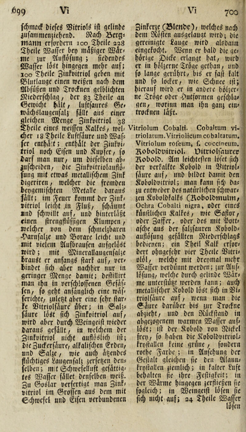 fc^macF 55itrioI^ i|! ^elinbe 3ufammenjie^enb. ntarm erforöcvn ico ^l^eile 228 Steile ^Baffer bet) mäßiger tne jur SCuflufung ; fleDenbe^ SBaffer lost hingegen mel^r auf; 100 SiuFuitriol geben mit S5lii(lauge einen meinen nac^ bem Stbfü^en unb ^XrocFnen gelblicl)fen 5)?ieberf(^(ag, ber 83 ^beile an ©emid)t ^alf / liiftfaure^ it)ad)^laugenfali fallt ainJ einer glei([)en SD^cnge 3i«Fi>itriol 38 älbcile eine^ meiffen italfe^/ mb <ber 18 ^b<^i[e ^uftfaure unbS[ßaf5 fer enthalt; entjält ber Sinfri^ triot noc^ 0fen unb Tupfer/ fp i)avf man nur/ um biefelben ab# ^uf4)eibeu/ bie 3i»Fritrio(auflü# fung mit etma^ metallifcfiem 3i«F t)igeriren/ n3el(|)er bie frembeu bepgemifc^teu ?DietalIe bavaui!^ fallt; im ^euer fommt ber 3inF# tifriül leicpt .in gluß/ fcl)aumt «nb f($millt auf/ unb binterlnßt einen (Irengpufilgen klumpen / trelc^er Pon bem fcbmeljbaven 'f>arnfal;e unb 53orare leiebt unb mit Pielein 5(ufbraufen aufgelöst trirb; mit ^inerallaugenfalie fcrau^t er anfangs flarF auf/ rer# Ibinbet (id) ober naebber nur in geringer ä)?enge bamit; beilillirt man ibn in rerfd)lojTenen 0efaf2 feu/ fo gebt anfänglich eine maf^ feriebte/ jule^t aber eine febr jlar# fe ^itriolfaure über; in 0al^^ faure lo^t (jdb 3iuFpitriol auf/ mirb aber bureb ©eingeifl mieber iarau^ gefallt/ in melcbem ber SmFüitriol nicht auflu^licb i)l; bie3ucferfaure/ alFalifcben €rbeu/ «nb @alje/ ipie aud^ al^enbe^ fluchtige^ ^migenfalj jerfeben^beus felben; mit ©cbmefelluft gefattig# le^ 3Baf[er fället benfelben mei§. 3ii 0o6lar Perfertigt man 3iuF# t)itriol im ©roffen mß bem mit ©cbmefel nnb ^ifen perbunbenen SiuFerjeCSlenbe)/ melcbe^ na^> bem 9^u(len au^gelaugt mivb; bie gereinigte £auge mirb alebaun eingeFpd)t« ^enn er halb bie ge# hörige 5)icFe erlangt but/ tpirb er in bo^erne ^roge getban / unb fo lange gerührt; bi^ er faft Falt unb fo locFei’/ toie 0cbnee ifi; hierauf tpirb er in anbere holder# ne IJroge ober ^^utformen gej'd;la^ geu/ iporinn man ihn ganj em# trocFnen lat’t* t Vitriolum Cobalti. Cobaltum vi- triolatum.Vitriolicum cobaltatum, Vitriolum rofeum, f. coccineum. 2^obolbintriol. Ditriolfaurer Bobolb. iHm leicbtcflen lofet ficb ber PerfalFte Stobolb in 2[^itriol# faure auf/ unb bilbet bamit ben ^obolbpifriol; man Faun fid; ba^ ju entmeber bee? natürlichen febtpar# jen f obolbfalF^ (Kobolbmulm/ Ochra Cobalti nigra, ober eine^ Filufllicben ^alFeä;/ n>ie @apor/ ober 3nffer, ober be^ mit 'i)3ott# afd)e au^ ber falifauren .^obolb# auflofung gefällten 9?ieberfchlag5 bebienen; ein 5;heil ^^alF erfor# bert ohngefehr Pier ^heile Q^itri# olol/ melcbe mit brepmal mehr ©aller perbunnt merben; jur Oluf# lofung/ tpelcbe bureb gelinbe ©ar# me untevllu^t merben Faun; auch metallifcber Stobolb losi^t fid) in23i# triolfaure auf / menu man bie @aure barfiber bi^ jur ^‘rocFnc abjieht/ unb ben SvucFilanb in abgejogenem marinen ©ajjer auf# lo^t; i)l ber ^obolb pou O^icFel frep/ fo haben bie ivobolbPitrioU h’pflallcn feine grüne / foubern rofbe 5nrbe ; in 2(nfehung ber 0e|lalt gleid;en fie ben Öllaun# Frpilallen ziemlich; in Falter £uft behalten fie ihre geftigfeit; in ber ©ärme hingegen ^erfliegen fi'e fogleich; in ©eingeiff lofen fie jich md;t:auf> S4 thrüe ©affer lofen