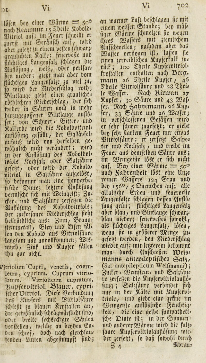 31 iSfcn Ih’h einer 2BÄriiie = 50® nac!)Keauimir isS^heile iCoboltx 2?itviol Hilf; im Jener fcIjiniUt er jiierii mit @crnii|(^ mif/ mirb aber iiilent j'i einem »eften |d;marj= nrmiliAten Salfe; feucruellc imb jlud^ruH's ?aiigen|al5 fcl)(ageii bie Sinflüfung/ iveiß/ ober perifgr* bei! nicber; giept man aber »om pdcl)figen {'augcnfnlie 511 »iel ju/ fo ii'irb ber SRicbcrf(l}lag rotb; Sfliitlaugc giebt einen granlid)f* rutblicbten 9?ieberf(l)tag, ber fieb treber in ©äuren nc^ in mc^r biniiigegofFener iSlntlangc miPo* fet; nun @cf)tt'er< Ziffer < unb ' Salferbc tnirb bic Sobolbinfrinl» anflüfiing gefüllt/ ber @al(äpfel< anfgnb mirb »on berfelben ge« tt'»l)n(icb nicht »ernnberf; wirb jn ber 9(n)lB|ung be^ ÄobolbPi« triuld Socbfals ober ©aljfäiire gffc(;t/ ober loirb ber Äobolb« iitriol in @alifaurc aufgelöst/ fo befommf man eine fpmpatbe« fifebe ©inte; lebterc Stiihbfimg »ermifd)t fid) mif 3Beingeift; 3u« efer« nnb ©alifäurc serfefien bic SJnflofung bei« M'olboifrioB; ber nidetfaurc SJJicbcrfcblag fiebf bcnrotblicbt an«; Sinn/ ®raun« fteinmefad / ®lep unb (£iten fal« len ben Äobolb au« iBifriolfaure iangfam nnb unooKFommen; SBi«« inntb/ SinF nnb Snpfer fällen lfm gar nicht. ’/itriolum Cupri, veneris, coeru- leum, cyprium. Ciiprum vitrio- Vitrioliciim cupratum. Tuipfcrpitnol. blauet/ cypri? frt)erX)itrtol. ©iefe 33erl>inbung ivupferij mit Q^itriolfauvc fd}i?§t 511 blauen tofiadcn au; bie qcmobulicl) fcl)vagn3urpid)tJinD/ über breite feeb^eäigte 0aulcu Vorteilen/ melcbc an bepbeu ben fd;ief/ bo^ nach gleic^lau# fenben Linien abgellumpft fmb; an tparmer 5uft befcblagcn jtc mit einem meiffeu «taube; bei) maf^ pger SB^vme fc^meljen pe megen ibre^ SS3affer^ mit jiemlicbem 2tuffd)meüen ,* nacl)bem aber m 2ßa|Ter uerPugen ip/ taffen pe einen jcrreiblicl)en Äupferfalf ju« tilcF; 100 ^bcile 5liipferritriu(* Frppallen eutbaltcn nacl) Betg* mann 26 ^^bcile .Tupfer / 46 3:beile 5Bitriolfaure unb 28 Zl)tu le ^[Baffer* 3Ra(l) Bitvoan 27 Äupfer/ 30 @aure unb 43 2Baff fer. 9^ad) ^aV)ntmam, 26 ^tup« fer, 33 «aiire unb 26 ?S3affer; in Perfcploffenen ©efaffen mirb er febr fd)n?er pigefel^t; er giebt bep fepr Parfem geuer nur etma^ 35itrio(faure; er jerfetjt «alpe« fer unb .^Dcl)fal; / unb ^treibt im geuer au^ bemfelben 0aure aui^; im ^Beingeipe lo^t er pd) ni^t auf. S5ep einer 3Barme — 50® iiacb S^^t:enl)eit lo^t eine Unje reinen 5Baffer^ 124 @ran unb bep 156O/ 5Quentd)cn auf; alle alfalifebe §rbeu unb feuerpeP^e ^augenfajje fcplagen beffen Sfuflot? fiing grün; Piicl)tiget? 2augenfal5 aber blau/ unb56lutlauge f^marj' blau nieber; feuerrepe^ fomob^ al^ Pueptige^ £augenfalj/ lofeu/ menn pe in größerer 3[)?enge ju^ gefegt merbeu/ ben D^iebcrfcblag micber auf; mif le^terem befommt man biircf) 5(nfcbiepen VDeie^ manm aittepilcptifcfieo Qal^f (Sal antepilepticiim Weifmanni); SucFer^ 2ßeinpein^ unb «alffau« rc jerfelKn bte .^upfernitriolaupo» fung ; «alsfaure perbinbet pcl) nur in ber 5talte mit ^lupferPi'' triolc/ unb giebt eine grüne im SBeingeiPe aupp^ticbe geuebfig'' hilf bie eine gelbe fpmpatbeti? febe ©inte ip; in ber ©onnen^ unb anbererSBarme mirb bie falj^ faure ^upferPitriolauPufung micj ber serfefet/ fo bap fomobl bureb