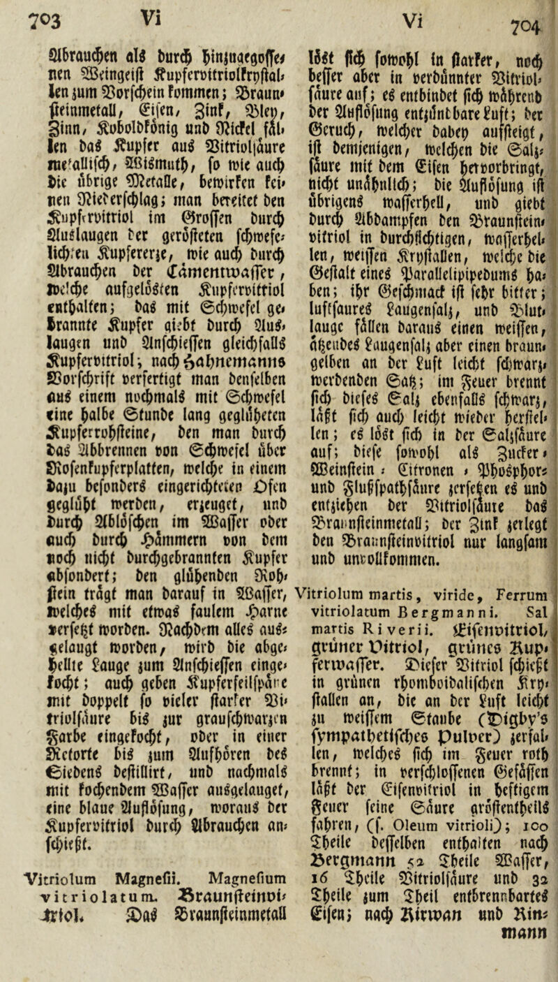 Qlbrau^en oW burd^ nen ?33dngei|l 5fupfcrt)ttriolfrp(^al* len jum 55orfc&ein Fommen; iöraun» fteinmetall/ €ifen/ 3inf, Q3len, ginn/ ^ubolDFontg unD O^icfcl fall len M Änpfer au^ 23itnnl|iure ine^alltfc^/ 2ßl^mut^, fo mie auc^ tie übrige ^etafle^ betpirFcn fei» nen D^ieFerfc^lag; man bereitet ben ^upfrrpitriol im troffen burc^ Sluelaugen ber gerufiefen fc^reefc» lichten ^upfererje, mie auc^ bur^ 51brau(^en ber idmcmiDafler, ipc!c^e aufgelösten ^upfcroittiol cntbaltenj baS mit 0(f)n)efel ge» Irannte Tupfer gi:bf bureb 5luS» laugen unb 5infcbieffen gleicbfaOS Äupferbttriol’, nacbö<^bnemanti$ ©orf^rift perfertigt man benfelben «uS einem no^malS mit ©cbmefel eine btilbe ©tunbe lang geglilbeten ^upferrobfieine; ben man bureb laß 2ibbrennen pon ©(bmefel über SiofenFupferplaften, melcbe in einem Jaju befonberS eingeriebteien Ofen geglubt tperben, erieuget, unb i)ur(b 2(bl6f(ben im ^ffiaiJer ober «ueb bureb J^immern pon bem «oeb Hiebt burebgebrannfen Rupfer «bfonbert; ben glübenben 9\ob» Pein trägt man barauf in 5ßaf)er, loelcbeS mit etmaS faulem J^arne »erfegt tporben. $Kaebbrm alles auS# gelaugt iporbeu/ tpirb bie abge» lellie £auge jum Sinfcbleffen einge* foebt; au^ geben itupferfellfpäne imt hoppelt fo Pieler (larfer 33i» triolfaure biS jur grauf^marjen Satbe eingefoebt, ober in einer sietorte bis jum Slufboren beS ©iebenS befiiflirt/ unb nacbmalS mit Foebenbem 5ßaffer auSgelauget, eine blaue’3luPofung, morauS ber ^upferpitriol bureb SIbraueben an» febie^f. Vitriolum Magncfii. Magnefium Ticriolatunt. ^raunjFetnDi» Jlrtol« £)aS S3vaun|ieinmetall 704 Hst (!db fomobl ln (Jarfet, noeb beffer aber in perbännter Vitriol» fäure auf; eS entbinbet peb toäbrenb ber 5lHflofung entjilntbare^uft; ber ©cruebf melcber babep auffieigf, ijj bemjenigen/ ipcicben bie ©alj? fäure mit bem €ifen betporbringt, nicht unäbnlleb; bie mPofung ift übrigens mafTerbeU, unb giebt bureb Sibbampfen ben ^raunfteim Pitriol in burcblicbtigen, moflierbel» len, tpeiffen ^rpfiaDen, toelcbcbie ©ellalt eines ^^arallelipipebums b^* ben; ibr ©ef^mact ifi febr bitter; luftfaureS ^augenfalj, unb QMut» lauge fällen barmiS einen meiffen, ä^eubeS ^augcnfalj aber einen braun» gelben an ber 2uft Icicbt fdjtrarj» tperbenben ©ab; im Seuer brennt (icb btefeS ©ali ebenfaOS febmarj, läft ficb auch leicbf mi'ebcr berftel* len; eS loSt jld) in ber ©aljfäure auf; biefe fomobl als gucFer» ?Q3cinftein .♦ Zitronen » 93boSpbors unb gluSfpatbfäure jcrfelen eS unb entjieben ber 2?ttriolfäuie baS ^rannpeinmefaü; ber jinf ^erlegt ben 55rajin(leinPitriol nur langfam unb untollFommen. Vitriolum martis, viride, Ferrum vitriolatum ßergmanni. Sal martis R i v e r i i. ^ifeiipitrtol/ grüner Pttriol, grünco Bup» fennaffer. 5>ieJer‘!8tfriol fcbie|t in grünen rbomDoibalifcben ^rp» flauen an, bie an ber i^uft ieicbt ju ipeiffem ©taube C®l0l>v’o | fympatpetifebee pulner) jerfal» len, ipelcbeS pcb im geucr rntb brennt; in perfd^loffenen ©efäffen lä^t ber €ifenpitriol in beftigem geiler feine ©äure gropentbeilS fahren, (|. Oleum vitriolQ; 100 ?beile beffclben enthalten nach iöergmamt 5^ ^J’beile SGBaffer, 16 ^bcile 53itrioliäure unb 32 2:beile ium ^b«il entbrennbarteS gifeui nach Äirwan unb Hin^ mann