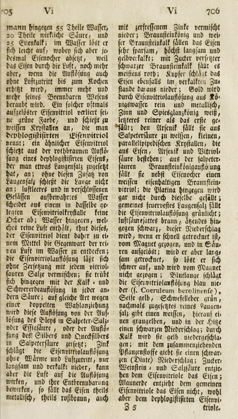 mamt 55 26eile SSaffer, 20 ^bcilc ivIrFii^^ 0tlare/ unD 35 01cnFalF; im SBafftT IHt er (ic^ Icidjf auf/ mobei; (icb aber je» (Ji|'enDd;er abfeijt, mell baö 0fen Durc^ bie Mt», no($ me^r öber, ttenn bie SluPofimg auc^ ebne Luftzutritt bi^ zum Socken erbiet mirb, immer mehr uub mehr feinet ^Brennbaren ^Befen^ I beraubt airb, €in [olcber oftmals I ouf^elüötcr €ifent?itriol »erliert fei» : ne qrüne garbC; unb f($iept zu I n'cilTen ^rotiaSen an, bie man ' ^cp^logtj^ifir^en iBifetiPttrioI nennt; ein abniic&er (Eifennitnol I febiejt au3 ber mtfebraunen 5tufii)» I fung eine^ bepblngiPi|tnen €ifen^; I ber man etira^ Laugenfalz ' bat/ an; obne biefen Sufa^ non ! Laugenfalz fcble^f bie Lauge nicht i an; ^ luftleere^ unb in ncrfdilojjenen i ©efaffen aufbemabrte^ ^Baffer I fd^eibet nu^ etnem in baffelbe qe» i legten ^ifenintriolfrpfialle feine I £)d)er ab; Gaffer binvjeaen, trel» I d;e^ reine Luft enthalt, tt)ut biefe^, j ber 0fem)itriol bient baj)cr zu ei» I nem (Drittel bie 0cgenaart ber rei» j ren Luft im 5BajJer zu entbrefen; I bie ^ifenbifriolauflofung la^t jicJ) ebne S^t’fe^ung mit jebem nitriol» faureu 0alze nermifd;en; (ie trübt 1 fM) hingegen mit ber ^alf » unb 0chmera'beaufiüfung in jeber an» bern 0aure; auf gleid;e ^2lrt wegen einer hoppelten 5Bablanziebung Wirb biefe 5Iufi6fung non ber 5luf» lofung M Q3lep^ m 0alpeter»0alz^ ' ober ^iJigfaure , ober ber Qiufio^ fung be^l 0ilbet^ unb Üuedjilbcr^ in ^0aIpeterfaare zetfe^t; ginf ' fcblagt bie €ifenmtriolauflo|ung ohne 2Darme unb Luftzutritt, nur langfam unb nerfalft nieber, fann aber bie Luft auf bie 5luf!öfung wirFen, unb tbre €ntbrennbanmg bewirFen, fo fallt m 0fen theil^ metaüifch/ theil^ rotbraun; auch mit zetfreffenem 3infe nermifcht nieber; S^raunfleinfbnig unb tnei» fer ^raunifeinfalf fällen ba^ €ifen fehr fparfam, j)o(h|i langfam unb gelboerfalft; mit guder oerfci^ter fchwarzer ^raunfteinFalf fallt e^ meifieuö rotb; Tupfer fcblagt ba^ €ifen ebenfalls im nerfalFtm 3u< fianbe boiau0 nieber; 0olb wirb bureb 0fem)itriolaufI6|ung au0 f ö* uig0wa|Ten rein unb metaUif^/ 3inn unb 0pie0glanzFonig weif/ le^fere0 reiner all bal erjle ge» ^illt; ben QtrfeniF fällt fic aul 0alpeferfäure zu weifjen, fleincu/ para(le!ipipebifcl;en Ärpffallen/ btc aul €tfen, Qlrfeuif unb 53itriol» fäure begehen; aul ber falpeter» faureu $raunfleinFonigauPu:ung fällt fie neb|t Q:ifeno(|er einen weijTen eifenbaltigen ^raunflein» nitriol; bie 53latina hingegen wirb gar nicht burch biefclbe gefillt* gemetnel feuerneftel Laugenfalz fällt bie ^ifennitnolaufibfung grünlt^t; lufifäurefatfel braun/ ä|eubes hiu^ gegen fchwarz, biefer 9^?ieberf(hiag wirb, wenn er fchneü getroefnet i|l/ vom ^Oiagnet gezogen, unb in 0äu» ren aufgelolt; wirb er aber lang^ fam getroefnet, fo Iblt er (i^ fehwer auf, unb wirb nom ?D^aanet nicht gezogen ; QMutlauge fchlägt bie €iferwjtriola8fl6fung blau nie» ber (|, Coeriileum berolinenfe), ©eife gelb, ©chwefelleber grün, nad;mall zugefctjtel rcinel Laugen» fall gibt einen wetffen, hierauf ei» nen graugelben, unb in ber Jfjitje einen fchwarzen JRieberfcblag; burch ^alf wirb |ie gelb ntcbergefehla» gen; mit bem lufammenziebenben ^flanzenfioffe giebt fie einen jehwar» zen (X^infe) SRieberfd^lag; 3ucfer» 5Bein(!ein » unb ©alzjäure entzie» hen bem 0fenoitriole bal 0fen; ^launerbe entzieht bem gemeinen €ifenoitrioIe bal 0fen ni^t, Wohl aber bem hephlo0i|liprten &\mi* 3 5 triole^