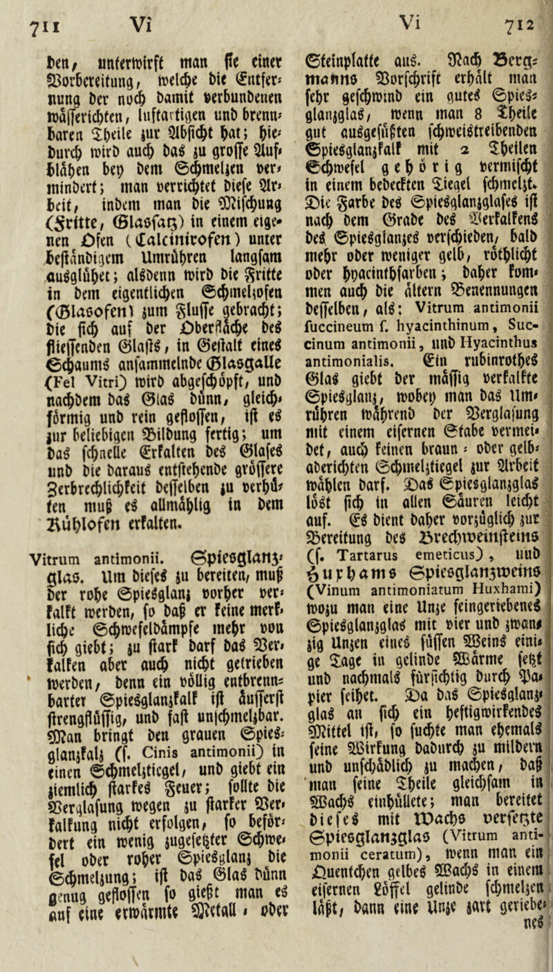 711 ttUf «nfertt)irf( man |Ie einet 93or6crei(una/ tt)elc^e bie fntfer« tuina ber noc^ bamit berbunbenen maflfeviebfen / luftarti^en unb brenm baren iur 5ibpcbt bat; buvcb wirb auch Mi ju öroffe 5iuf< blaben bep bem 0^mel|en t>er# ininbert; man »errtebtet biefe Qlr» beit/ inbem man bie ^O^ifebung (SrtttC/ 0laöfaij) in einem eige* nen £)fen (^alctmrofen) unter bepanbigem Umrübren langfam ,<m^glubet; aHbenn wirb bie Sritte in bem eigentUeben ©cbmelwfen ((Blaeofent jum gluffe aebraebt; bie pcb auf ber öberüaebe be^ flieffenben 0lafl^/ in ©eilalt eine^ ©ebaum^ anfammelnbe (Bl^sgaUc (Fel Vitri) Wirb abgefcbopft/ unb nadbbem baö 0la^ biinn/ gleich* förmig unb rein geflojjen/ ijl e^ Jur beliebigen 33ilbung fertig; um ba^ febneile (SrFalten be^ 0lafe^ unb bie barauö entftebenbe gröffere gerbrecbli^Fcit beffelben iu rerbä^ ten mu6 e^ aümdbliö in Büblofen erfalten. Vitnim antimonii. Spie6gi4tt5* glaö. Um biefe^ ju bereiten, muf ber robe 0pieöglanj »orber per* falFf werben, fo baf er Feine merf» liebe 0cbwefelbämpfe mehr m\ giebt; iu fiarF barf ba^ 53er» fallen aber auch nicht getrieben ‘ werben/ benn ein rollig entbrenn^ bartet ©pieöglanjFalF i(l äufferp firengpuffig, unb fap un|cbmel|bar. gj^an bringt ben grauen 0pie^* glanjFalj (f. Cinis antimonii) in einen 0(bmeliticgel, unb giebt ein liemlicb IfarFe^ geuer; follte bie ffierglafung wegen ju flarfer 53er» Fällung nicht erfolgen, fo befor» bert ein wenig jugefe^ter ©cbwe» fei ober rober ©pieöglanj bie e^mdiung; i)l Mi 0la^ bünn genug gesoffen fo giept man e^ auf eine erwärmte ®etall • ober ©teinplatte au^. 9^acb Bergs manno 53orfcbrift erbdlt man febr gefcbwmb ein gute^ ©pic:5s glanjgla^, wenn man 8 Sbetle gut auögefuften febwei^treibenben fepie^glanjfalF mit 2 ^bdlen ©cbwefel gehörig bermif^t in einem bebeclten Riegel fcbmelit ^ie garbe Mi ©pie^glanjglafe^ i|l nach bem 0rabe beö tBerlallen^ be^ ©pie^glan^eö rerjebieben, halb mehr ober weniger gelb, rdtblicbt ober bP^idntbfarben j baber Fom» men auch bie altern Benennungen beffelben, al^: Vitrum antimonii fuccineum f. hyacinthinum, Suc- cinum antimonii, unb Hyacinthus antimonialis, ^tn rubinrotbe^ 0la^ giebt ber mSffig rerfallte ©pie^glanj, wobei; man Mi Um» rdbren wäbrenD ber 53ergla)ung “ mit einem eifernen ©tabe rermet» bet, au^ leinen braun * ober gelb» aberid)ten ©cbmelitiegel jur 5lrbeit Wahlen barf. ^^ai ©piesglanjgla^ loöt pcb in allen ©auren leicht , auf. (ii bient baber rorjuglicb jut, Bereitung Mi Bred)it)ein(^ein$ • (f. Tartarus emeticus) , uub 6 it F l; a m 6 epteoglansTOetttö (Vinum antimoniatum Huxhami) woju man eine Unje feingeriebene^ ©pie^glanjgla^ mit Pier unb jwan#. jig Unjen eine^ füffen 5Bein^ einU' ge ^age iu gdinbe ?Ö3arme feßt unb nachmals fürjlcbttg bureb 5Ja» pier feibet. 2)a M\i ©pie^glaui» I gla^ an fid) ein brftigwirlenbe^ j 50?i(tel t)l, fo fuebte man ehemals feine 5ßirfung babureb ju milbern i unb unfd;Sblicb ju ma^en, ba§ 'man feine ^bdle gleicbfam in 1 ^acb^ einbuüete; man bereitet, biefe^ mit tDacbo perfegte ©pteoglangglao (Vitrum anti-^ monii ceratum), Wenn man ein, ^.uenteben gdbe^ 5Bad;^ in einem eifernen 2öffcl gelinbe fcbmeljett. Idpt, bann eine Unje mt örviebe» Mi
