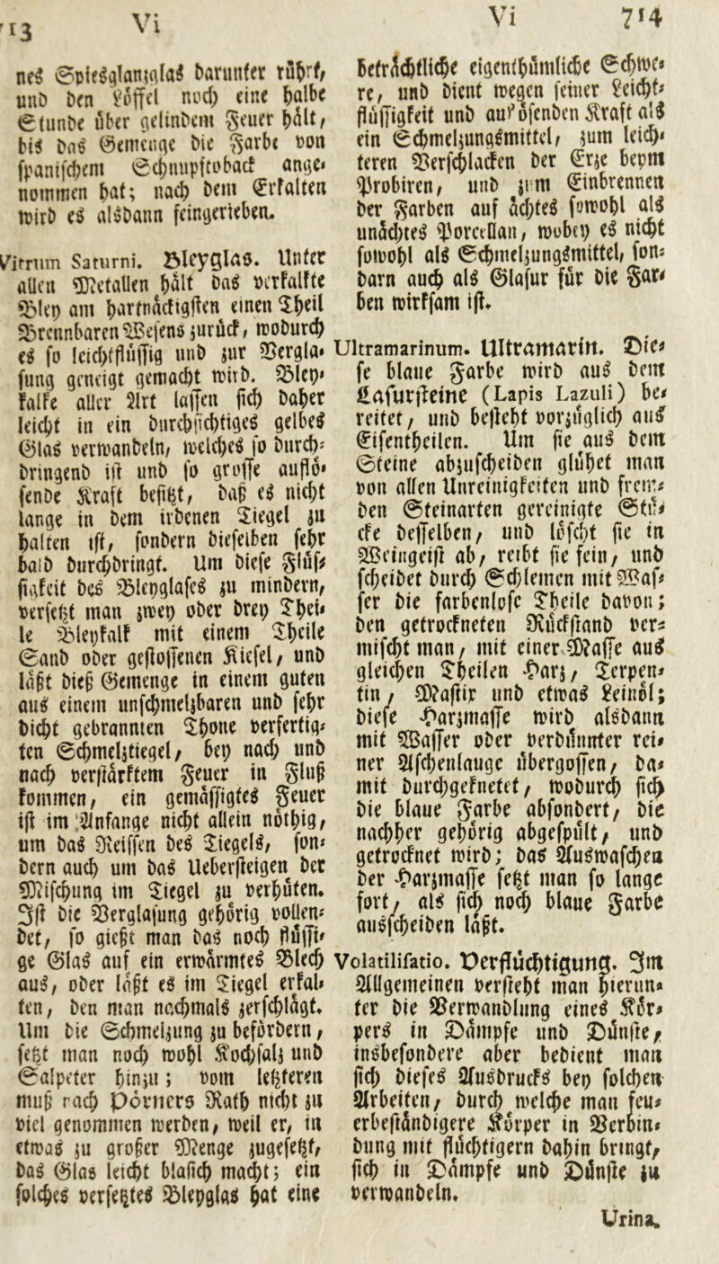 *3 ne^ 0pie^^lan;^laÄ bariinfer tü{yrf, uuD Den nud) eine ^albc €(unPe über c\el^n^cm geuer ^hit, bi5 Dn^ 0emcuqe Me S^rbe »on fpanifebem 0cbnupfti)bacf amje* noimnen bat; nach ^vfalten ipirb (i aliSDann fein^erieberu ^imim Saturni. 23leyQl<^Ö* Unter aUctt 5};etaUen halt vcrFalfte ^>lep am b^rtnildtglten einen brennbaren “iSefenö jnrücF/ mobureb e^ fo lcid)ffluiTia in** ?Bergla» funij geneigt qemaebt tt>irb. blep* !alfe aller 5irt laiJcn jicb baber klebt in ein biircbficbtige^ gelbem 0la^ rermanbeln/ iyeld)c^ fo bnreb/ bringenb i|] unb fo groffe aup6» fenbe ^'raft bep^t, bap e^ nid;t lange in bem ivbenen Siegel au halten ift, fonbern biefeiben febr halb burchbringk Um biefe glnf^ pafeit be^ ^:51epg(afe^ ju minbevn, PerfePjt man strep ober brep Thei* le ^iMepFalF mit einem 0anb ober gepojjenen fiiefel/ unb laft biep 0emenge in einem guten au^ einem unf^meljbaren unb fejbr bicht gebrannten ^bone oerfertig# ten 0cbmelatiegel/ bep nad; unb nach berjlarftem geuer in glup Fommen, ein gemajjigte^ peuer tp imi^lnfange nicht allein nothigf um baö Sveiffen be^ 3:iegel^/ fon* bern auch um ba^ Ueberpeigen bet 03iifchung im Riegel au berhutem 3P bie ^erglafung gehörig boliem bet, fo giept man ba^ noch flfiffk ge ©la^ auf ein ermarmte^ 55kch au^, ober la^t ee> im Siegel erfal» ten, ben man nc.chmal^ aerfchlägk Um bie 0cf)melaung ju beforbern, feßt man noch »^bhl .^'od>fala unb Salpeter hiniu; bom leliferert mup rach Ponicro SRath nicht ju biel genommen tberben, tbeil er, in etibaö iu großer ?D^enge augefeßf, baö ©lao leicht blaPch ma^t; ein folchee berfegte^ ^lepglati h<it Befr^chtlicht cigenthöndi^e Schtbe» re, unb bient toegen feiner Reicht» flujjigFeit unb aufofenben Äraft al^ ein S^meljung^mittcl, jum Ui^* teren ^erfchladen ber €rac bepm ^robiren, unb jrm (Einbrennen ber garben auf ad;te^ fomohl al^ unäd)te^ i'orcellan, mobep e^ nicht foibohl ol^ Schmelaungömittel, fom barn auch al^ ©lafur für bie gar^ ben tbirffam ip. Ultramarinum. UlttCUttatftt. ©tC^ fe blaue garbe mirb au^ bem ^afurjlctne (Lapis LazuH) ha reitet, unb bepeht borauglid) au^ €ifenthcilen. Um pc au^ bem Steine abjufcheiben glühet man bon allen Unreinigfeiten unb frem^ ben Steinarfen gereinigte @tn^ efe belTelben, unb lofd)t pe tn ^eiiigeip ab/ reibt pefeiu/ «nh fcheibet bnreh @d)(emcn mit^af^ fer bie farbenlofe ^helle babou; ben getrocFneten DvucFpanb ber^ mifchtmau/ mit einer ä)?afTe au^ gleichen ?heilen ^>arj/ jerpen^ tin/ ?0?aPib unb etmal Leinöl; biefe ^aramafft mirb alsbanti mit 5Baffer ober berbilnnter rck ner 5lfchen(auge Pbergoffen/ ba# mit burd;gefnetet/ tboburch p^ bie blaue garbe abfonbert/ bic nachher gehörig abgefpiilt/ unb getrocknet mirb; ba^ Sfu^waf^en ber 4>arjmajTe fe^t man fo lange fort/ al^ pc^ noch blaue garbe augfeheiben lapt. Voiatilifatio. t)erflu^tigun«* 3m 3lügemeinen berpeht man hi^fun« fer bie SSermanbliing eine^ Si5r^ per^ in ©diiipfe unb ©linpe/i tji^befonbere aber bebient man pch biefe^ 2(uobrutfc( bep folchen 2lrbeiteu/ bureb melche mau feu# erbepdnbigere Körper in SSeroin» bung mit pdchfigern bnhin bringt/ pch in ©dmpfe unb ©inpe |u bmvanbeln. Urina»