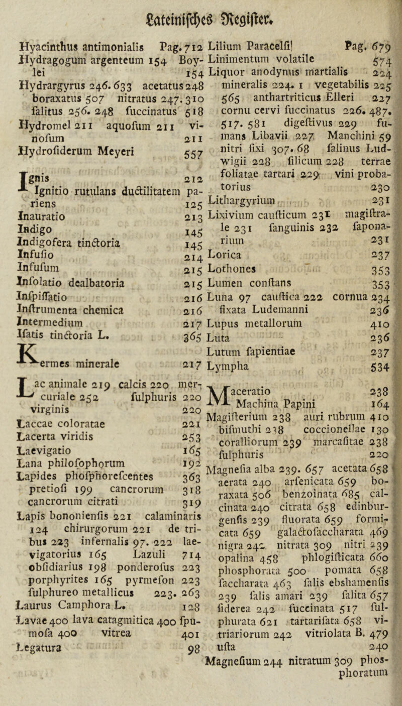 Hyacinthus antimonialis Pag. 712 Hydragogum argcntcum 154 Boy- lei 154 ilydrargyrus 246.633 acetatus 248 boraxatiis 507 nitratus 247. 310 falitus 255. 248 fuccinatus 518 Hydromel2ii aquofiim 211 vi- nofum 211 Ilydrofiderum Mcycri 557 Tgnis 212 Ignitio rutulans dudilitatem pa- riens 125 Inauratio 213 Indigo 145 Indigofera tindoria 145 Infufio 214 Infufuni Ä15 Infolatio dealbatoria 215 InfpifTatio 216 Indnimcnta chemica 216 Intermediiim »217 Ifatis tindoria L. 365 K ermcs minerale 217 T ac animale 219 calcis 220 mer- curiale 252 fulphuris 220 virginis 220 Laccac coloratae 221 Lacerta viridis 253 Laevigatio 16s Lana philofophoriim 192 Lapides phofphorefeentes 363 pretiofi 199 cancrorum 318 cancroriim citrati 319 Lapis bononienfis 221 calaminaris 124 chirurgorum 221 de tri- bus 223 infernalis 97. 222 lae- vigatorius 1Ö5 Lazuli 714 obfidiarius 198 ponderolus 223 porphyrites 165 pyrmefon 223 fulphureo metallicus 223. 263 Laurus Camphora L. 128 Lavac400 lava catagmitica 400 fpu- mofa 400 vitrea 401 Legatiira 98 Lilium Paracelfi! Pag. 679 Linimentum volatile 574 Liquor anodynus martialis 224 mineralis 224. i vegetabilis 225 565 anthartriticus Elleri 227 cornu cervi fuccinatus 226. 487* 517.581 digefliviis 229 fu- mans Libavii 227. Manchini 59 nitri fixi 307. 68 falinus Lud-, wigii 228 filicum 228 terrae foliatae tartari 229 vini proba- torius 230 Lithargyrium . ■ 231 Lixivium caufticum 23I magiftra- le 231 fanguinis 232 fapona- rium 231 Lorica 237 Lothones 353 Lumen conftans 353 •, Luna 97 caiiftica 222 cornua 234 fixata Ludemanni 236 Lupus metallorum 410 Luta 2^36 Lutum fapientiac 237 Lympha 534 .• Maceratio 238 Machina Papini 164 Magiflerium 238 auri rubrum 410 bifmuthi 2j8 coccionellae 130 coralliorum 239' inarcafitae 238 • fulphuris 220 ) Magnefia alba 239. 657 acetata 658 ^ aerata 240 arfenicata 659 bo- I raxata 506 benzoinata 685 cal- cinata 240 citrata 658 edinbur- ' genfis 239 fluorata 659 formi- • cata 659 galadofaccharata 469 nigra 242 nitrata 309 nitri 239 opalina 4.58 phlogillicata 660 piiosphorata 500 pomata 658 faccharata 463 falis ebshamcnfis ■ 239 falis amari 239 filita 657 : fiderea 242 fuccinata 517 ful- phiirata 621 tartarifata 658 vi- triariorum 242 vitriolata B. 479 iifta 240 Magnefium 244 nitratum 309 phos- phoratiuu