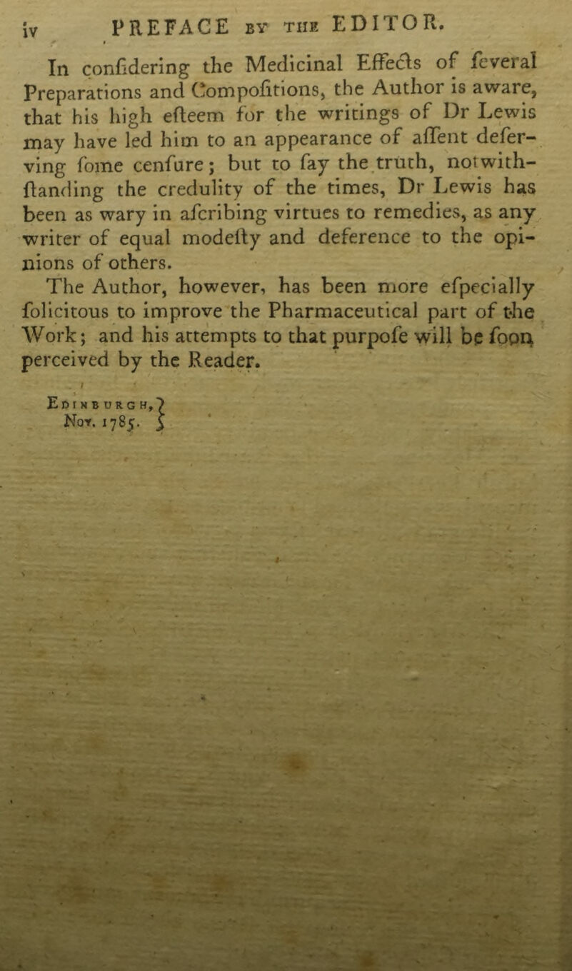 PREFACE by the EDITOR. In conhdering the IVIedicinal Lflecls of fcvei al Preparations and Compolitions, the Author is aware, that his high efleem for the writings of Dr Lewis may have led him to an appearance of affent defer- ving fome cenfure; but to fay the truth, notwith- flanding the credulity of the times, Dr Lewis has been as wary in afcribing virtues to remedies, as any writer of equal modefty and deference to the opi- nions of others. The Author, however, has been more efpecially folicitous to improve the Pharmaceutical part of the Work; and his attempts to that purpofe will be fopn perceived by the Reader. . I Edinburgh,) No*. 1785. £ J'