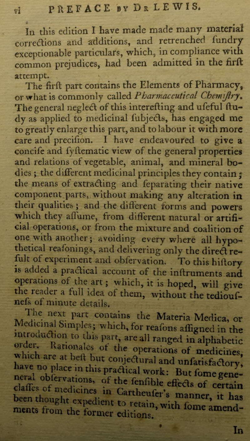 <* VI PREFACE by Dr LEWIS. In this edition I have made made many material corrections and additions, and retrenched fundry exceptionable particulars, which, in compliance with common prejudices, had been admitted in the firft: attempt. The firft part contains the Elements of Pharmacy, or what is commonly called Pharmaceutical Chemijlry. The general negled of this interefting and ufeful ftu- dy as applied to medicinal fubjeds, has engaged me to greatly enlarge this part, and to labour it with more care and precifton. I have endeavoured to give a concife and fyftematic view of the general properties and relations of vegetable, animal, and mineral bo- dies ; the different medicinal principles they contain; the means of extrading and feparating their native component parts, without making any alteration in their qualities ; and the different forms and powers which they aflume, from different natural or artifi- cial operations, or from the mixture and coalition of one with another; avoiding every where all hypo- thetical reafonings, and delivering only the dired re- fult of experiment and obfervation. To this hiftory is added a pradical account of the inftruments and operations of the art; which, it is hoped, will give the reader a full idea of them, without the tediouf- nefs of minute details. The next part contains the Materia Medica, c Medicinal Simples; which, for reafons affigned in tf orde°r lUdl!° are al1 ranEed in alphabet! oulu Rationales ot the operations of medicine hive no'nkr ^ i™ COJed\ural and unfatisfador have no place m this pradical work: But fomegeni claffesof nmd'10118’ ”f ffflb!e of certai clalks of medicines in Cartheufer’s manner it h- been thought expedient to retain wirl, o ’ meats from the former editions?’ ^ ^ t