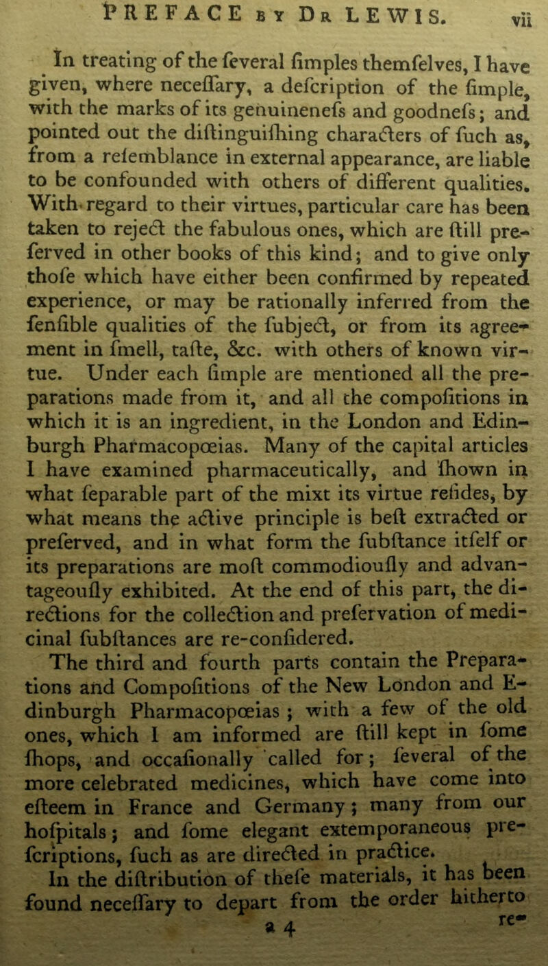 In treating of the feveral fimples themfelves, I have given, where neceffary, a defcription of the fimple, with the marks of its genuineness and goodnefs; and pointed out the diftinguifhing characters of fuch as, from a relemblance in external appearance, are liable to be confounded with others of different qualities. With, regard to their virtues, particular care has been taken to reject the fabulous ones, which are (till pre- ferred in other books of this kind; and to give only thofe which have either been confirmed by repeated experience, or may be rationally inferred from the fenfible qualities of the fubjeCt, or from its agree- ment in fmell, tafte, &c. with others of known vir- tue. Under each fimple are mentioned all the pre- parations made from it, and all the compofitions in which it is an ingredient, in the London and Edin- burgh Pharmacopoeias. Many of the capital articles I have examined pharmaceutically, and fhown in what (eparable part of the mixt its virtue relides, by what means the aCtive principle is belt extracted or preferved, and in what form the fubflance itfelf or its preparations are mod commodioufly and advan- tageoufly exhibited. At the end of this part, the di- rections for the collection and prefer vation of medi- cinal fubftances are re-confidered. The third and fourth parts contain the Prepara- tions and Compofitions of the New London and E- dinburgh Pharmacopoeias ; with a few of the old ones, which I am informed are (till kept in fome fhops, and occafionally called for; feveral of the more celebrated medicines, which have come into efteem in France and Germany ; many from our hofpitals; and fome elegant extemporaneous pre- fcriptions, fuch as are directed in praCtice. In the diftribution of thele materials, it has been found necelfary to depart from the order hitherto o a re**