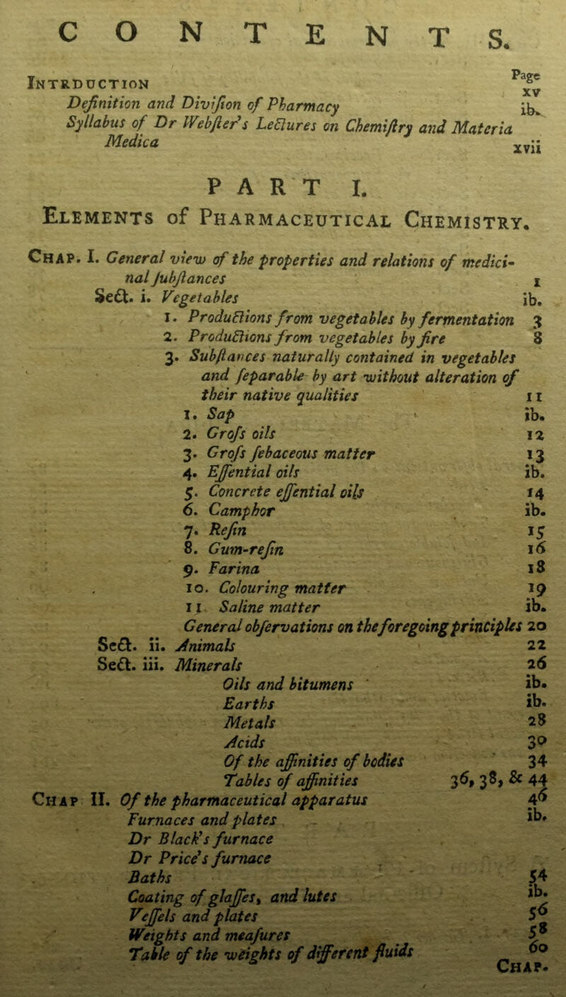 Intrduction Pl^ Definition and Divifion of Pharmacy ib* Syllabus of Dr Webftcr’s LeClures on Chemi/lry and Materia Medic a PART I. Elements of Pharmaceutical Chemistry. Chap. I. General view of the properties and relations of medici- nal Jubfiances I Se£t. i. Vegetables lb. 1. Productions from vegetables by fermentation 3 2. Productions from vegetables by fire *8 3. Sub/tances naturally contained in vegetables and feparable by art without alteration of their native qualities 11 I. Sap ib. 2. Grofs oils 12 3. Grofs febaceous matter *3 4. EJfential oils ib. 5. Concrete ejfential oils 14 6. Camphor ib. 7. Refin 15 8. Gum-refin 16 9. Farina 18 10. Colouring matter *9 11 Saline matter ib. General obfervations on the foregoing principles 20 Seel. 11. Animals 22 Se&. iii. Minerals 2 6 Oils and bitumens ib. Earths ib. Metals 28 Acids 30 Of the affinities of bodies 34 Tables of affinities 36, 38, & 44 II. Of the pharmaceutical apparatus 46 Furnaces and plates Dr Black’s furnace ib. Dr Price’s furnace ~ (J . Baths 54 Coating of glaffiest and lutes ib. S6 Veffiels and plates Weights and meafures 5s Table of the weights of different fluids 00 Chap.