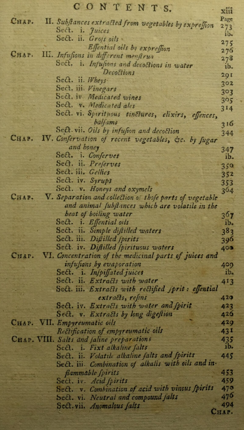 Chap. Chap. Chap. Chap. Chap. Chap. CONTENTS. II. Sub/lances extracted from vegetables by expreljlon Se<5l. i. Juices 1 M Se£t. ii. Gro/s oils EJJential oils bv exprejjion III. Infujions in different menjlrun Scift. i. Infujions and decoCtions in water DecoCtions Se£l. ii. IVheys- Seel. iii. Vinegars Seel. iv Medicated wines Seel. v. Medicated ales Seel. vi. Spirituous tinCiures, elixirs, c[fences, balfams Se£l • vii. Oils by infujion and deception IV. Confervation of recent vegetables, &c. by fugar and honey Se£l. i. Conferves Se£l. ii. Preferves Seel. iii. Gellies Se£l. iv. Syrups Sett. v. Honeys and oxymcls V. Separation and collection o thofe parts of vegetable and animat fubjlances which are volatile in the beat of boiling water Sett. i. EJJential oils Sett. ii. Simple dijlilled waters Sett. iii. DijlilledJpirits Sett. iv. Dijlilledfpirituous waters VI. Concentration of the medicinal parts of juices and infufions by evaporation Sett. i. Injpijfatedjuices Sett. ii. Extracts with water Sett. iii. Extracts with rectified jprit: ejfential extracts, re fins Sett. iv. Extracts with water andfpirit Seel. v. Extracts by long digeflion \ II. Empyreumatic oils Rectification of empyreumatic oils VIII. Salts andJaline preparations Sett. i. Fixt alkaline falts Sett. ii. Volatilt alkaline Jalts and Jpirits Sett. iii Combination of alkalis with oils and in' flammdble Jpirits Sett. iv. Acid Jpirits Sett. v. Combination of acid with vinous Jpirits Sett. vi. Neutral and compound falts Sett.vii. Anomalous falts *«• XI u 273 ib. 275 276 278 ib. 291 302 3°3 3 °5 3*4 3 16 344 347 ib. 3 5® 352 353 364 367 ib. 383 3 96 40® 409 ib. 413 420 423 426 429 431 435 ib. 445 453 459 47® 47 6 494 Chap.