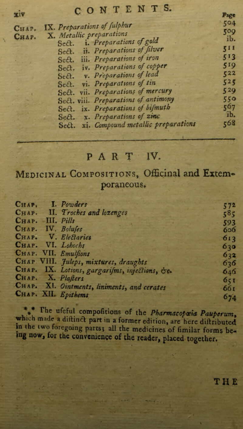 Chap. Chap. IX. Preparations of fulphur X. Metallic preparations Sett. i. Preparations of gold Sea. ii. Preparations of five r Sea. iii. Preparations of iron Sea. iv. Preparations of copper Sea. v. Preparations of lead Sea. vi. Preparations of tin Sea. vii. Preparations of mercury Sea. viii. Preparations of antimony Sea. ix. Preparations of bifmutb Sea. x. Preparations of zinc Sea. xi. Compound metallic preparations Page 504 509 ib. 5 S' 3 S'9 522 525 529 550 567 ib. 568 PART IV. Medicinal Compositions, Officinal and Extem- poraneous. Chap, I. Po-wiers 572 Chap. II. Troches and lozenges 585 Chap. III. Pills 593 Chap. IV. Bolufes 606 Chap. V. EleRaries 613 Ch ap. VI. Lohochs 630 Chap. VII. Emulfons 632 Chap VIII. Juleps, mixtures, draughts 636 Chap. IX. Lotions, gargarifms, mjeftions, 646 Chap. X. Plafters 651 Chap. XI. Ointments, liniments, and cerates 661 Chap. XII. Epithems ** The ufeful compofitions of the Pharmacopoeia Pauperum, which made a diftina part in a former edition, are here diftnbuted in the two foregoing parts; all the medicines of fimilar forms be- ing now, for the convenience of the reader, placed together. THE