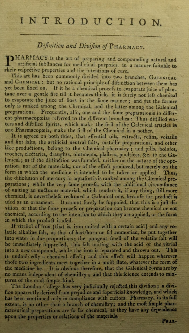 INTRODUCTION. Definition and Divifion ^/Pharmacy. PHARMACY is the art of preparing and compounding natural and H artificial fubftances for medicinal purpofes, in a manner fuitable to rheir rcfpedtive properties and the intentions of cure. This art has been commonly divided into two branches, Galenical and Chemical: but no rational principle of diftmdhon between them has yet been fixed on. If it be a chemical procefs to evaporate juice of plan- tane over a gentle fire till it becomes thick, it is furely not lefs chemical to evaporate the juice of (Iocs in the fame manner; and yet the former only is ranked among the Chemical, and the latter among the Galenical preparations. Frequently, alfo, one and the fame preparations in differ- ent pharmacopoeias referred to the different branches : Thus diftilled wa- > ters and diftilled fpirits. which mak the firft of the Galenical articles in one Pharmacopoeia, make the firft of the Chemical in a nother, It is agreed on both fides, that effential oils, extradls, relins, voiatile and fixt falts, the artificial neutral falts, metallic preparations, and other like productions, belong to the Chemical pharmacy ; and pills, bolufes, troches, eledtaries, draughts, ointments, plafters, poultices, &c. to the Ga- lenical; as if the dillindtion was founded, neither on the nature of the ope- ration nor of the materials, nor of the effect produced, but merely on the form in which the medicine is intended to be taken or applied Thus, the diffolution of mercury in aquafortis is ranked among the Chemical pre- parations ; while the very fame procefs, with the additional circumfiance of uniting an undtuous material, which renders it, if any thing, ftill more chemical, is neverthelefs reckoned a Galtnical one, becaufe the produdt is uftd as an ornament. It cannot furely be fuppofed, that this is a juft di- vifion or that the fame procefs or preparation can become chemical or not chemical, according to the intention to which they are applied, or the form jn which the produdt is ufed If vitriiol of iron (that is, iron united with a certain acid) and any vo- latile alkalihe fait, as tha- of hartfhorn or fal ammoniac, be put together into water in due proportions; the pungent fmell of the volatile fait will be immediately fuppreffed, this fait uniting with the acid of the vitriol into a new compound, while the iron is eparated and thrown out. This is undoub edly a chemical t ffedl; and this effedl will happen wherever thofe two ingredients meet together in a moift ftate* whatever the form of the medicine be It is obvious therefore, that the Galenical firms are by no means independent of chemillry ; and that this fcience extends to mix- tures of the moft fimp'C kind. The London ollege has very judicioufly rejedted this divifion » a divi- fion apparently derived from prejudice and fuperficial knowledge, and which has been continued only in compliance with cuftom. Pharmacy, in its full extent, is no other than a branch ofehemiftry; and the moft Ample phar- maceutical preparations are fo far chemical, as they have any dependence lipoa the properties or relations of the material#. ■ r Phaa-