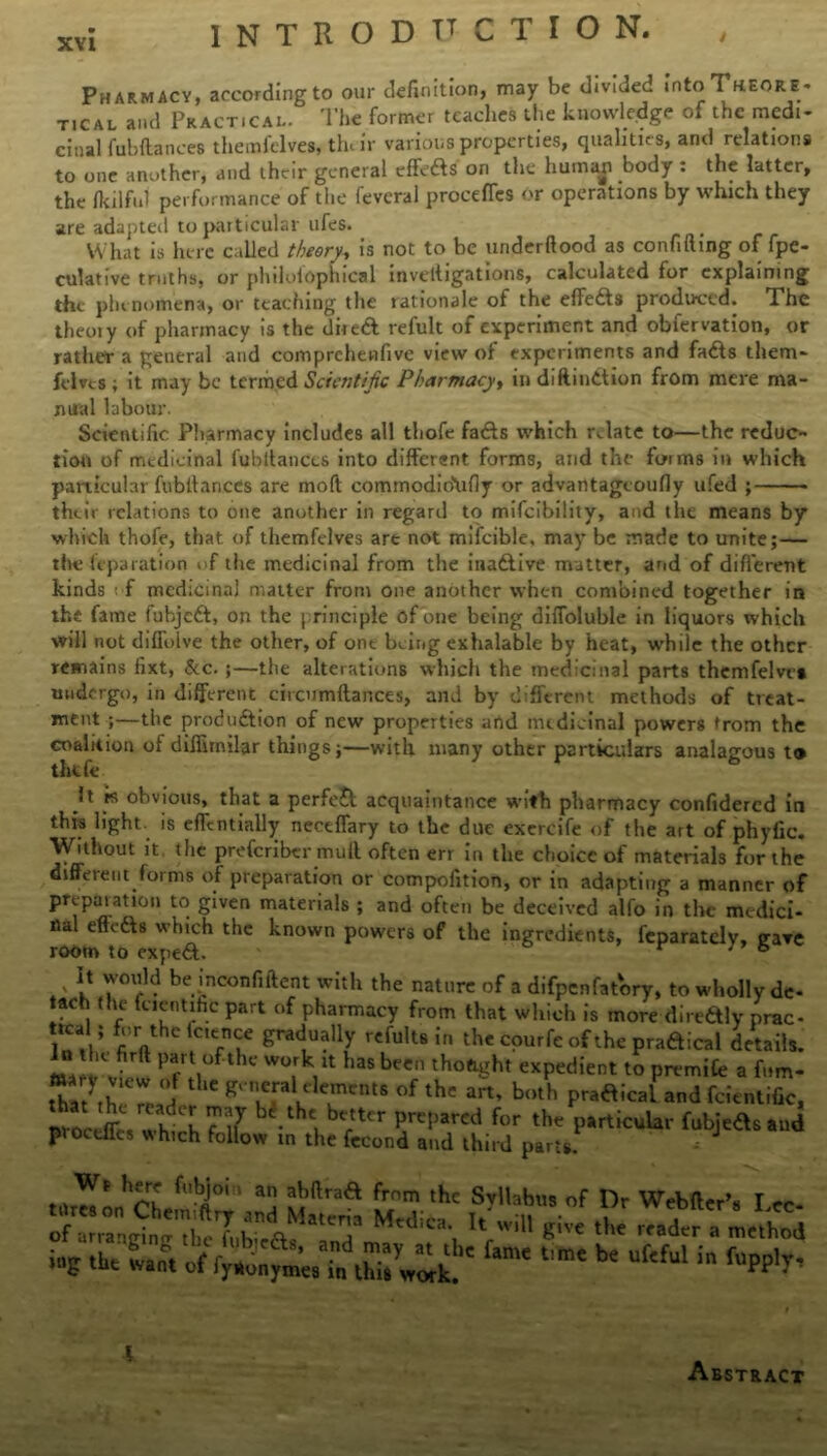 Pharmacy, according to our definition, may be divided !ntoTnEO*«- T,c al and Practical. The former teaches the knowledge of the medi- cinal fubftances thenafclves, the Ir various properties, qualities, and relations to one another, and their general effefts on the human body : the latter, the fkilful performance of the fevcral proceffes or operations by which they are adapted to particular ufes. What is here called theory, is not to be underftood as confiding of fpe- culative truths, or philolophical inveltigations, calculated for explaining the phenomena, or teaching the rationale of the effects produced. The theoiy of pharmacy is the dired t efult of experiment and obfervation, or rather a general and comprchenfive view of experiments and fads them* hlns ; it may be termed Scientific Pharmacy, in diflindion from mere ma- nual labour. Scientific Pharmacy includes all thofe fads which relate to—the reduc- tion of medicinal fubitanCcs into different forms, and the fu-ims in which particular fubltances are mod cominodio\ifly or advantagtoufly ufed ; their relations to one another in regard to mifeibility, and the means by which thofe, that of themfelves art not mifcible, may be made to unite;— the leparation of the medicinal from the inadive matter, and of different kinds f medicinal matter from one another when combined together in the fame fubjed, on the principle of one being diffoluble in liquors which will not difTolve the other, of one being exhalable by heat, while the other remains fixt, See. ;—the alterations which the medicinal parts themfelvra undergo, in different circumdances, and by different methods of treat- ment ;—the produdion of new properties and medicinal powers trom the coalition of diffirnilar things;—with many other particulars analagous t® thtfe It rs obvious, that a perfect acquaintance with pharmacy confidercd in this light, is effentially neccffary to the due exercife of the art of phyfic. Without it. the preferiber mult often err in the choice of materials for the different forms of preparation or compofition, or in adapting a manner of preparation to given materials ; and often be deceived alfo in the medici- nal effeds which the known powers of the ingredients, feparatclv, ffare room to exped. r 76 V i* be mconfident with the nature of a difpenfatory, to wholly de* tach the fcientific part of pharmacy from that which is more dire&ly prac- b’r the fcien ce gradually refults ir, the epurfe of the pradical details, mu Prr!,°fthc w°.rk1lt hasbccn thought expedient to premiCe a fom- ttaMhi real ' gnura t ?ent8 °f the art’ both Pt^icai and fcientific, pvoceffc/whth bt.tht, blfttcr Prcpared for the particular fubjeds and proedies which follow in the fecond and third parts. trtr^on’Oh fubi°‘ ' au Sftraa frnrn thc Syllab«3 of Dr Webfter’s Lee i»g fe La. of b' Uf'ful in rPP'T' l Abstract