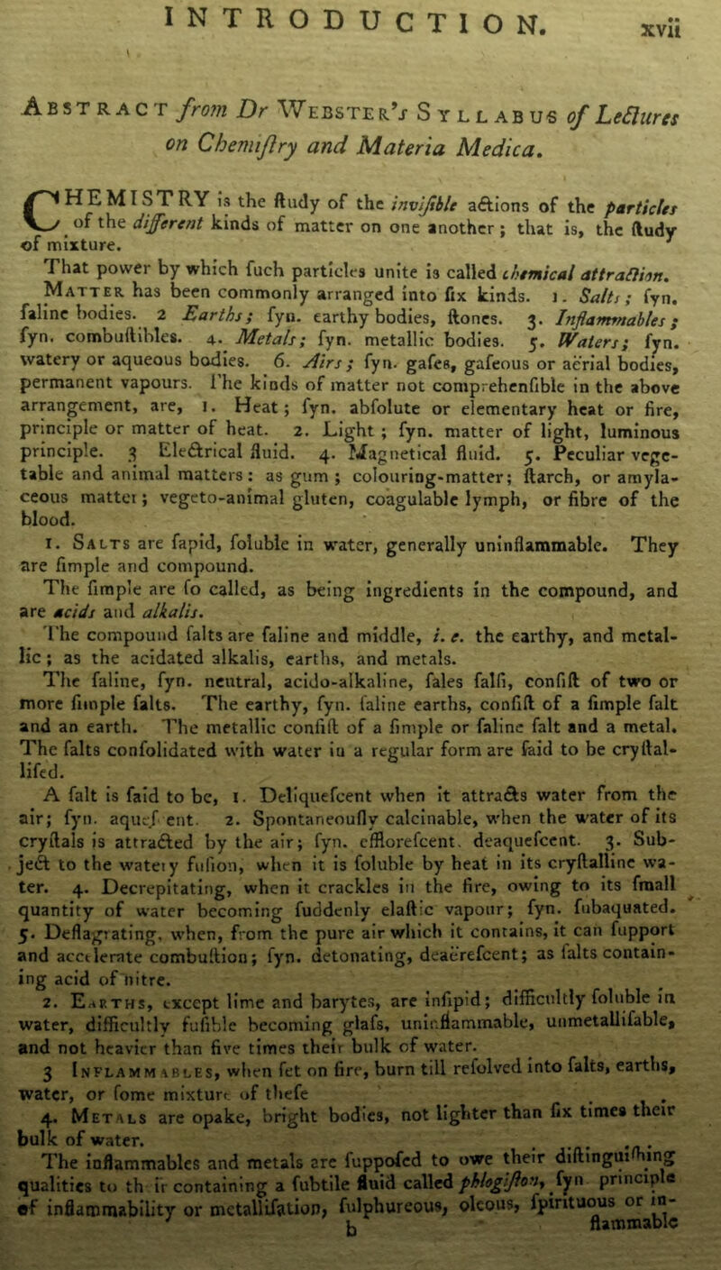 xvu Abstract from Dr W ebste r’j- Syllabus of Lefiures on Chemiflry and Materia Medica. CHEMISTRY is the ftudy of the invifible aftions of the particles t °f the different kinds of matter on one another ; that is, the ftudy of mixture. 7 That power by which fuch particles unite is called chemical attraftiin. Matter has been commonly arranged into fix kinds, j. Salts; fyn. faline bodies. 2 Earths; fyn. earthy bodies, ftones. 3. Inflammables; fyn. combuftihles. 4. Metals; fyn. metallic bodies. 5. Waters; fyn. watery or aqueous bodies. 6. Airs; fyn. gafes, gafeous or aerial bodies, permanent vapours. 1 he kinds of matter not comprehenfible in the above arrangement, are, 1. Heat; fyn. abfolute or elementary heat or fire, principle or matter of heat. 2. Light ; fyn. matter of light, luminous principle. 3 kle&rical fluid. 4. Magnetical fluid. 5. Peculiar vege- table and animal matters: as gum; colouring-matter; ftarch, or amyla- ceous mattei; vegeto-animal gluten, coagulable lymph, or fibre of the blood. 1. Salts are fapid, foluble in water, generally uninflammable. They are Ample and compound. The Ample are fo called, as being ingredients in the compound, and are acids and alkalis. The compound falts are faline and middle, /. e. the earthy, and metal- lic ; as the acidated alkalis, earths, and metals. The faline, fyn. neutral, acido-alkaline, fales falfi, confift of two or more Ample falts. The earthy, fyn. faline earths, confift of a Ample fait and an earth. The metallic confift of a Ample or faline fait and a metal. The falts confolidated with water iu a regular form are faid to be cryftal- lifed. A fait is faid to be, 1. Deliquefcent when it attra&s water from the air; fyn. aquef ent. 2. Spontaneoufly calculable, when the water of its cryftals is attradled by the air; fyn. efflorefeent. deaquefeent. 3. Sub- ject to the wateiy fufion, when it is foluble by heat in its cryftallinc wa- ter. 4. Decrepitating, when it crackles in the fire, owing to its fmall quantity of water becoming fuddenly elaft:c vapour; fyn. fubaquated. 5. Deflagrating, when, from the pure air which it contains, it can fupport and acctlemte combuftion; fyn. detonating, deaerefeent; as lalts contain- ing acid of nitre. 2. Earths, except lime and barytes, are infipid; difficultly foluble in water, difficultly fufible becoming glafs, uninflammable, unmetallifable, and not heavier than five times their bulk of water. 3 Inflamm ibles, when fet on fire, burn till refolved into falts, earths, water, or fome mixture of thefe 4. Metals are opake, bright bodies, not lighter than fix times their bulk of water. , The inflammables and metals are fuppofed to owe their diftingui ing qualities to th i'r containing a fubtile fluid called phlogifton, 1 principle of inflammability or metallisation, fulphureous, olcous, fpintuous^or^ni-