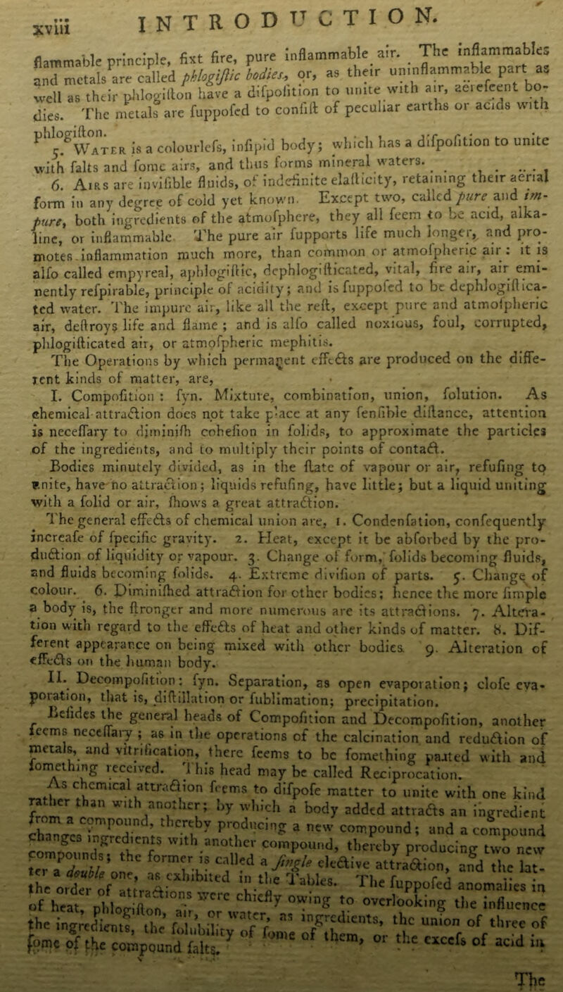 * xviii INTRODUCTION. inflammable air. The inflammables their uninflammable part as flammable principle, fixt fire, pure . and metafile called phlogijlic bodies., or, as their uninflammable part well as their phlogifton have a difpolition to unite with air, ae.efeent bo dies. The metals are fuppofed to confift of peculiar earths 01 acids witl th ^ r.*Water is a colourlefs, infipid body; which has a difpofition to unite with falts and fomc airs, and thus forms mineral waters. _ _ ...... 6. Airs are hjvilible fluids, of indefinite elaflicity, retaining their aerial r ’1 - known. Except two, called pure and im- pure, hnfh mo-tvriienrs or rue atmofuhere, they all feem to be acid, alka- line. torm ill any uegrcc ui i-um ... r- - ’ ‘ pure, both ingredients of the atmofphere, they all feem to be acid, alka- line, or inflammable The pure air fupports life much longer, and pro- motes inflammation much more, than common or atmofpheric air . it is . ,, -n- , Li :/i: j ..:.-,i n-., UiOlcr-lnnainiiidiiuu iuuui 7 i ; aifo called empyreal, aphlogiflic, dcphlogiflicated, vital, fire an, air emi- nently refpirable, principle of acidity; and isfuppoled to be deplnogiflma- ted water. The impure air, like all the reft, except pure and atmofpheric air, deftroys life and flame ; and is alio called noxious, foul, corrupted, phlogifticated air, or atmofpheric mephitis. The Operations by which permanent effects are produced on the diffe- rent kinds of matter, are, I. Compofition : fyn. Mixture, combination, union, folution. As chemical attraction does not take p’acc at any fenfible diftance, attention is neceffary to djminifh cohefion in folids, to approximate the particles of the ingredients, and to multiply their points of contact. Bodies minutely divided, as in the flate of vapour or air, refufing to enite, have no attraction ; liquids refufing, have little; but a liquid uniting with a folid or air, fhows a great attraction. The general effects of chemical union are, t. Condenfation, confcquently incrcafe of fpecific gravity. 2. Heat, except it be abfovbed by the pro- duction of liquidity or vapour. 3. Change of form, folids becoming fluids, and fluids becoming folids. 4. Extreme divifion of parts, y. Cliange of colour. 6. Himinifhed attraction for other bodies; hence the more Ample a body is, the ftronger and more numerous are its attractions. 7. Altera- tion with regard to the effedts of heat and other kinds of matter. 8. Dif- ferent appearance on being mixed with other bodies 9. Alteration of effects on the human body. II. Deeompofition: fyn. Separation, as open evaporation; clofe eva- poration, that is, did illation or fublimation; precipitation. Lclides the general heads of Compofition and Deeompofition, another feems neceffary ; as in the operations of the calcination and redmtion of metals, and vitrification, there feems to be fomething paated with and omet 1 ng leceived. I his head may be called Reciprocation. rJ\ S C^CrBlCalutUV'au0n f, C,r,S t0 dlfPofe matter to unite with one kind rather than with another; by which a body added attracts an ingredient cha^ca inTT ; t 7 a ntw compound; and a compound changes ingredients with another compound, thereby producing two new terTS/*UeC CjU'd \^%le endive attraction, and the lat- !he orderofV'? TabIeS* Thc %P^d anomalies in of heat nl 1 * ft IOn-S Y‘CIC clliefly owing to overlooking the influence «t in2bSf ^ ST - -g-dients, the JL of fee of W °f r',n,c Qf -hem' *»