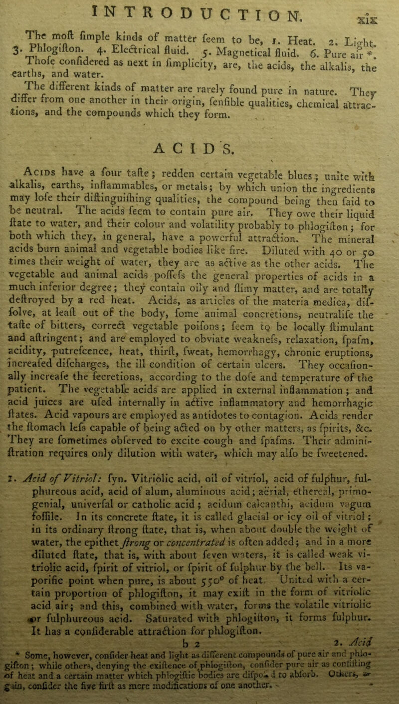 „ T55 mnft fimpIe^nis.of! ™atjer feem to be> '• Heat. 2. Light. 3’ Phlogiflon. 4. LleClrical fluid. 5. Magnetical fluid. 6. Pure air* Thofe confidered as next in fimplicity, are, the acids, the alkalis, the earths, and water. ’ The different kinds of matter are rarely found pure in nature. They differ »rom one another in their origin, fenfible qualities, chemical attrac- tions, and the compounds which they form. ACID S. \ / Acids have a four tafle; redden certain vegetable blues; unite with alkalis, earths, inflammables, or metals; by which union the ingredients may lofe their diftinguifhing qualities, the compound being then faid to be neutral. The acids feem to contain pure air. They owe their liquid ftate to water, and their colour and volatility probably to phlogiflon ; for both which they, in general, have a powerful attraction. The mineral acids burn animal and vegetable bodies like fire. Diluted with 40 or 50 times their weight of water, they are as acfive as the other acids. The vegetable and animal acids poffefs the general properties of acids in a much inferior degree; they contain oily and flimy matter, and are totally deftroyed by a red heat. Acids, as articles of the materia medica, dif- folve, at leaft out of tiie body, fome animal concretions, neutralife the tafte of bitters, correCt vegetable poifons ; feem tQ be locally flimulant and aftringent; and are employed to obviate weaknefs, relaxation, fpafm, acidity, putrefcence, heat, thirfl, fwcat, hemorrhagy, chronic eruptions, increafed difeharges, the ill condition of certain ulcers. They occafion- ally increafe the fecretions, according to the dole and temperature of the patient. The vegetable acids are applied in external inflammation ; and acid juices are -ufed internally in aCtive inflammatory and hemorrhagic Hates. Acid vapours are employed as antidotes to contagion. Acids render the flomach lefs capable of being a&ed on by other matters, as fpirits, &c. They are fometimes obferved to excite cough and fp'afms. Their admini- ftration requires only dilution witii water, which may alfo be fweetened. Z. Acid of Vitriol: fyn. Vitriolic acid, oil of vitriol, aci-d of fulphur, ful- pkureous acid, acid of alum, aluminous acid; aerial, ethereal, primo- genial, univerfal or catholic acid ; acidum calcanthi, aeidtim vaguru foffile. In its concrete ftate, it is called glacial or icy oil of vitriol ; in its ordinary ftrong ftate, that is, when about double the weight of water, the epithet Jirong or concentrated is often added; and in a more diluted ftate, that is, with about feven waters, it is called weak vi- triolic acid, fpirit of vitriol, or fpirit of fulphur by the bell. Its va~ porific point when pure, is about 550° of heat United with a cer- tain proportion of phlogiflon, it may exiit in the form of vitriolic acid air; and this, combined with water, forms the volatile vitriolic •or fulphureous acid. Saturated with phlogiflon, it forms fulphur. It has a coniiderable attraction for phlogiflon. b 2 2. Acid * Some, however, confider heat, and light as different compounds of pure air and phio- gifton; while others, denying the cxiftence of,phlogiflon, confider pure air as conlifting of heat and a certain matter which phlogiflic bodies are difpol* J to ablorb. Others, *r gain, confider the five firft as mere modifications of one another. -