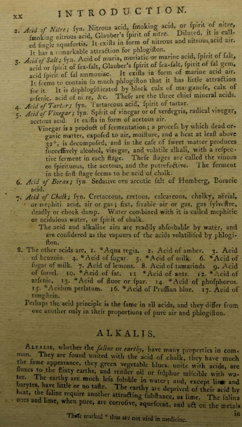 „ nf Nitre. fvn. Nitrous acid, fmoking acid, or fpirit of nitre, fmoking nitrous acid, Glauber’s fpirit of nitre. Diluted, it is call- TLl aquafortis. It exifts in form of mtrous and nitrous acid air. It hafa remarkable attraftion for phlogifton. . ... , Acid of Salt; fyn. Acid of muria, muriatic or marine acid, fpirit of ialt, 3 acid or fpii it of fea-falt, Glauber's fpirit of fea-falt, fpirit of fa 1 gem, acid fpirit of fal ammoniac. It exifts in form of marine acid air. It feems to contain fo much phlogifton that it has little attraction for it It is dephlogifticated by black, calx of mat ganefe, calx of arfenig, acid of ni re, &c. Thefe are the three chief mineral acids. 4. Acid of Tartar; fyn. Tartareous acid, fpirit of tartar. # 5. Acid of Vinegar; iyn. Spirit of vinegar or of verdegns, radical vinegar, acetous acid, it exifts in form of acetous air. Vinegar is a product of fermentation ; a proctfs by which dead or- ganic matter, expofed to air, moifture, and a heat at leaft above 32°, is decompofed, and in the cafe of fweet matter produces fuccrffively alcohol, vinegar, and volatile alkali, with a refpec* tive ferment in each ftage. Thefe ft ages are called the vinous or fpirituous, the acetous, and the putrefaftive. I he ferment in the fnft ftage feems to be acid of chalk. 6. Jfcid of Borax; fyn Sedative orn arcotic fait of Homberg, Boracic acid. 7. Acid of Chalk; fyn. Cretaceous, crctous, calcareous, chalky, aerial, * or mephiti. acid, air or gas j fixt, fixable air or gas, gas fylveftre, deadly or choak damp. Water combined with it is called mephitic or acidulous water, or fpirit of chalk. The acid and alkaline airs are readily abforbable by water, and are confidered as the vapours of the acids volatilifed by phlogi- fton. 8. The other acids are, 1. *Aqua regia. 2. Acid of amber. 3. Acid of benzoin. 4. *Acid of fugar. 5. *Acid of milk- 6. *Acid of fugar of milk. 7. Acid of lemons. 8. Acid of tamarinds 9. Acid of forrel. 10. *Acid of fat. 11 *Acid of ants. 12. *.\cid of arfeftic. 13. *Acid of fluor or fpar. 14. *Acid of phofphorus. 15. ’ Acidum perlatum. 16. *Acid of Pruflian blue. 17. Acid of tungftein. I erhaps the acid principle is the fame in all acids, and they differ from one another only in their proportions of pure air and phlogifton. ALKALIS. Ali a ms, whether the faline or earthyy have many properties in com- mon. They arc found united with the acid of chalk, they have much n 1. r S/ «g'>»Wc blue, unite with acids, arc fluxes to,the flinty earths and render oil or fnlphur mifeible with wa- x'/- Jh'^ Muble in water; and, except W and be i,e fllin  ° U T1 ”rthr a,e dcPrivcd of their acid by one ’and lime wbqU're a° at,ra.ainS » H-tc. The lalina ones and Itme, when pure, are corrohvc, aquefeent, and ad on the metals Th,Tc nl”k=d - thus arc not ufed iu medicine.