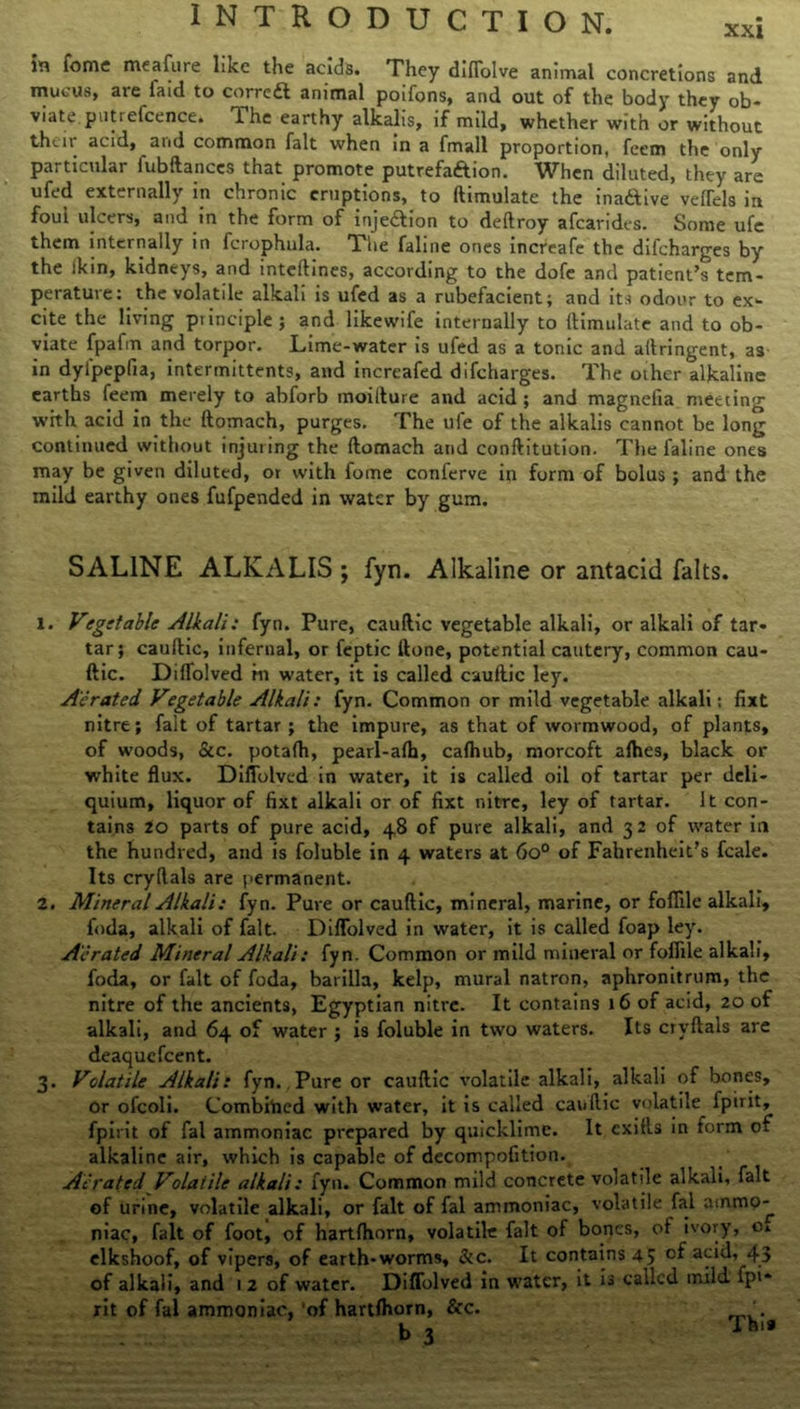 in Tome meafure like the acids. They difiolve animal concretions and mucus, are faid to correft animal poifons, and out of the body they ob- viate puti elcence. T. he earthy alkalis, if mild, whether with or without their acid, arid common fait when in a fmall proportion, feem the only particular fubftances that promote putrefaftion. When diluted, they are ufed externally in chronic eruptions, to ftimulate the ina&ive vefTels in fou’l ulcers, and in the form of injection to deftroy afearides. Some ufe them internally in fcrophula. The faline ones increafe the difeharges by the ikin, kidneys, and inteftines, according to the dofe and patient’s tem- perature: the volatile alkali is ufed as a rubefacient; and its odour to ex- cite the living principle; and likewife internally to ftimulate and to ob- viate fpafm and torpor. Lime-water is ufed as a tonic and aftringent, as in dyfpepfia, intermittents, and increafed difeharges. The other alkaline earths feem merely to abforb moifture and acid ; and magnefia meeting with acid in the ftomach, purges. The ufe of the alkalis cannot be long continued without injuring the ftomach and conftitution. The faline ones may be given diluted, ot with fome conferve in form of bolus; and the mild earthy ones fufpended in water by gum. SALINE ALKALIS ; fyn. Alkaline or antacid falts. X. Vegetable Alkali: fyn. Pure, cauftic vegetable alkali, or alkali of tar- tar; cauftic, infernal, or feptic ftone, potential cautery, common cau- ftic. Diflolved m water, it is called cauftic ley. Aerated Vegetable Alkali: fyn. Common or mild vegetable alkali: fixt nitre; fait of tartar; the impure, as that of wormwood, of plants, of woods, &c. potafti, pearl-afh, cafhub, morcoft afhes, black or white flux. Diflolved in water, it is called oil of tartar per deli- quium, liquor of fixt alkali or of fixt nitre, ley of tartar. It con- tains 20 parts of pure acid, 48 of pure alkali, and 32 of water in the hundred, and is foluble in 4 waters at 6o° of Fahrenheit’s feale. Its cryftals are permanent. 2. Mineral Alkali: fyn. Pure or cauftic, mineral, marine, or fofiile alkali, foda, alkali of fait. Diflolved in water, it is called foap ley. Aerated Mineral Alkali: fyn. Common or mild mineral or fofiile alkali, foda, or fait of foda, barilla, kelp, mural natron, aphronitrum, the nitre of the ancients, Egyptian nitre. It contains 16 of acid, 20 of alkali, and 64 of water ; is foluble in two waters. Its cryftals are deaquefeent. 3. Volatile Alkali: fyn. Pure or cauftic volatile alkali, alkali of bones, or ofcoli. Combined with water, it is called cauftic volatile^ fpirit, fpirit of fal ammoniac prepared by quicklime. It cxifts in form of alkaline air, which is capable of decompofition. Aerated Volatile alkali: fyn. Common mild concrete volatile alkali, fait of urine, volatile alkali, or fait of fal ammoniac, volatile fal ammo-^ niac, fait of foot, of hartfhorn, volatile fait of bones, of ivory, o. elkshoof, of vipers, of earth-worms, &c. It contains 4; of acid, 43 of alkali, and 1 2 of water. Diflolved in water, it is called mild fpi* rit of fal ammoniac, 'of hartfhorn, &c. b 3 Thu