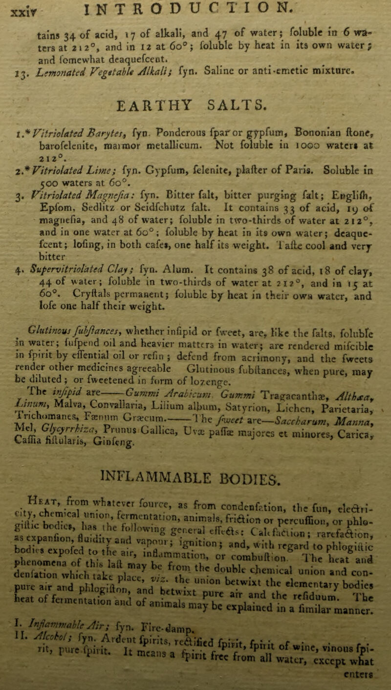 tains 34 of acid, 17 of alkali, and 47 of water; foluble in 6 wa- ters at 2120, and in 12 at 6o°; foluble by heat in its own water; and fomewhat deaquefcent, 13. Lemonated Vegetable Alkali} fyn. Saline or anti-emetic mixture. EARTHY SALTS. I* Vitriolated Barytes, fyn. Ponderous fparor gypfum, Bononian ftone, barofelenite, maimor metallicum. Not foluble iu 1000 water* at 212°. 2. * Vitriolated Lime; fyn. Gypfum, felenitc, plafter of Paris. Soluble in 500 waters at 6o°. 3. Vitriolated Magnejia: fyn. Bitter fait, bitter purging fait; English, Epfom, Sedlitz or Seidfchutz fait. It contains 33 of acid, 19 of magnefia, and 48 of water; foluble in two-thirds of water at 212°, and in one water at 6o°; foluble by heat in its own water; deaque- feent; lofing, in both cafes, one half its weight. 1 alle cool and very bitter 4. Supervitrioiated Clay; fyn. Alum. It contains 38 of acid, 18 of clay, 44 of water; foluble in two-thirds of water at 212°, and in 15 at 6o°. Cryltals permanent; foluble by heat in their own water, and lofe one half their weight. Glutinous fubjlances, whether infipid or fweet, are, like the falts. foluble in wa«.ei ; fufpend oil and heavier matters in water; arc rendered mifciblc in fpuit by effential oil or refin ; defend from acrimony, and the fweets render other medicines agreeable Glutinous fubltances, when pure, may be diluted ; or fweetened in form of lozenge. The ivjipid are Gummi Arab;cum Gummi Tragaeanthae, Althsa, Lwum, Malva, Convallaria, Liiium album, Satyrion, Lichen, Parietaria, Tnchomanes, Ftenum Gracum The fweet art—Saccharum, Mamia, SaS:'GailiCa’ pafe INFLAMMABLE BODIES. Whatefvcr fourcc’ as fro^ condenfr.tion, the fun, eledri- dentation which take place -7- T Umon and con- l. drfammablcAir; fyn. Fire-damp. ' VT fp7of inc- ,inous V- * 3 a TIr,t frcc all water, except what enters