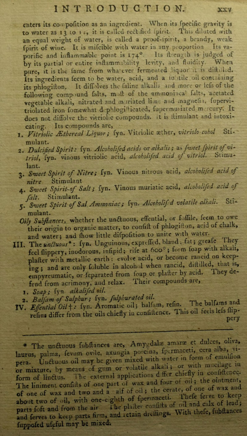 enters its co . pofition as an ingredient. When its fpecific gravity is to water as 13 to it is called re&ifitd tpirit. This diluted with an equal weight of water, is called a proof-ipirit, a brandy, weak fpirit of wine. It is mifciblc with water in any proportion Its va- porific and inflammable point is 1740 Its llvength is judged of by its partial or entire inflammability levity, and fluidity. When pure, it is the fame from whatever fermented liquor it is difttiled. Its ingredients feem to be water, acid, and a 1 u stile oil containing its phlogillon. It diffolves the faline alkalis and more or lefs of the following compound falts, moll of the ammoniaea! falts, acetated vegetable alkali, nitrated and m iriated lime and magneli 1, fupervi- triolated iron fomewhat d phlogi'licated, fupermuiiated m rcuryr. It does not dilfolve the vitriolic compounds, it is tlimnlant and intoxi- cating. Its compounds are, • 1. Vitriolic JEthereal Liquor; fyn. Vitriolic aether, vitriolo cohol Sti- mulant. ... 2. Dulcified Spirit: fyn. Alcoholifed acids or alkalis; as fweet fpirfof vi- triol, fyn. vinous vitriolic acid, alcoholifed acid of vitriol. Stnnu- 3. Sweet Spirit of Nitre; fyn. Vinous nitrous acid, alcoholifed acid of nitre Stimulant . . . .... .. - 4. Sweet Spirit-of Salt; fyn. Vinous muriatic acid, alcohoLiJed acid op fait. Stimulant. _ - _ . 5. Sweet Spirit of Sal Ammoniac; fyn. Alcoholifd volatile alkali, oti- mulant. - Oily Subfiances, whether the un&uous, eflential, or foffile, feem to owe their origin to organic matter, to confift of phlogillon, acid of chalk, and water; and fhow little difpoiition to unite with vvatci. III. The unfiuous* : fyn. Unguinous, cxprefTcd, bland. fat; greafe 1 hey feci flippery, inodorous, infipid; rife at 6oo°; form loap with alkali, plalter with metallic earth: evolve acid, or become rancid on keep- ing ; and are only foluble in alcohol when rancid, diddled, that is, empyreumatic, or feparated from loap or plader by acid, i iey e- fend from acrimony, and relax. Their compounds aie, 1. Soap; fyn alkalifed oil. 2. Balfam of Sulphur; fyn. fulphurated'oil. IV. Effcntial Oil\: fyn. Aromatic oil; balfam, refin. _ The balfam refma differ from the oils chiefly in confidence. This oil feels lefs dip- * The unftuous fubflances are, Amygdalae: amnne et dulces, oliva, laurus, palma, fevum ovde, axungia porcina, fjnrmaceti, ccra alba, vt- pera. Ui.auius oil may be given mixed with water m form of emulfion or mixture, by means of gum or volatile alkali; 01 wit 1 b form of lindus. The external applications ddfer chiefly .n o ‘• The liniment conf.ds of one part ot wax and four ot 0. »Jie ointute ^ of one of wax and two and a alf of od ; the cerate, of one of v ax d about two of oil, with one-eighth of fpermaceti. ^hefeferve to k p parts foft and from the air The P1:‘the^c fxxbftinct; and ferves to keep parts firm, and retain dreffings. With diele, fuppofed ufeful may be mixed;