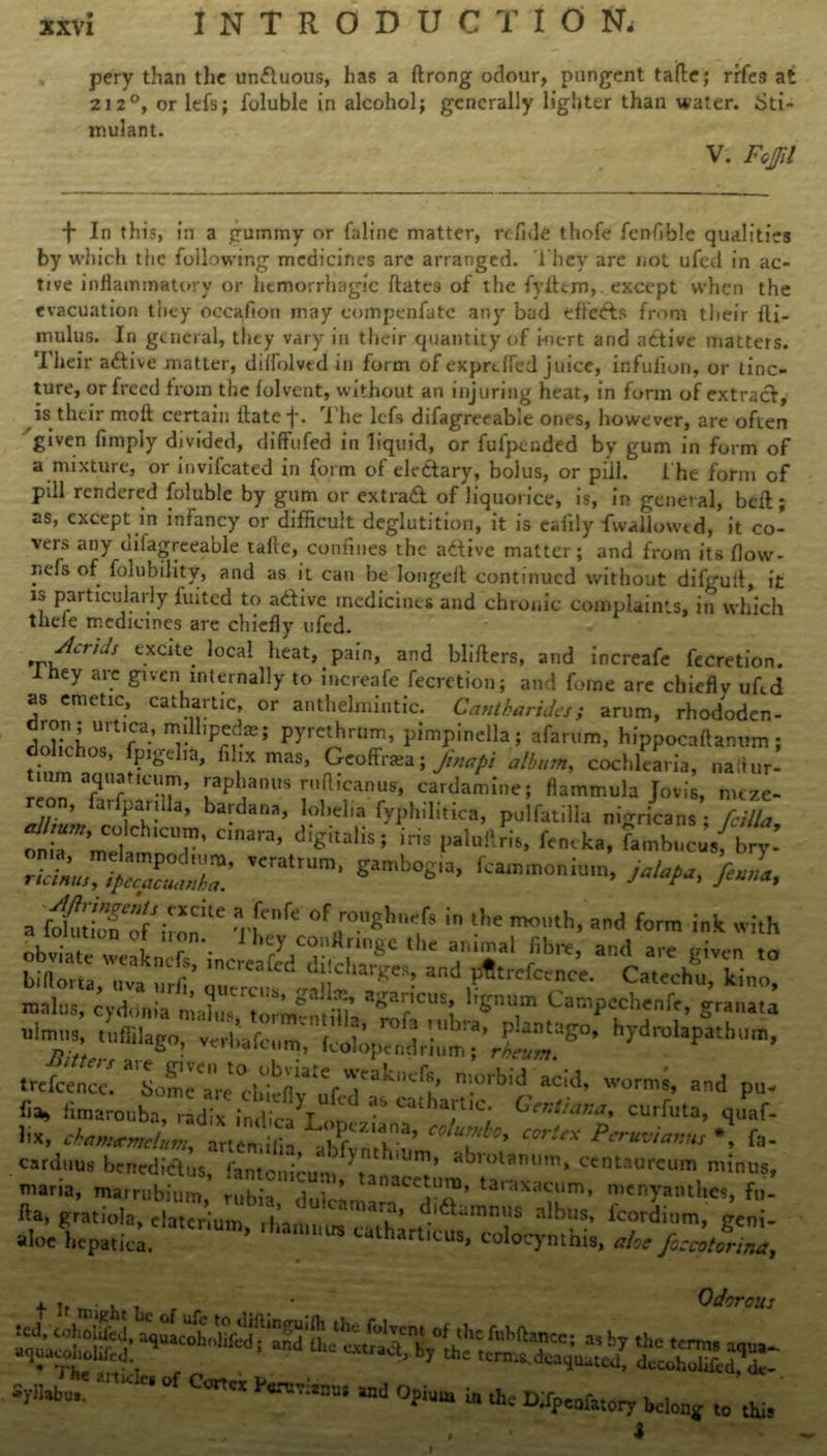 pery than the unduous, has a ftrong odour, pungent taile; rrfe3 at 212°, or lefs; foluble in alcohol; generally lighter than water. Sti- mulant. V. Fojjll f In this, in a gummy or faline matter, refide thofe fenfible qualities by which the following medicines are arranged. They are not ufed in ac- tive inflammatory or hemorrhagic bates of the fyitem, except when the evacuation they occafion may compenfatc any bad tfFefts from their fti- mulus. In general, they vary in their quantity of inert and active matters. Their adive matter, dilfolvtd in form of expreffcd juice, infufion, or tinc- ture, or freed from the folvcnt, without an injuring heat, in form of extract, is their molt certain itatef. The lcfs difagreeable ones, however, arc often given limply divided, diffufed in liquid, or fufpeuded by gum in form of a mixture, or invifeated in form of eledary, bolus, or pill. 1 he form of pdl rendered foluble by gum or extrad of liquorice, is, in general, bell; as, except in infancy or difficult deglutition, it is eafily fwallowed, it co- vers any difagreeable tafte, confines the adive matter; and from its flow- r.efs of folubility, and as it can he longed continued without difgufi, it is particularly fuited to adive medicines and chronic complaints, in which thefe medicines are chiefly ufed. ,v/*Crtcis e.xate. 5ocaI heat, pain, and blifters, and increafe fecretion. Ihey are given internally to increafe fecretion; and fome are chiefly ufed as emetic, cathartic, or anthelmintic. Cantharides; arum, rhododen- dron; urtica, millipede; pyrethrum, pimpinclla; afarum, hippocaftanum ; dohehos, fpigelia, filix mas, Gcoffrsa; /inapt alburn,, cochlearia, naliur- tum aquaticum, raphanus ruflicanus, cardamine; flammula Jovis, mtze- reon, farfpariUa, bardana, lobelia fyphilitica, pulfatilla nigricans ; fcilla C'ara’ digital'Si iris P*'1**™* <«<*•. fambucu,; bry-’ a ' -n ■re °frgl,';f8 in l',e ad wJtH obviate weaLT'- 1 >>£y “Itnnge the animal fibre, and are given to billotta, <.vak1,rfi’TOre!r^i ~‘arg'S; and Catechu, kino, malus, evdonia mahis ‘ torm^ni’ aga?CUS! 1,Snum Campechenfe, granata ulmiis, tuffilago, verhafcm' Volo ™bra* PIanta£°» hydrolapatbum, «go, vni,aum> lcoloptndrnim; rheum. trefeern’.°rbid add’ and pu- fia, iimarouba, radix indict on Cathartlc; G**tu*na, curfuta, quaf- ’ ■ ,n‘;“ L”Pez,an.a» nluntbo, cortex Peruvians *, fa- um, centaurcum minus. liv / . -^‘’peziana, columbo. c c^dtt SdaXoir abfythium' ab'la tnaria, matrubium’ rutin''Jut''’ tanacey™» taraxacum, menyaiuhes fu- ll., gratiola, rf«Tr’ium 1 “ ”a x’ fcordium, geni- aloe hcpatica. ’ 'ha““,“ t^harttcus, colocymhis, ah'JocmIm, t If might Odorc yJaort Syllirbu,, ItK * °f C°ncx P#rwstm“ and Opium in the D;fpcofatory belong to i