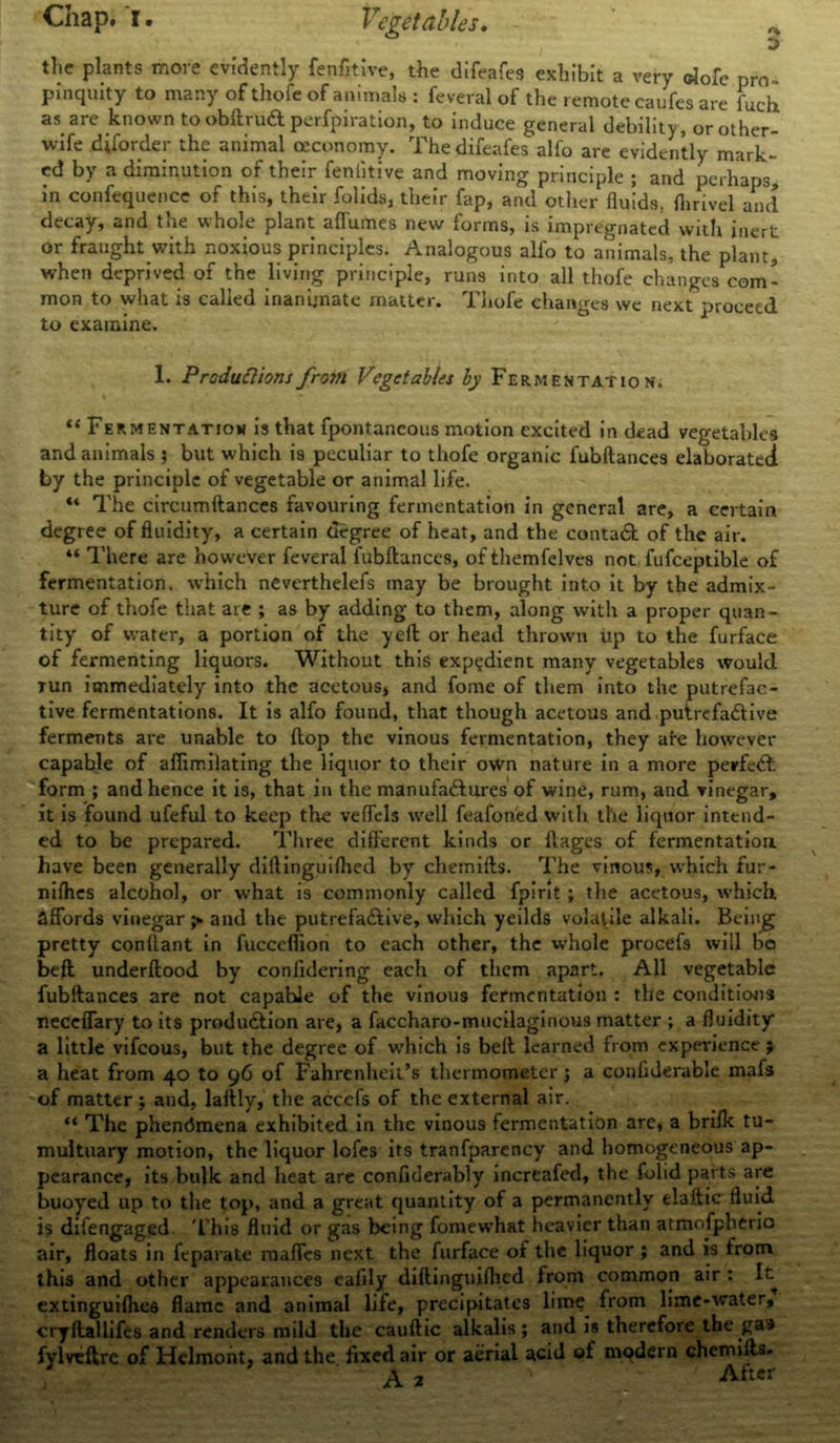 i * the plants more evidently fenfitive, the difeafes exhibit a very elofe pro- pinquity to many of thofe of animals : feveral of the remote caufes are fuck as are known to obltrUft perfpiration, to induce general debility, or other- wife diforder the animal ceconomy. The difeafes alfo are evidently mark- ed by a diminution of their feniitive and moving principle ; and perhaps, in confequence of this, their folids, their fap, and other fluids, flinvel and decay, and the whole plant afi'umes new forms, is impregnated with inert or fraught with noxious principles. Analogous alfo to animals, the plant, when deprived of the living principle, runs into all thofe changes com- mon to what is called inanimate matter. Thofe changes we next proceed to examine. 1. Productions from Vegetables by Fermentation. “ Fermentation is that fpontaneous motion excited in dead vegetables and animals ; but which is peculiar to thofe organic fubftances elaborated by the principle of vegetable or animal life. “ The circumftances favouring fermentation in general are, a certain degree of fluidity, a certain degree of heat, and the contaCt of the air. “ There are however feveral fubftances, of themfelves not fufceptible of fermentation, which neverthelefs may be brought into it by the admix- ture of thofe that are ; as by adding to them, along with a proper quan- tity of water, a portion of the yeft or head thrown up to the furface of fermenting liquors. Without this expedient many vegetables would lun immediately into the acetous, and fome of them into the putrefac- tive fermentations. It is alfo found, that though acetous and putrcfa&ive ferments are unable to ftop the vinous fermentation, they are however capable of affimilating the liquor to their own nature in a more perfeCfc form ; and hence it is, that in the manufactures of wine, rum, and vinegar, it is found ufeful to keep the veffels well feafoned with the liquor intend- ed to be prepared. Three different kinds or ftages of fermentation have been generally diftinguifhed by chemifts. The vinous, which fur- nifhes alcohol, or what is commonly called fpirit; the acetous, which affords vinegar ;» and the putrefaCtive, which yeilds volatile alkali. Being pretty conllant in fucceflion to each other, the whole procefs will bo beft underftood by confidering each of them apart. All vegetable fubftances are not capahle of the vinous fermentation : the conditions neceffary to its production are, a faccharo-mucilaginous matter ; a fluidity a little vifeous, but the degree of which is beft learned from experience j a heat from 40 to 96 of Fahrenheit’s thermometer; a conliderable mafs of matter ; and, laftly, the accefs of the external air. “ The phendmena exhibited in the vinous fermentation are, a briflt tu- multuary motion, the liquor lofes its tranfparcncy and homogeneous ap- pearance, its bulk and heat are confiderably increafed, the folid parts are buoyed up to the top, and a great quantity of a permanently elaftic fluid is difengaggd This fluid or gas being fomewhat heavier than atmofpherio air, floats in feparate maffes next the furface of the liquor ; and is from this and other appearances eafily diftinguiflied from common air : It extinguilhes flame and animal life, precipitates lime from lime-water, cryftallifes and renders mild the cauftic alkalis; and is therefore the gas fylveftre of Helmoht, and the fixed air or aerial acid of mqdern chemills. A 2 After