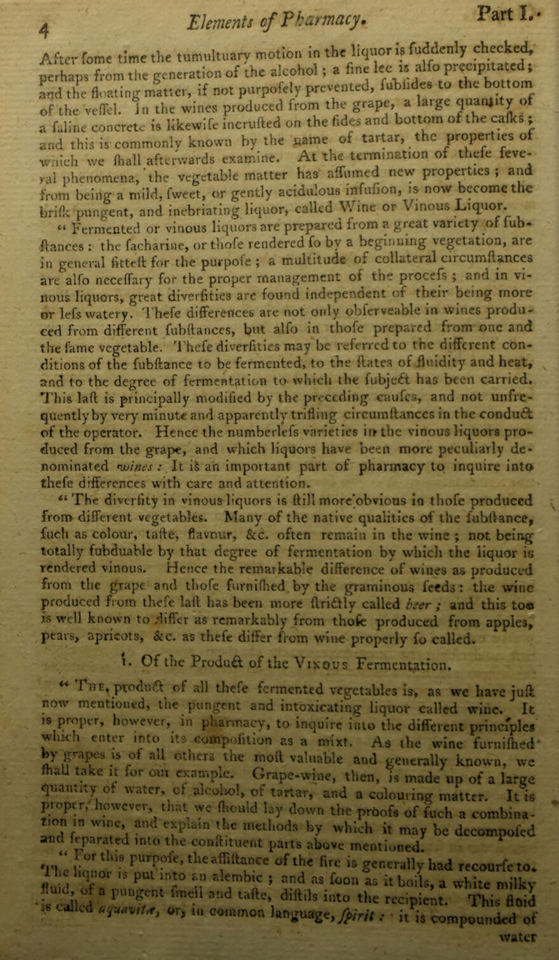 After fome time the tumultuary motion in the liquor is fuddenly checked, perhaps from the generation of the alcohol; a fine Iccj jUfo precipitated; and the floating matter, if not purpofely prevented, fubiidee to the bottom of the veflel. in the wines produced from the grape, a la,ge °f a feline concrete is likewife incrufted on the fides and bottom of the calks ; and this is commonly known by the uame of tartar, the properties of which we lhall afterwards examine. At the termination of thefe feve- ral phenomena,'the vegetable matter has affumed new properties ; and from being a mild, fweet, or gently acidulous mfufion, is now become the brilk pungent, and inebriating liquor, called V. ine or Vinous Liquor. “ Fermented or vinous liquors are prepared from a great variety of lub- ftances : the facharine, or tliofe rendered fo by a beginning vegetation, are in general fitted for the purpofe ; a multitude of collateral encumflances are alfo neceffary for the proper management of the procefs ; and in vi- nous liquors, great diYerfities are found independent of their being more or lefs watery. Thefe differences are not only obferveable in wines produ- ced from different fubftances, but alfo in thofe prepared from one and the fame vegetable. Thefe diverfities may be referred to the different con- ditions of the fubftance to be fermented, to the dates of fluidity and heat, and to the degree of fermentation to which the fubjeft has been carried. This lad is principally modified by the preceding caufcs, and not unfre- quently by very minute and apparently trifling circumdanccs in the condudt of the operator. Hence the numberlefs varieties in the vinous liquors pro- duced from the grape, and which liquors have been more peculiarly de- nominated wjiees It iS an important part of pharmacy to inquire into thefe differences with care and attention. “The diveriity in vinous liquors is dill more'obvious in thofe produced from different vegetables. Many of the native qualities of the fubiVance, fuch as colour, tafie, flavour, &c. often remain in the wine ; not being totally fubduable by that degree of fermentation by which the liquor is rendered vinous. Hence the remarkable difference of wines as produced from the grape and thofe furniflied by the graminous feeds : the wine produced from thefe lad has been more ftri&ly called her ; and this too is well known to differ as remarkably from thofe produced from apples, pears, apricots, &c. as thefe differ from wine properly fo called. t. Of the Produ& of the Vinous Fermentation. ] ii c, product of all thefe fermented vegetables is, as we have juft now mentioned, the pungent and intoxicating liquor called wine. It is proper, however, in pharmacy, to inquire into the different principles which enter into its compofition as a mixt. As the wine furnifhed by grapes is of all others the mod valuable and generally known, we fhall take it for out example. Grape-wine, then, is made up of a large quantity of water, of alcohol, of tartar, and a colouring matter. It is proper, however that we fliculd lay down the proofs of fuch a combina- tion m wine, and explain the methods by which it may be decompofed and h pa rated into the conftituent parts above mentioned “Fortius purpofe, the aff,fiance of the fire is generally had recourfeto. Hie liquor is pm into r.n alembic ; and as foon as it boils, a white milky fluid of a pungent fmeil and tade, didils into the recipient 18 CaJlcd *f&*it*, or, in common language, forit ; • it is coi This floid compounded of water