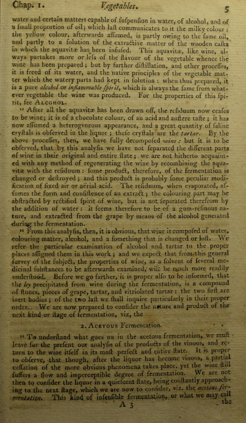 water and certain matters capable of fufpenfion in water, of alcohol, and of a imall proportion of oil; which lalt communicates to it the milky colour : the yellow colour, afterwards affumed, is partly owing to the fame oil, and partly to a folution of the extra&ive matter of the wooden calks in which the aquavit* has-been infufed. This aquavit*, like wine, al- ways partakes more or lefs of the flavour of the vegetable whence the wine has been prepared; but by farther diftillation, and other procefles, it is freed of its water, and the native principles of the vegetable mat- ter which the watery parts had kept in folution : when thus prepared, it is a pure alcohol or inflammable fpit it, which is always the fame from what- ever vegetable the wine was produced. For the'properties of this fpi- rit, fee Alcohol. “ After all the aquavit* has been drawn off, the refiduum now ceafes to be wine; it is of a chocolate colour, of an acid and auftere tafle ; it lias now aflumed a heterogeneous appearance, and a groat quantity of faline cryftals is obferved in the liquor ; thefe cryftals are the tartar. By the above procefles, then, we have fully decompofed 'wine : but it is to be obferved, that by this analyfis we have not feparated the different parts of wine in their original and entire Hate; we are not hitherto acquaint- ed with any method of regenerating the wine by recombining the aqua- vitae with the refiduum : fome produ6t, therefore, of the fermentation is changed or deilroyed ; and this produ£t is probably fome peculiar modi- fication of fixed air or aerial acid. The refiduum, when evaporated, af- fumes the form and conliflence of an extraift ; the colouring part may be abftra&ed by rectified fpirit of wine, but is not feparated therefrom by the addition of water : it feems therefore to be of a gum-relinous na- ture, and extracted from the grape by means of the alcohol generated during the fermentation. From this analyfis, then, it is obvious, that wine is compofed of water, colouring matter, alcohol, and a fomething that is changed or loll. We refer the particular examination of alcohol and tartar to the proper places afligned them in this work; and we expert that from.this general furvey of the fubjedt, the properties of wine, as a folvent of feveval me- dicinal fubltances to be afterwards examined, wii; be nuich more readily underllood. Before we go farther, ic is proper alfo to be informed, that tlve ley precipitated from wine during the fermentation, is a compound of ftones, pieces of grape, tartar, and vitriolatcd tartar : the two lirll are inert bodies ; of the two lalt wc lhall inquire particularly in their proper order. We are now prepared to conlider the nature and produdt of the next kind or llage of fermentation, viz, the 2. Acetous Fermentation. ' • “ To underlland what goes on in the acetous fermentation, we mult leave for the prefent our analyfis of the products of the vinous, and re- turn to the wine itfelf in its molt perfect and entire Hate. It is proper to obferve, that though, after the liquor has become vinous, a partial ceflation of the more obvious plienomena takes place, yet the^ wine Itii fuffers a flow and imperceptible degree of fermentation. We are not then to conlider the liquor in a quiefeent Hate, being conllantly approac 1- ing to the next itage, which we are now to conlider, viz. the acetous jt/ mentation* This kind of infenfible fermentation,, or what we may call