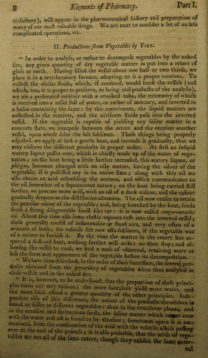 tisfa&ory), will appear in the pharmaceutical hiftory anti preparation of many of our mod valuable drugs. We are next to confider a fet of no lefa complicated operations, viz. II. Productions frcm Vegetables by Fire. « In order to analyfe, or rather to decompofe vegetables by the naked fire, any given quantity of dry vegetable matter is put into a retort of glafs or earth. Having filled the veflel about one half or two thirds, we place it in a reverberatory furnace, adapting to it a proper receiver. To colled the elaflic fluids, which, if confined, would burit the veffels (and which, too, it is proper to preferve, as being real produds of the analyfis), we ufe a perforated receiver with a crooked tube, the extremity of which is received into a veflel full of water, or rather of mercury, and inveited in a bafon containing the.fame : by this contrivance, the liquid matters are collected in the receiver, and the aeriform fluids pafs into the inverted veflel. IFthe vegetable is capable of yielding any faline matter in a concrete ftate, we interpofe between the retort and the receiver another veflel, upon whofe fides the fait fublimes. Thefe things being properly adjulted. we apply at firft a gentle heat, and inercafe it gradually, that we may obferve the different produdts in proper order. At firfl an infipid watery liquor paffes over, which is chiefly made up of the water of vege- tation ; on the heat being a little farther increafed, this watery liquor, or phlegm, becomes charged with an oily matter, having the odour of the vegetable, if it poffeffed any in its entire Hate ; along with this oil we alfo obtain an acid refembling the acetous, and which communicates to the oil fomewhat of a faponaceous nature ; on the heat being carried ftill farther, we procure more acid, with an oil of a dark colour, and the colour giadually deepens a6 the diftiflation advances, 'l he oil now ceafes to retain the peculiar odour of the vegetable; and, being fcorched by the heat, fends foith a ftrong di(agreeable fmell like tar : it is now called empyreumatic oil. About this time alfo fome elaftic vapours rufh into the inverted veflel; thefe generally coniifl of inflammable or fixed airs, and very often of a mixtuie of both; the volatile fait now alfo fublimes, if the vegetable was of a nature to furnifh it. By the time the matter in the retort has ac- quired a dull red heat, nothing further will arife-: we then flop; and al- ow,ng the veflel to cool, wc find a mafs of charcoal, retaining more or << w i a,.id aPPea^nce of tlie vegetable before its decompofition. ‘ We have thus defenbed, in the order of their fucceflion, the feveral pro- duefs obtained from the generality of vegetables when thus analyfed in clofe veffels and in the naked fire. 7 _i “ ^ however’ to.be underflood, that the proportion of thefe princi- ples Umns out very venous ; the more fucculent yield more water, nnd the more folid.afford a greater quantity of the other principles. Inde- pendent alfo of this difference, the nature of the produfts themfdves is iound to differ in different vegetables: thus in the cruciform plants and with th?wiVC “? fraf°U? ^ lhc laline matter whichPco*£ over ntoni^S £ “ * «*?£**& prrt 1 ir is a,r° * «‘l of thc famc na(ure< U,ougU they exhibit the fame tx.i- n^l
