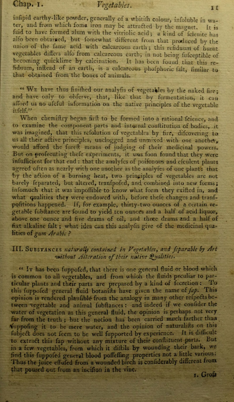 infipid earthy-like powder, generally of a wbitiffi colour, infoluble In wa- ter, and from which fomtt iron may be attra&ed by the magnet. It is laid to have formed alum with the vitriolic acid; a kind of felenite has alfo been obtained, but fomewhat different from that produced by the union of the fame acid with calcareous earth ; this rtfiduum of burnt vegetables differs alfo from calcareous earth, in not being fufceptible of becoming quicklime by calcination. It has been found that this re- fidtium, inllead of an earth, is a calcareous phoiphoric fait, fimilar to that obtained from the bones of animals. “ We have thus finifhed our analyfis of vegetables by the naked lire; and have only to obferve, that, like that by fermentation, it can afford us no uleful information on the native principles of the vegetable itfelf.” When chemiftry began firrt to be formed into a rational feience, and to examine the component parts and internal conffitution of bodies, it was imagined, that this rclolution of vegetables by fire, difeovering to us all their a<9tive principles, unclogged and unmixed with one another-, would afford the fureft means of judging of their medicinal powers. But on profecuting thefe experiments, it was foon found that they were infufficient for that end : that the analyfes of poifonoirs and cfculent plants agreed often as nearly with one another as the analyfes of one plant: that by the aftion of a burning heat, two principles of vegetables are not barely feparated, but altered, tranfpofed, and combined into new forms; infomuch that it was impoffible to know what form they exilted in, and what qualities they were endowed with, before thefe changes and tranf- pofitions happened. If, for example, thirty-two ounces of a certain ve- getable fubllance are found to yiekl ten ounces and a half of acid liquor, above one ounce and five drams of oil, and three drams and a half of fixt alkaline fait; what idea can this analyfis give of the medicinal qua- lities of gum Arabic ? III. Substances naturally contained in Vegetables, arid fcparable by Art rwithout Alteration of their native Shialities. “ It has been fuppofed, that there is one general fluid or blood which is common to all vegetables, and from whioh the fluids peculiar to par- ticular plants and their parts are prepared by a kind of fecretion : To this fuppofed general fluid botaniils have given the name offap. This opinion is rendered plaufible from the analogy in many other refpedls be- tween vegetable and animal fubftances : and indeed if we confidcr the water of vegetation as this general fluid, the opinion is perhaps not very far from the truth ; but the notion has been carried much farther than tfuppofing it to be mere water, and the opinion of naturalifts on this fubjedl does not feem to be well fupported by experience, it is difficult to extradl this fap without any mixture of their conftituent parts. But in a few vegetables, from which it diftils by wounding their bark, we find this fuppofed general blood poffeffing properties not a little various: Thus the juice effufed from a wounded birch is confiderably different from that poured out from an incifion in the vine. _ .