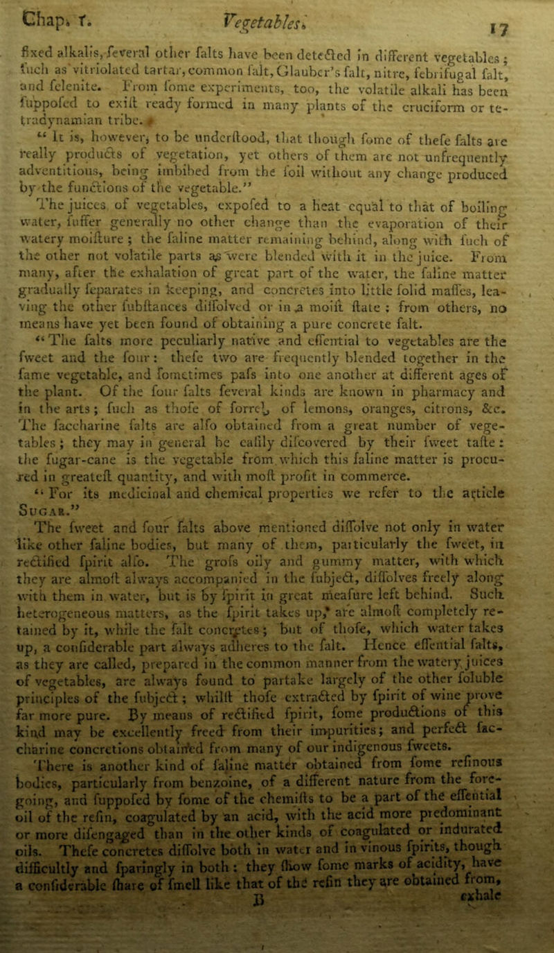 fixed alkalis,federal other halts have been detected in different vegetables; t'uch as vitriolated tartar,common fait, Glauber’s fait, nitre, febrifugal fait’ and felenite. From l'ome experiments, too, the volatile alkali has been fuppoied to exiit ready formed in many plants of the cruciform or te- tradynamian tribe. # “ It is, however, to be underdood, that though fome of thefe halts are really products of vegetation, yet others of them are not un&equently adventitious, being imbibed from the foil without any change produced by the functions of the vegetable.” The juices, of vegetables, expofed to a heat equal to that of boiling water, differ generally no other change than the evaporation of their watery moifture ; the faline matter remaining behind, along with fuch of the other not volatile parts a£ were blended with it in the juice. From many, after the exhalation of great part of the water, the faline matter gradually feparates in keeping, and concretes into little folid maffes, lea- ving the other fubftances dilfolved or in .a moiit date : from others, no means have yet been found of obtaining a pure concrete fait. “The falts more peculiarly native and effcntial to vegetables are the fweet and the four: thefe two are frequently blended together in the fame vegetable, and fometimes pafs into one another at different ages of the plant. Of the four falts feveral kinds are known in pharmacy and in the arts ; fuch as thofe of forrc\, of lemons, oranges, citrons, &c. The faccharine falts are alfo obtained from a great number of vege- tables } they may in general be ealily difeovered by their fweet tafle: the fugar-cane is the vegetable from which this faline matter is procu- red in greatcfl quantity, and with mod profit in commerce. “ For its medicinal and chemical properties we refer to the article Sugar.” The fweet and four falts above mentioned didblve not only in water like other faline bodies, but many of them, paiticularly the fweet, in rt&ificd fpirit alfo. The grofs oily and gummy matter, with which they are almod always accompanied in the fubjedt, didolves freely along with them in water, but is by fpirit in great nieafure left behind. Such, heterogeneous matters, as the fpirit takes up* are almod completely re- tained by it, while the fait concretes; but of thofe, which water take3 up, a confidcrable part always adheres to the fait. Hence eflential falts, as they are called, prepared in the common manner from the watery, juices of vegetables, are always found to partake largely of the other foluble principles of the fubjctl; wliilff thofe cxtra&ed by fpirit of wine prove far more pure. By means of redlified fpirit, fome produdtions oi this kind may be excellently freed from their impurities; and perfect fac- charine concretions obtained from many of our indigenous Iweets. There is another kind of faline matter obtained from fome refinous bodies, particularly from benzoine, of a different nature from the fore- going, and fuppofed by fome of the chemifts to be a part of the effential oil of the refin, coagulated by an acid, with the acid more predominant or more difengaged than in the oilier kinds of coagulated or induiatcd oils. Thefe concretes diflolve both in water and in vinous fpirits, though, difficultly and fparingly in both : they (How fome marks of acidity, have a confidcrable ffiare of fmcll like that of the refill they are obtained fi om, ti exhale